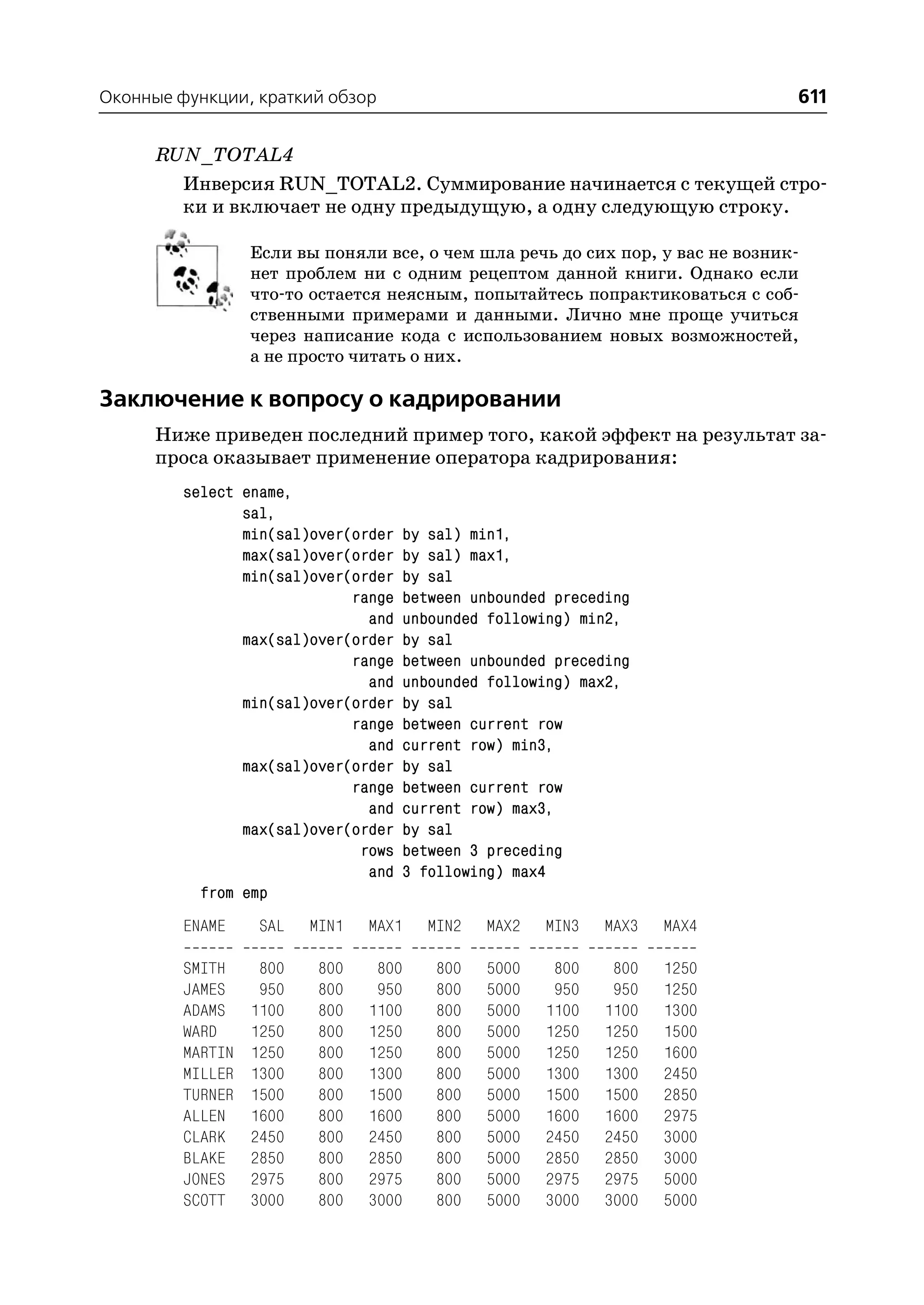 Оконные функции, краткий обзор                                                 611

      RUN_TOTAL4
        Инверсия RUN_TOTAL2. Суммирование начинается с текущей стро
        ки и включает не одну предыдущую, а одну следующую строку.

                  Если вы поняли все, о чем шла речь до сих пор, у вас не возник
                  нет проблем ни с одним рецептом данной книги. Однако если
                  что то остается неясным, попытайтесь попрактиковаться с соб
                  ственными примерами и данными. Лично мне проще учиться
                  через написание кода с использованием новых возможностей,
                  а не просто читать о них.

Заключение к вопросу о кадрировании
      Ниже приведен последний пример того, какой эффект на результат за
      проса оказывает применение оператора кадрирования:
         select ename,
                sal,
                min(sal)over(order   by sal) min1,
                max(sal)over(order   by sal) max1,
                min(sal)over(order   by sal
                             range   between unbounded preceding
                               and   unbounded following) min2,
                max(sal)over(order   by sal
                             range   between unbounded preceding
                               and   unbounded following) max2,
                min(sal)over(order   by sal
                             range   between current row
                               and   current row) min3,
                max(sal)over(order   by sal
                             range   between current row
                               and   current row) max3,
                max(sal)over(order   by sal
                              rows   between 3 preceding
                               and   3 following) max4
           from emp
         ENAME     SAL   MIN1   MAX1    MIN2   MAX2   MIN3   MAX3   MAX4

         SMITH     800    800    800     800   5000    800    800   1250
         JAMES     950    800    950     800   5000    950    950   1250
         ADAMS    1100    800   1100     800   5000   1100   1100   1300
         WARD     1250    800   1250     800   5000   1250   1250   1500
         MARTIN   1250    800   1250     800   5000   1250   1250   1600
         MILLER   1300    800   1300     800   5000   1300   1300   2450
         TURNER   1500    800   1500     800   5000   1500   1500   2850
         ALLEN    1600    800   1600     800   5000   1600   1600   2975
         CLARK    2450    800   2450     800   5000   2450   2450   3000
         BLAKE    2850    800   2850     800   5000   2850   2850   3000
         JONES    2975    800   2975     800   5000   2975   2975   5000
         SCOTT    3000    800   3000     800   5000   3000   3000   5000
 