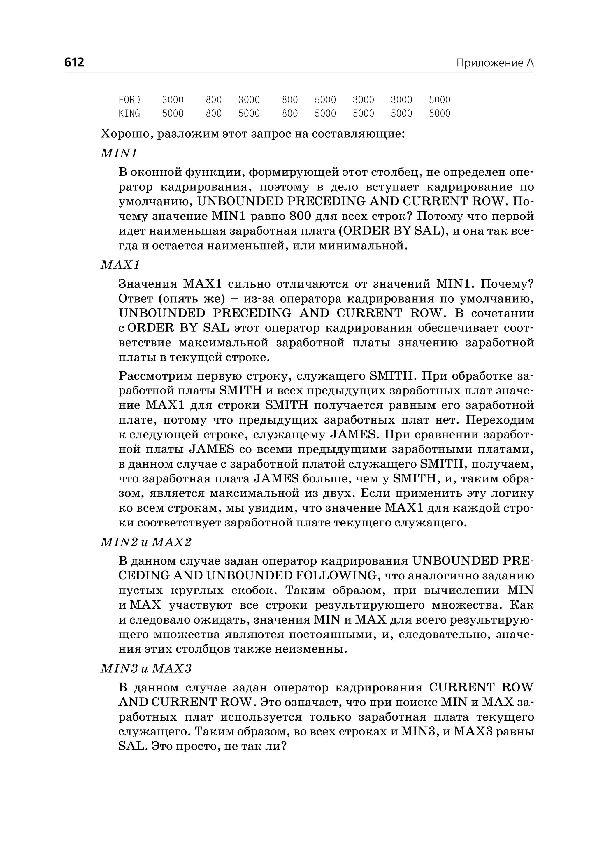 612                                                                  Приложение A


        FORD   3000   800   3000   800   5000   3000   3000   5000
        KING   5000   800   5000   800   5000   5000   5000   5000
      Хорошо, разложим этот запрос на составляющие:
      MIN1
        В оконной функции, формирующей этот столбец, не определен опе
        ратор кадрирования, поэтому в дело вступает кадрирование по
        умолчанию, UNBOUNDED PRECEDING AND CURRENT ROW. По
        чему значение MIN1 равно 800 для всех строк? Потому что первой
        идет наименьшая заработная плата (ORDER BY SAL), и она так все
        гда и остается наименьшей, или минимальной.
      MAX1
        Значения MAX1 сильно отличаются от значений MIN1. Почему?
        Ответ (опять же) – из за оператора кадрирования по умолчанию,
        UNBOUNDED PRECEDING AND CURRENT ROW. В сочетании
        с ORDER BY SAL этот оператор кадрирования обеспечивает соот
        ветствие максимальной заработной платы значению заработной
        платы в текущей строке.
        Рассмотрим первую строку, служащего SMITH. При обработке за
        работной платы SMITH и всех предыдущих заработных плат значе
        ние MAX1 для строки SMITH получается равным его заработной
        плате, потому что предыдущих заработных плат нет. Переходим
        к следующей строке, служащему JAMES. При сравнении заработ
        ной платы JAMES со всеми предыдущими заработными платами,
        в данном случае с заработной платой служащего SMITH, получаем,
        что заработная плата JAMES больше, чем у SMITH, и, таким обра
        зом, является максимальной из двух. Если применить эту логику
        ко всем строкам, мы увидим, что значение MAX1 для каждой стро
        ки соответствует заработной плате текущего служащего.
      MIN2 и MAX2
        В данном случае задан оператор кадрирования UNBOUNDED PRE
        CEDING AND UNBOUNDED FOLLOWING, что аналогично заданию
        пустых круглых скобок. Таким образом, при вычислении MIN
        и MAX участвуют все строки результирующего множества. Как
        и следовало ожидать, значения MIN и MAX для всего результирую
        щего множества являются постоянными, и, следовательно, значе
        ния этих столбцов также неизменны.
      MIN3 и MAX3
        В данном случае задан оператор кадрирования CURRENT ROW
        AND CURRENT ROW. Это означает, что при поиске MIN и MAX за
        работных плат используется только заработная плата текущего
        служащего. Таким образом, во всех строках и MIN3, и MAX3 равны
        SAL. Это просто, не так ли?
 