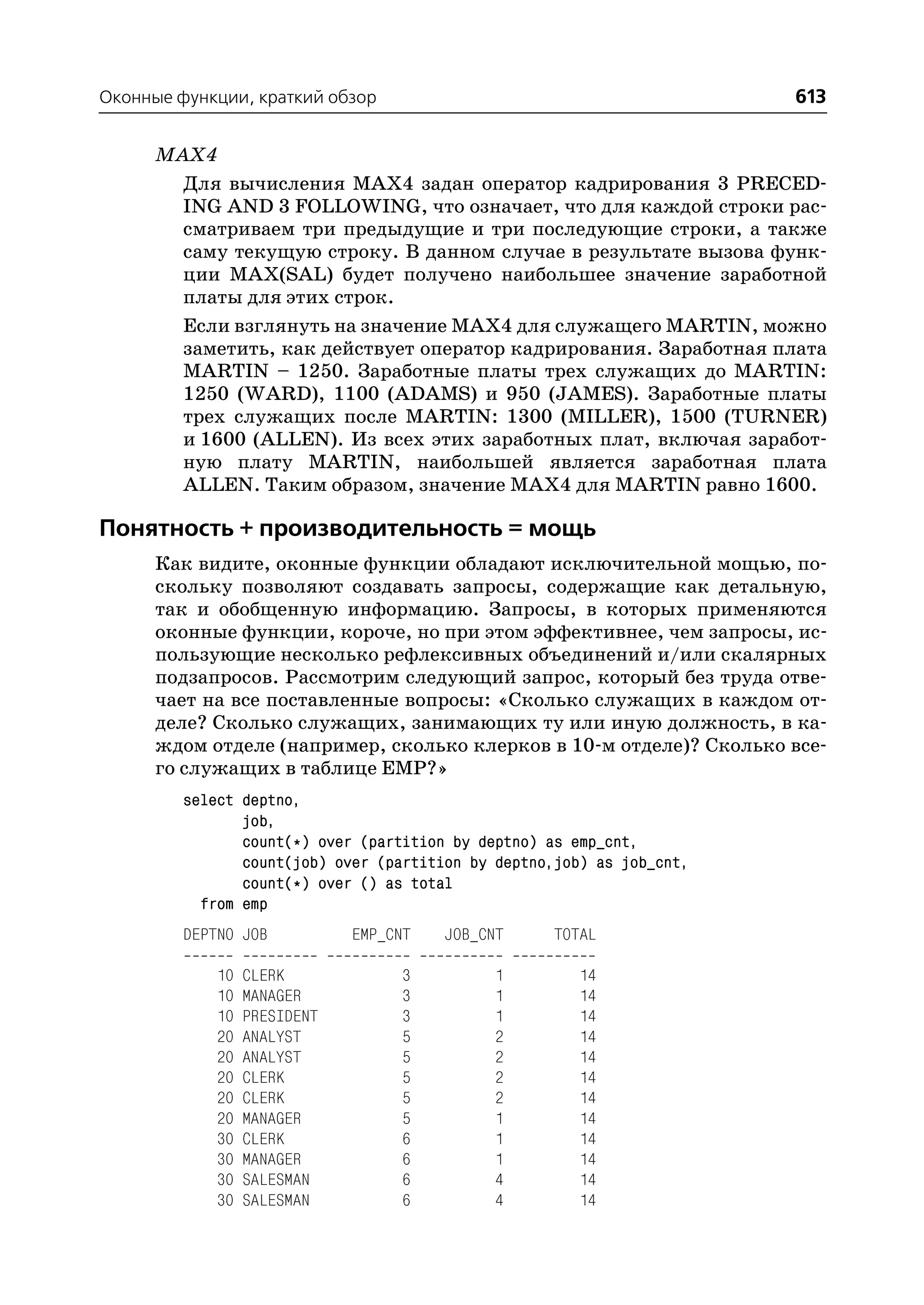 Оконные функции, краткий обзор                                          613

      MAX4
        Для вычисления MAX4 задан оператор кадрирования 3 PRECED
        ING AND 3 FOLLOWING, что означает, что для каждой строки рас
        сматриваем три предыдущие и три последующие строки, а также
        саму текущую строку. В данном случае в результате вызова функ
        ции MAX(SAL) будет получено наибольшее значение заработной
        платы для этих строк.
        Если взглянуть на значение MAX4 для служащего MARTIN, можно
        заметить, как действует оператор кадрирования. Заработная плата
        MARTIN – 1250. Заработные платы трех служащих до MARTIN:
        1250 (WARD), 1100 (ADAMS) и 950 (JAMES). Заработные платы
        трех служащих после MARTIN: 1300 (MILLER), 1500 (TURNER)
        и 1600 (ALLEN). Из всех этих заработных плат, включая заработ
        ную плату MARTIN, наибольшей является заработная плата
        ALLEN. Таким образом, значение MAX4 для MARTIN равно 1600.

Понятность + производительность = мощь
      Как видите, оконные функции обладают исключительной мощью, по
      скольку позволяют создавать запросы, содержащие как детальную,
      так и обобщенную информацию. Запросы, в которых применяются
      оконные функции, короче, но при этом эффективнее, чем запросы, ис
      пользующие несколько рефлексивных объединений и/или скалярных
      подзапросов. Рассмотрим следующий запрос, который без труда отве
      чает на все поставленные вопросы: «Сколько служащих в каждом от
      деле? Сколько служащих, занимающих ту или иную должность, в ка
      ждом отделе (например, сколько клерков в 10 м отделе)? Сколько все
      го служащих в таблице EMP?»
         select deptno,
                job,
                count(*) over (partition by deptno) as emp_cnt,
                count(job) over (partition by deptno,job) as job_cnt,
                count(*) over () as total
           from emp
         DEPTNO JOB           EMP_CNT   JOB_CNT     TOTAL

             10   CLERK            3          1         14
             10   MANAGER          3          1         14
             10   PRESIDENT        3          1         14
             20   ANALYST          5          2         14
             20   ANALYST          5          2         14
             20   CLERK            5          2         14
             20   CLERK            5          2         14
             20   MANAGER          5          1         14
             30   CLERK            6          1         14
             30   MANAGER          6          1         14
             30   SALESMAN         6          4         14
             30   SALESMAN         6          4         14
 