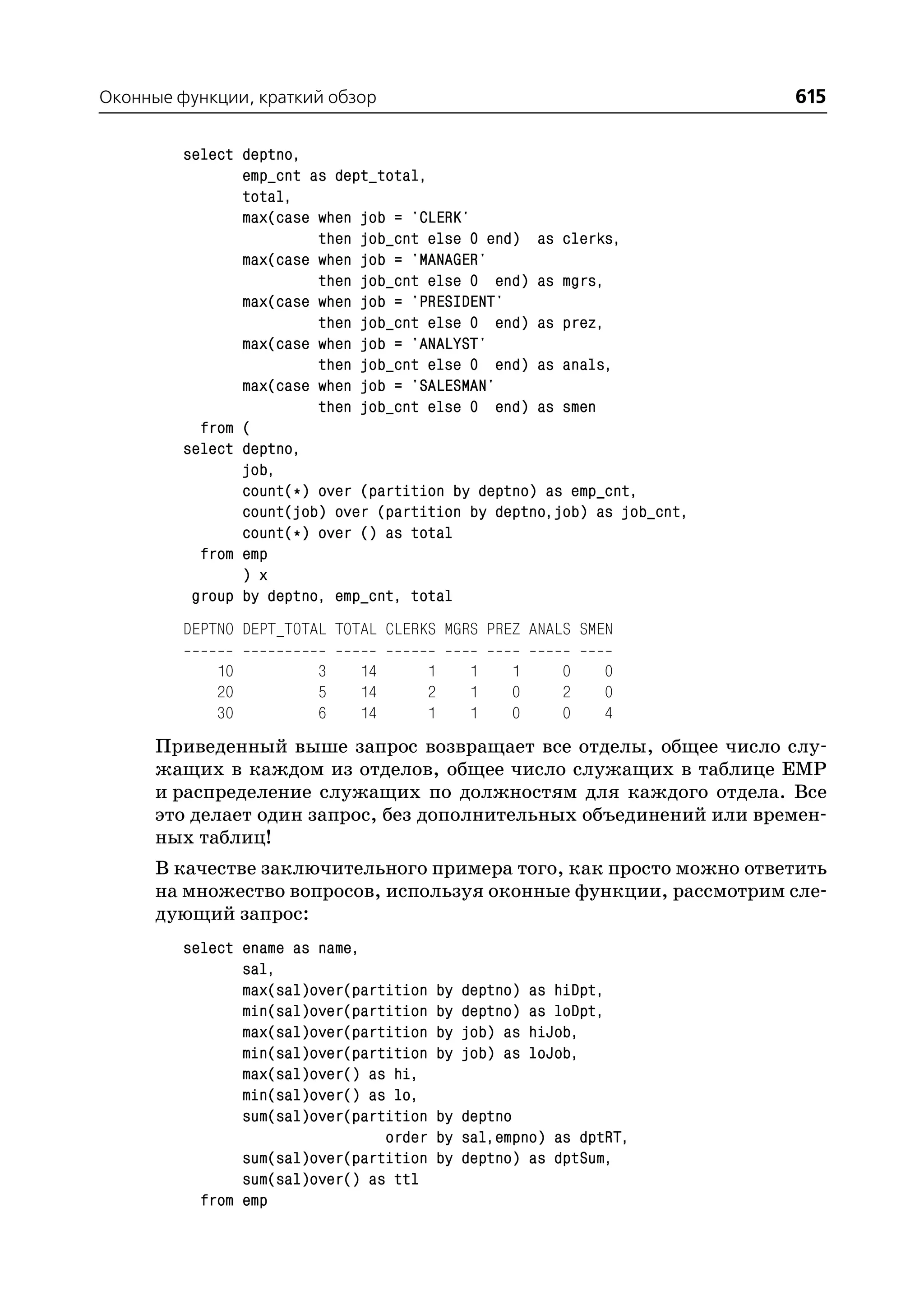 Оконные функции, краткий обзор                                          615

         select deptno,
                emp_cnt as dept_total,
                total,
                max(case when job = 'CLERK'
                         then job_cnt else 0 end) as clerks,
                max(case when job = 'MANAGER'
                         then job_cnt else 0 end) as mgrs,
                max(case when job = 'PRESIDENT'
                         then job_cnt else 0 end) as prez,
                max(case when job = 'ANALYST'
                         then job_cnt else 0 end) as anals,
                max(case when job = 'SALESMAN'
                         then job_cnt else 0 end) as smen
           from (
         select deptno,
                job,
                count(*) over (partition by deptno) as emp_cnt,
                count(job) over (partition by deptno,job) as job_cnt,
                count(*) over () as total
           from emp
                ) x
          group by deptno, emp_cnt, total
         DEPTNO DEPT_TOTAL TOTAL CLERKS MGRS PREZ ANALS SMEN

             10          3    14      1        1    1       0    0
             20          5    14      2        1    0       2    0
             30          6    14      1        1    0       0    4
      Приведенный выше запрос возвращает все отделы, общее число слу
      жащих в каждом из отделов, общее число служащих в таблице EMP
      и распределение служащих по должностям для каждого отдела. Все
      это делает один запрос, без дополнительных объединений или времен
      ных таблиц!
      В качестве заключительного примера того, как просто можно ответить
      на множество вопросов, используя оконные функции, рассмотрим сле
      дующий запрос:
         select ename as name,
                sal,
                max(sal)over(partition    by   deptno)   as hiDpt,
                min(sal)over(partition    by   deptno)   as loDpt,
                max(sal)over(partition    by   job) as   hiJob,
                min(sal)over(partition    by   job) as   loJob,
                max(sal)over() as hi,
                min(sal)over() as lo,
                sum(sal)over(partition    by deptno
                                 order    by sal,empno) as dptRT,
                sum(sal)over(partition    by deptno) as dptSum,
                sum(sal)over() as ttl
           from emp
 