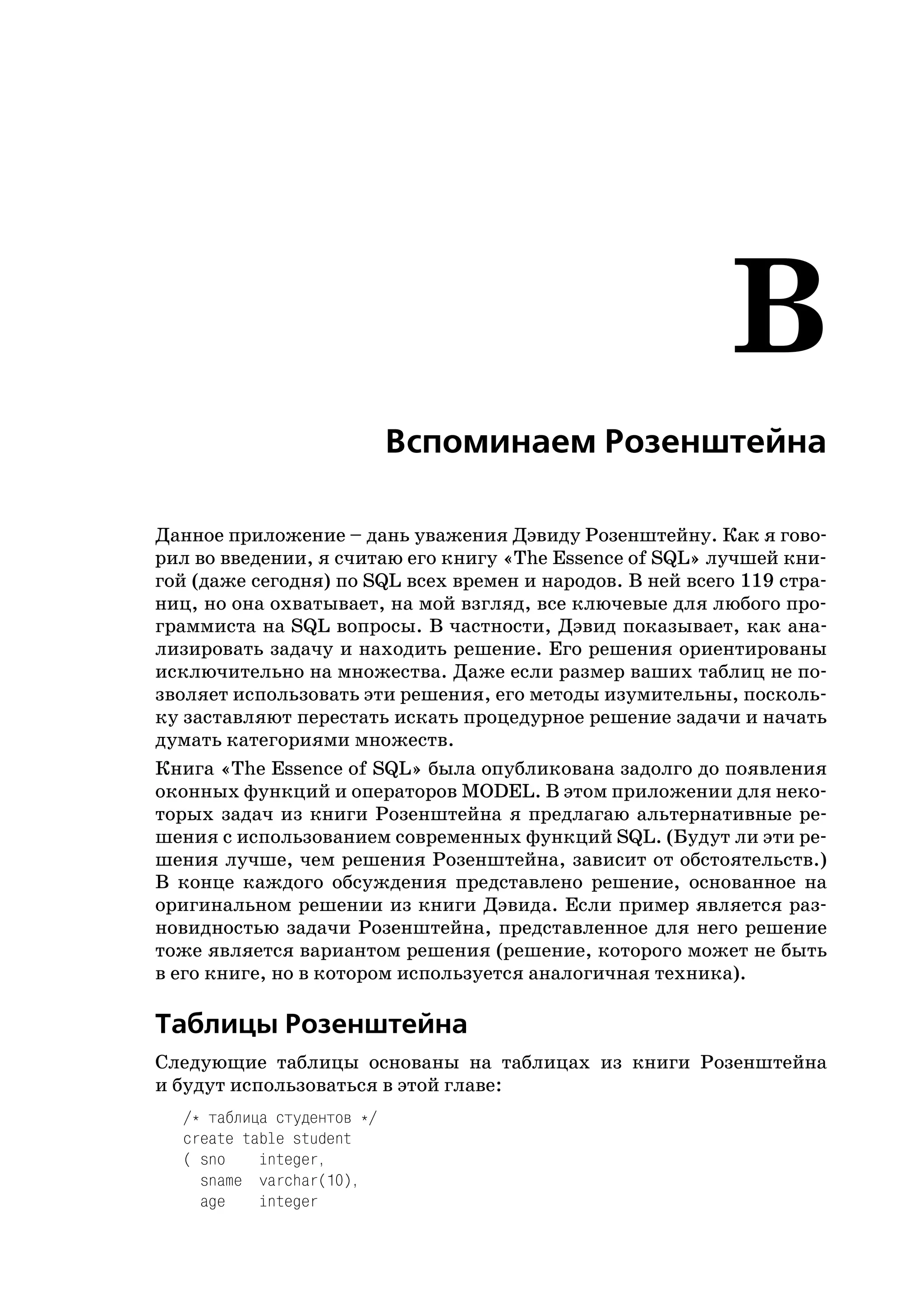 B
                            Вспоминаем Розенштейна

Данное приложение – дань уважения Дэвиду Розенштейну. Как я гово
рил во введении, я считаю его книгу «The Essence of SQL» лучшей кни
гой (даже сегодня) по SQL всех времен и народов. В ней всего 119 стра
ниц, но она охватывает, на мой взгляд, все ключевые для любого про
граммиста на SQL вопросы. В частности, Дэвид показывает, как ана
лизировать задачу и находить решение. Его решения ориентированы
исключительно на множества. Даже если размер ваших таблиц не по
зволяет использовать эти решения, его методы изумительны, посколь
ку заставляют перестать искать процедурное решение задачи и начать
думать категориями множеств.
Книга «The Essence of SQL» была опубликована задолго до появления
оконных функций и операторов MODEL. В этом приложении для неко
торых задач из книги Розенштейна я предлагаю альтернативные ре
шения с использованием современных функций SQL. (Будут ли эти ре
шения лучше, чем решения Розенштейна, зависит от обстоятельств.)
В конце каждого обсуждения представлено решение, основанное на
оригинальном решении из книги Дэвида. Если пример является раз
новидностью задачи Розенштейна, представленное для него решение
тоже является вариантом решения (решение, которого может не быть
в его книге, но в котором используется аналогичная техника).

Таблицы Розенштейна
Следующие таблицы основаны на таблицах из книги Розенштейна
и будут использоваться в этой главе:
  /* таблица студентов */
  create table student
  ( sno    integer,
    sname varchar(10),
    age    integer
 