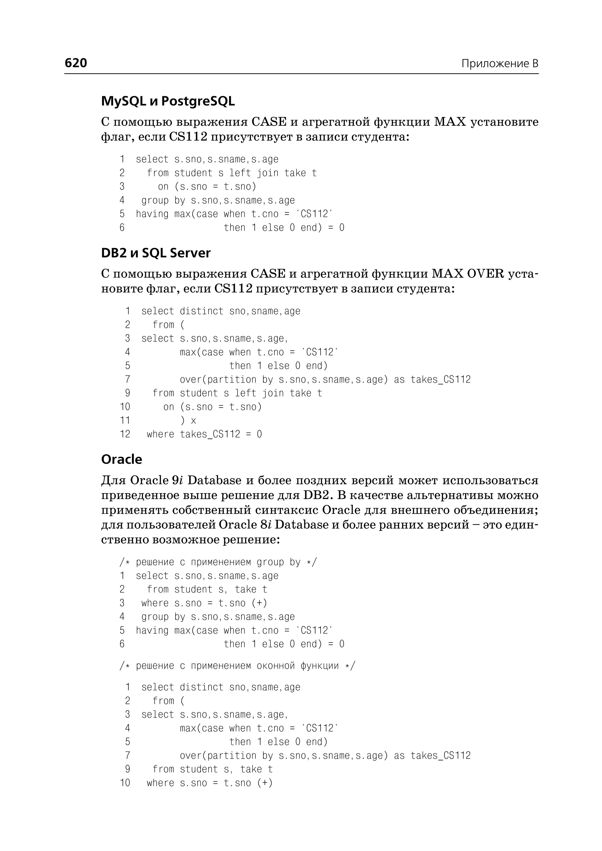 620                                                                  Приложение B


      MySQL и PostgreSQL
      С помощью выражения CASE и агрегатной функции MAX установите
      флаг, если CS112 присутствует в записи студента:
        1 select s.sno,s.sname,s.age
        2   from student s left join take t
        3     on (s.sno = t.sno)
        4 group by s.sno,s.sname,s.age
        5 having max(case when t.cno = 'CS112'
        6                 then 1 else 0 end) = 0

      DB2 и SQL Server
      С помощью выражения CASE и агрегатной функции MAX OVER уста
      новите флаг, если CS112 присутствует в записи студента:
         1 select distinct sno,sname,age
         2   from (
         3 select s.sno,s.sname,s.age,
         4        max(case when t.cno = 'CS112'
         5                 then 1 else 0 end)
         7        over(partition by s.sno,s.sname,s.age) as takes_CS112
         9   from student s left join take t
        10     on (s.sno = t.sno)
        11        ) x
        12 where takes_CS112 = 0

      Oracle
      Для Oracle 9i Database и более поздних версий может использоваться
      приведенное выше решение для DB2. В качестве альтернативы можно
      применять собственный синтаксис Oracle для внешнего объединения;
      для пользователей Oracle 8i Database и более ранних версий – это един
      ственно возможное решение:
        /*   решение с применением group by */
        1    select s.sno,s.sname,s.age
        2      from student s, take t
        3     where s.sno = t.sno (+)
        4     group by s.sno,s.sname,s.age
        5    having max(case when t.cno = 'CS112'
        6                    then 1 else 0 end) = 0
        /* решение с применением оконной функции */
         1 select distinct sno,sname,age
         2   from (
         3 select s.sno,s.sname,s.age,
         4        max(case when t.cno = 'CS112'
         5                 then 1 else 0 end)
         7        over(partition by s.sno,s.sname,s.age) as takes_CS112
         9   from student s, take t
        10 where s.sno = t.sno (+)
 