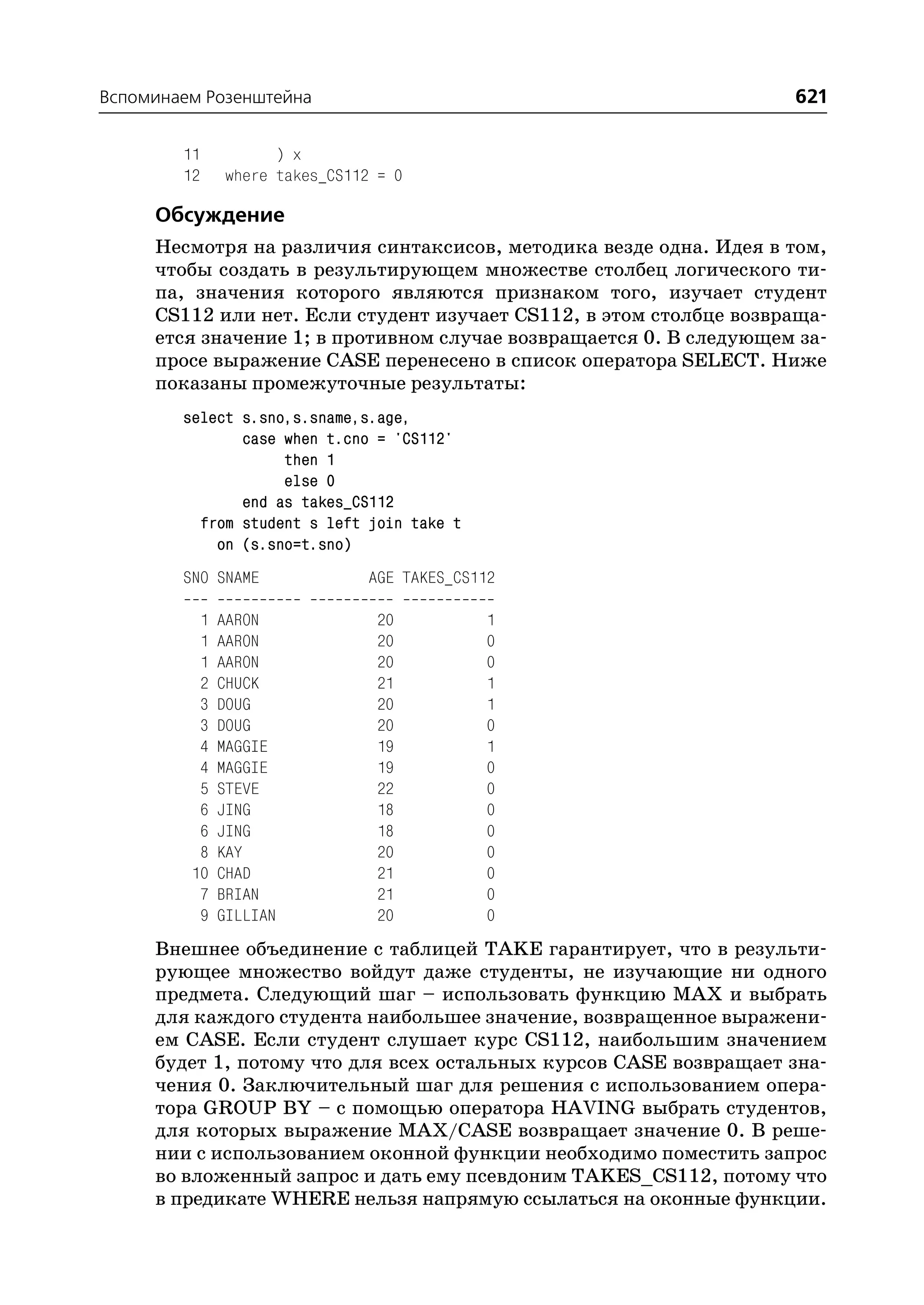 Вспоминаем Розенштейна                                             621

        11          ) x
        12    where takes_CS112 = 0

     Обсуждение
     Несмотря на различия синтаксисов, методика везде одна. Идея в том,
     чтобы создать в результирующем множестве столбец логического ти
     па, значения которого являются признаком того, изучает студент
     CS112 или нет. Если студент изучает CS112, в этом столбце возвраща
     ется значение 1; в противном случае возвращается 0. В следующем за
     просе выражение CASE перенесено в список оператора SELECT. Ниже
     показаны промежуточные результаты:
        select s.sno,s.sname,s.age,
               case when t.cno = 'CS112'
                    then 1
                    else 0
               end as takes_CS112
          from student s left join take t
            on (s.sno=t.sno)
        SNO SNAME             AGE TAKES_CS112

          1   AARON             20          1
          1   AARON             20          0
          1   AARON             20          0
          2   CHUCK             21          1
          3   DOUG              20          1
          3   DOUG              20          0
          4   MAGGIE            19          1
          4   MAGGIE            19          0
          5   STEVE             22          0
          6   JING              18          0
          6   JING              18          0
          8   KAY               20          0
         10   CHAD              21          0
          7   BRIAN             21          0
          9   GILLIAN           20          0
     Внешнее объединение с таблицей TAKE гарантирует, что в результи
     рующее множество войдут даже студенты, не изучающие ни одного
     предмета. Следующий шаг – использовать функцию MAX и выбрать
     для каждого студента наибольшее значение, возвращенное выражени
     ем CASE. Если студент слушает курс CS112, наибольшим значением
     будет 1, потому что для всех остальных курсов CASE возвращает зна
     чения 0. Заключительный шаг для решения с использованием опера
     тора GROUP BY – с помощью оператора HAVING выбрать студентов,
     для которых выражение MAX/CASE возвращает значение 0. В реше
     нии с использованием оконной функции необходимо поместить запрос
     во вложенный запрос и дать ему псевдоним TAKES_CS112, потому что
     в предикате WHERE нельзя напрямую ссылаться на оконные функции.
 