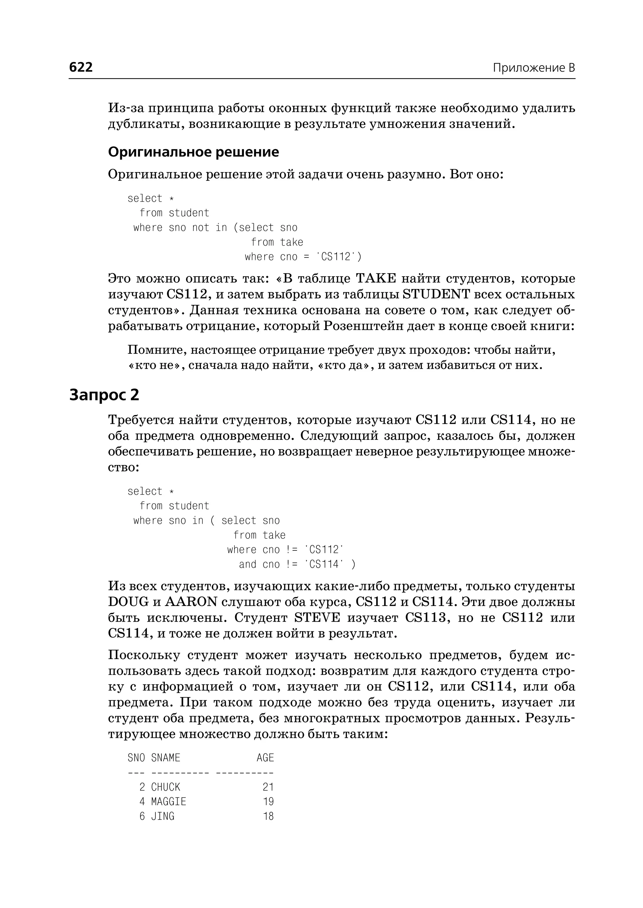 622                                                             Приложение B


      Из за принципа работы оконных функций также необходимо удалить
      дубликаты, возникающие в результате умножения значений.

      Оригинальное решение
      Оригинальное решение этой задачи очень разумно. Вот оно:
        select *
          from student
         where sno not in (select sno
                             from take
                            where cno = 'CS112')
      Это можно описать так: «В таблице TAKE найти студентов, которые
      изучают CS112, и затем выбрать из таблицы STUDENT всех остальных
      студентов». Данная техника основана на совете о том, как следует об
      рабатывать отрицание, который Розенштейн дает в конце своей книги:
        Помните, настоящее отрицание требует двух проходов: чтобы найти,
        «кто не», сначала надо найти, «кто да», и затем избавиться от них.

Запрос 2
      Требуется найти студентов, которые изучают CS112 или CS114, но не
      оба предмета одновременно. Следующий запрос, казалось бы, должен
      обеспечивать решение, но возвращает неверное результирующее множе
      ство:
        select *
          from student
         where sno in ( select   sno
                          from   take
                         where   cno != 'CS112'
                           and   cno != 'CS114' )
      Из всех студентов, изучающих какие либо предметы, только студенты
      DOUG и AARON слушают оба курса, CS112 и CS114. Эти двое должны
      быть исключены. Студент STEVE изучает CS113, но не CS112 или
      CS114, и тоже не должен войти в результат.
      Поскольку студент может изучать несколько предметов, будем ис
      пользовать здесь такой подход: возвратим для каждого студента стро
      ку с информацией о том, изучает ли он CS112, или CS114, или оба
      предмета. При таком подходе можно без труда оценить, изучает ли
      студент оба предмета, без многократных просмотров данных. Резуль
      тирующее множество должно быть таким:
        SNO SNAME             AGE

          2 CHUCK                21
          4 MAGGIE               19
          6 JING                 18
 