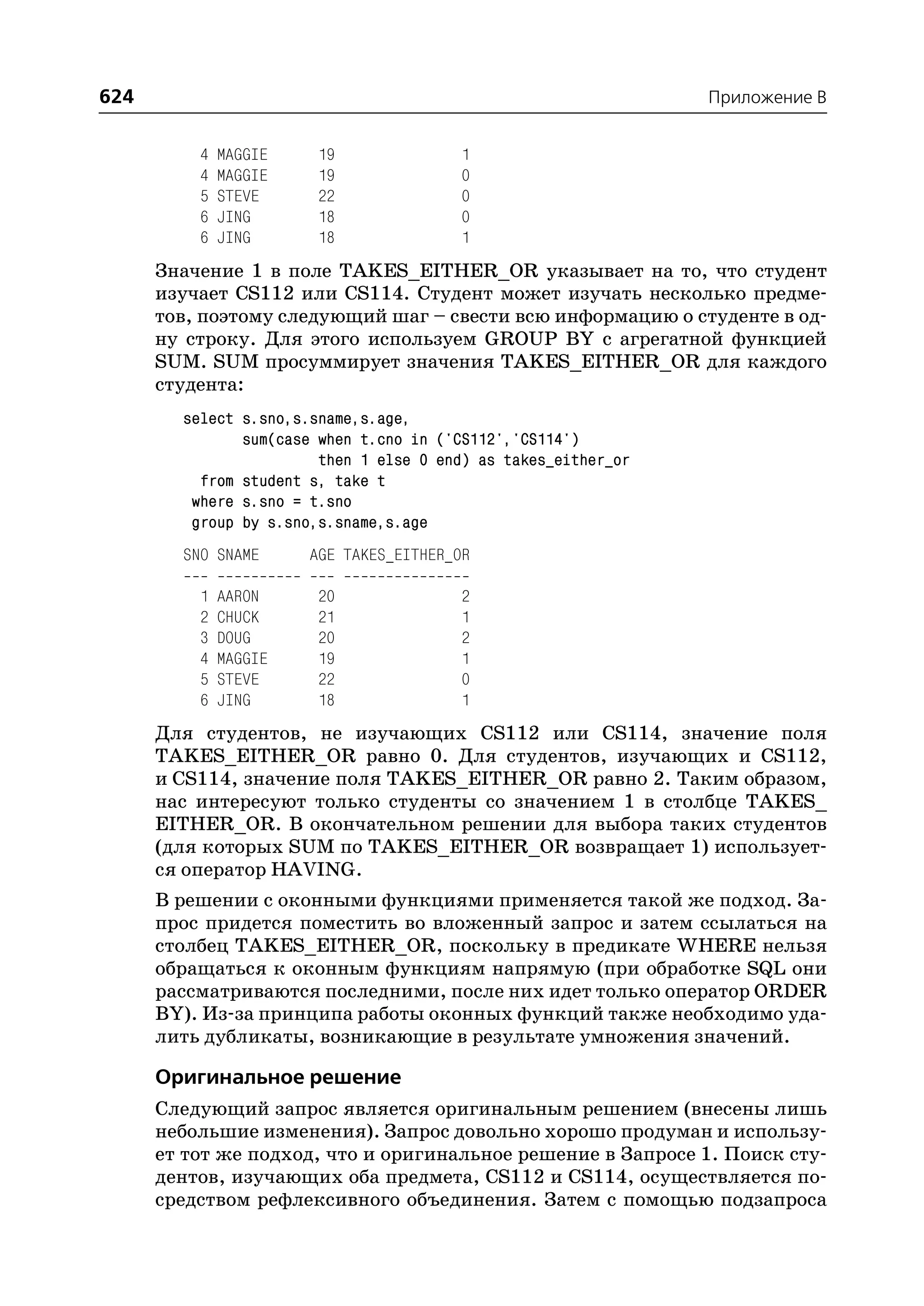 624                                                             Приложение B


          4   MAGGIE    19               1
          4   MAGGIE    19               0
          5   STEVE     22               0
          6   JING      18               0
          6   JING      18               1
      Значение 1 в поле TAKES_EITHER_OR указывает на то, что студент
      изучает CS112 или CS114. Студент может изучать несколько предме
      тов, поэтому следующий шаг – свести всю информацию о студенте в од
      ну строку. Для этого используем GROUP BY с агрегатной функцией
      SUM. SUM просуммирует значения TAKES_EITHER_OR для каждого
      студента:
        select s.sno,s.sname,s.age,
               sum(case when t.cno in ('CS112','CS114')
                        then 1 else 0 end) as takes_either_or
          from student s, take t
         where s.sno = t.sno
         group by s.sno,s.sname,s.age
        SNO SNAME      AGE TAKES_EITHER_OR

          1   AARON     20               2
          2   CHUCK     21               1
          3   DOUG      20               2
          4   MAGGIE    19               1
          5   STEVE     22               0
          6   JING      18               1
      Для студентов, не изучающих CS112 или CS114, значение поля
      TAKES_EITHER_OR равно 0. Для студентов, изучающих и CS112,
      и CS114, значение поля TAKES_EITHER_OR равно 2. Таким образом,
      нас интересуют только студенты со значением 1 в столбце TAKES_
      EITHER_OR. В окончательном решении для выбора таких студентов
      (для которых SUM по TAKES_EITHER_OR возвращает 1) использует
      ся оператор HAVING.
      В решении с оконными функциями применяется такой же подход. За
      прос придется поместить во вложенный запрос и затем ссылаться на
      столбец TAKES_EITHER_OR, поскольку в предикате WHERE нельзя
      обращаться к оконным функциям напрямую (при обработке SQL они
      рассматриваются последними, после них идет только оператор ORDER
      BY). Из за принципа работы оконных функций также необходимо уда
      лить дубликаты, возникающие в результате умножения значений.

      Оригинальное решение
      Следующий запрос является оригинальным решением (внесены лишь
      небольшие изменения). Запрос довольно хорошо продуман и использу
      ет тот же подход, что и оригинальное решение в Запросе 1. Поиск сту
      дентов, изучающих оба предмета, CS112 и CS114, осуществляется по
      средством рефлексивного объединения. Затем с помощью подзапроса
 