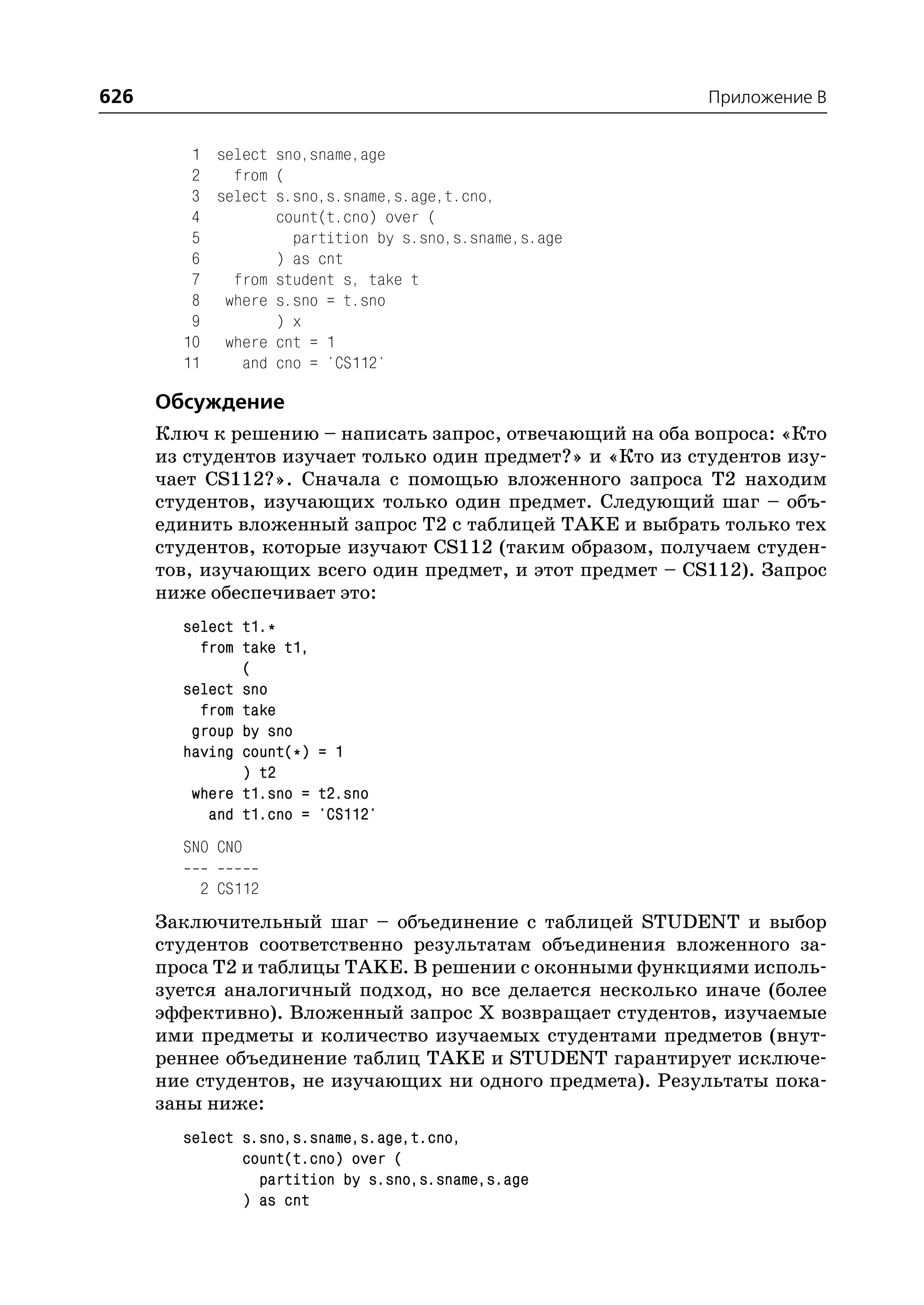 626                                                         Приложение B


         1 select sno,sname,age
         2   from (
         3 select s.sno,s.sname,s.age,t.cno,
         4        count(t.cno) over (
         5          partition by s.sno,s.sname,s.age
         6        ) as cnt
         7   from student s, take t
         8 where s.sno = t.sno
         9        ) x
        10 where cnt = 1
        11    and cno = 'CS112'

      Обсуждение
      Ключ к решению – написать запрос, отвечающий на оба вопроса: «Кто
      из студентов изучает только один предмет?» и «Кто из студентов изу
      чает CS112?». Сначала с помощью вложенного запроса T2 находим
      студентов, изучающих только один предмет. Следующий шаг – объ
      единить вложенный запрос T2 с таблицей TAKE и выбрать только тех
      студентов, которые изучают CS112 (таким образом, получаем студен
      тов, изучающих всего один предмет, и этот предмет – CS112). Запрос
      ниже обеспечивает это:
        select t1.*
          from take t1,
               (
        select sno
          from take
         group by sno
        having count(*) = 1
               ) t2
         where t1.sno = t2.sno
           and t1.cno = 'CS112'
        SNO CNO

          2 CS112
      Заключительный шаг – объединение с таблицей STUDENT и выбор
      студентов соответственно результатам объединения вложенного за
      проса T2 и таблицы TAKE. В решении с оконными функциями исполь
      зуется аналогичный подход, но все делается несколько иначе (более
      эффективно). Вложенный запрос Х возвращает студентов, изучаемые
      ими предметы и количество изучаемых студентами предметов (внут
      реннее объединение таблиц TAKE и STUDENT гарантирует исключе
      ние студентов, не изучающих ни одного предмета). Результаты пока
      заны ниже:
        select s.sno,s.sname,s.age,t.cno,
               count(t.cno) over (
                 partition by s.sno,s.sname,s.age
               ) as cnt
 