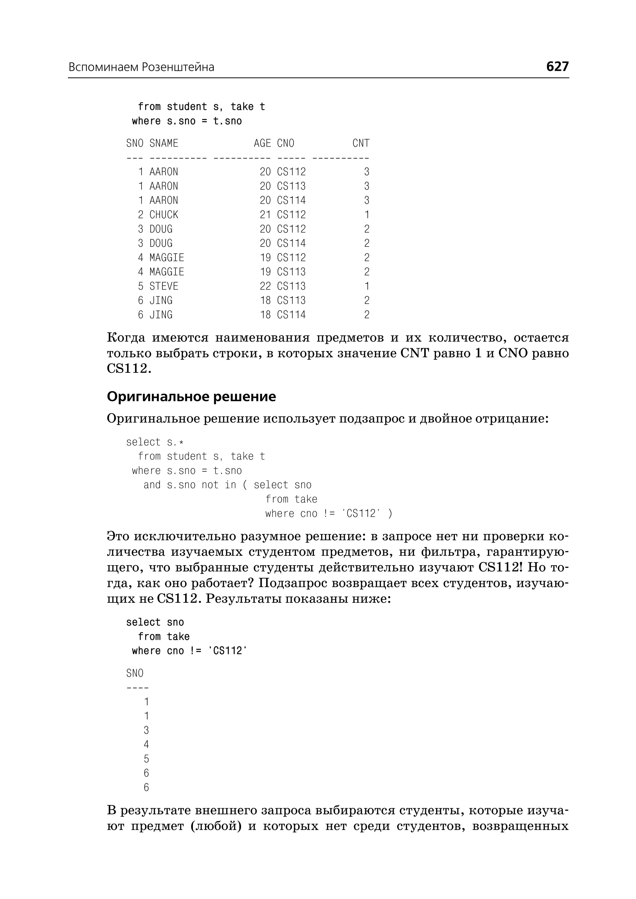 Вспоминаем Розенштейна                                              627

          from student s, take t
         where s.sno = t.sno
        SNO SNAME               AGE CNO           CNT

          1    AARON              20   CS112        3
          1    AARON              20   CS113        3
          1    AARON              20   CS114        3
          2    CHUCK              21   CS112        1
          3    DOUG               20   CS112        2
          3    DOUG               20   CS114        2
          4    MAGGIE             19   CS112        2
          4    MAGGIE             19   CS113        2
          5    STEVE              22   CS113        1
          6    JING               18   CS113        2
          6    JING               18   CS114        2
     Когда имеются наименования предметов и их количество, остается
     только выбрать строки, в которых значение CNT равно 1 и CNO равно
     CS112.

     Оригинальное решение
     Оригинальное решение использует подзапрос и двойное отрицание:
        select    s.*
          from    student s, take t
         where    s.sno = t.sno
           and    s.sno not in ( select sno
                                   from take
                                   where cno != 'CS112' )
     Это исключительно разумное решение: в запросе нет ни проверки ко
     личества изучаемых студентом предметов, ни фильтра, гарантирую
     щего, что выбранные студенты действительно изучают CS112! Но то
     гда, как оно работает? Подзапрос возвращает всех студентов, изучаю
     щих не CS112. Результаты показаны ниже:
        select sno
          from take
         where cno != 'CS112'
        SNO

           1
           1
           3
           4
           5
           6
           6
     В результате внешнего запроса выбираются студенты, которые изуча
     ют предмет (любой) и которых нет среди студентов, возвращенных
 