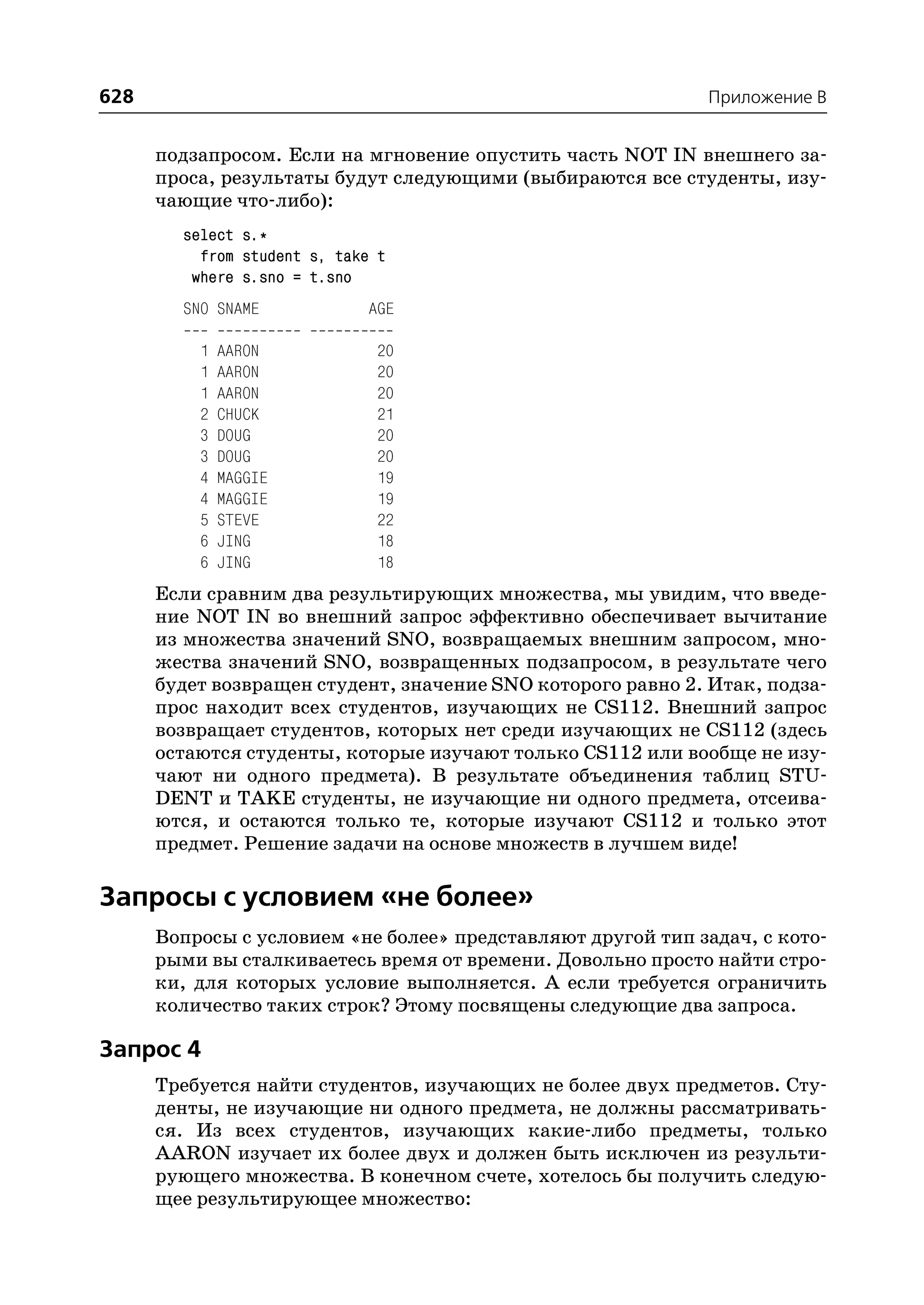 628                                                          Приложение B


      подзапросом. Если на мгновение опустить часть NOT IN внешнего за
      проса, результаты будут следующими (выбираются все студенты, изу
      чающие что либо):
        select s.*
          from student s, take t
         where s.sno = t.sno
        SNO SNAME            AGE

          1   AARON           20
          1   AARON           20
          1   AARON           20
          2   CHUCK           21
          3   DOUG            20
          3   DOUG            20
          4   MAGGIE          19
          4   MAGGIE          19
          5   STEVE           22
          6   JING            18
          6   JING            18
      Если сравним два результирующих множества, мы увидим, что введе
      ние NOT IN во внешний запрос эффективно обеспечивает вычитание
      из множества значений SNO, возвращаемых внешним запросом, мно
      жества значений SNO, возвращенных подзапросом, в результате чего
      будет возвращен студент, значение SNO которого равно 2. Итак, подза
      прос находит всех студентов, изучающих не CS112. Внешний запрос
      возвращает студентов, которых нет среди изучающих не CS112 (здесь
      остаются студенты, которые изучают только CS112 или вообще не изу
      чают ни одного предмета). В результате объединения таблиц STU
      DENT и TAKE студенты, не изучающие ни одного предмета, отсеива
      ются, и остаются только те, которые изучают CS112 и только этот
      предмет. Решение задачи на основе множеств в лучшем виде!

Запросы с условием «не более»
      Вопросы с условием «не более» представляют другой тип задач, с кото
      рыми вы сталкиваетесь время от времени. Довольно просто найти стро
      ки, для которых условие выполняется. А если требуется ограничить
      количество таких строк? Этому посвящены следующие два запроса.

Запрос 4
      Требуется найти студентов, изучающих не более двух предметов. Сту
      денты, не изучающие ни одного предмета, не должны рассматривать
      ся. Из всех студентов, изучающих какие либо предметы, только
      AARON изучает их более двух и должен быть исключен из результи
      рующего множества. В конечном счете, хотелось бы получить следую
      щее результирующее множество:
 