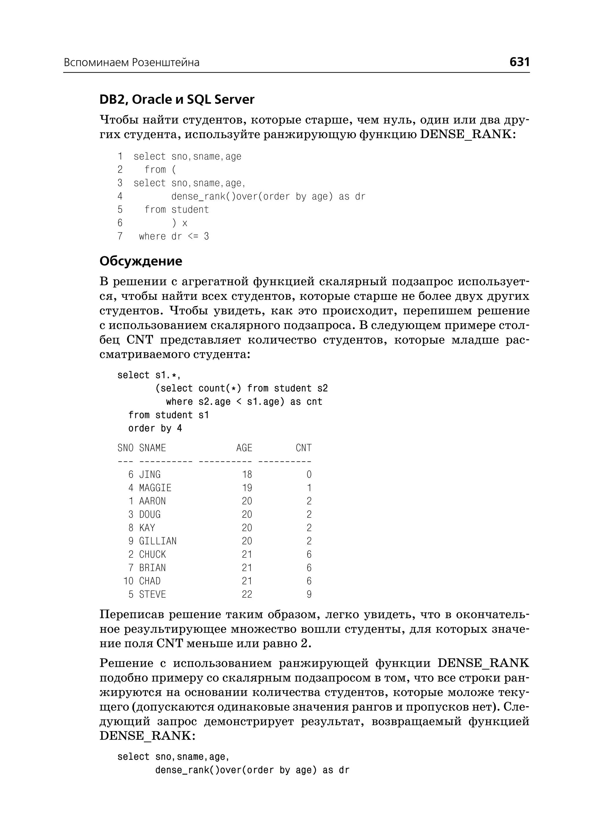 Вспоминаем Розенштейна                                              631

     DB2, Oracle и SQL Server
     Чтобы найти студентов, которые старше, чем нуль, один или два дру
     гих студента, используйте ранжирующую функцию DENSE_RANK:
        1 select sno,sname,age
        2   from (
        3 select sno,sname,age,
        4        dense_rank()over(order by age) as dr
        5   from student
        6        ) x
        7 where dr <= 3

     Обсуждение
     В решении с агрегатной функцией скалярный подзапрос использует
     ся, чтобы найти всех студентов, которые старше не более двух других
     студентов. Чтобы увидеть, как это происходит, перепишем решение
     с использованием скалярного подзапроса. В следующем примере стол
     бец CNT представляет количество студентов, которые младше рас
     сматриваемого студента:
        select s1.*,
               (select count(*) from student s2
                 where s2.age < s1.age) as cnt
          from student s1
          order by 4
        SNO SNAME             AGE        CNT

          6   JING             18          0
          4   MAGGIE           19          1
          1   AARON            20          2
          3   DOUG             20          2
          8   KAY              20          2
          9   GILLIAN          20          2
          2   CHUCK            21          6
          7   BRIAN            21          6
         10   CHAD             21          6
          5   STEVE            22          9
     Переписав решение таким образом, легко увидеть, что в окончатель
     ное результирующее множество вошли студенты, для которых значе
     ние поля CNT меньше или равно 2.
     Решение с использованием ранжирующей функции DENSE_RANK
     подобно примеру со скалярным подзапросом в том, что все строки ран
     жируются на основании количества студентов, которые моложе теку
     щего (допускаются одинаковые значения рангов и пропусков нет). Сле
     дующий запрос демонстрирует результат, возвращаемый функцией
     DENSE_RANK:
        select sno,sname,age,
               dense_rank()over(order by age) as dr
 