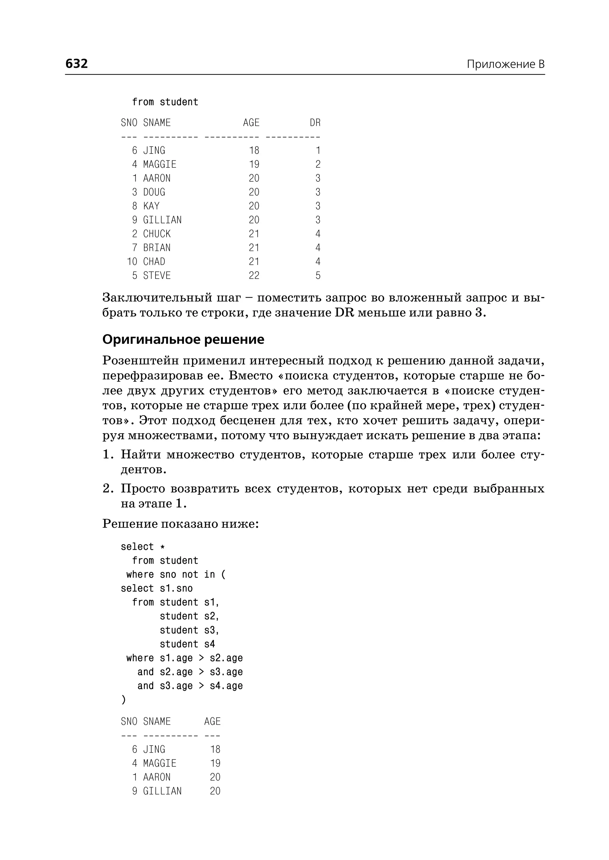 632                                                          Приложение B


             from student
        SNO SNAME                 AGE    DR

             6   JING               18    1
             4   MAGGIE             19    2
             1   AARON              20    3
             3   DOUG               20    3
             8   KAY                20    3
             9   GILLIAN            20    3
             2   CHUCK              21    4
             7   BRIAN              21    4
            10   CHAD               21    4
             5   STEVE              22    5
      Заключительный шаг – поместить запрос во вложенный запрос и вы
      брать только те строки, где значение DR меньше или равно 3.

      Оригинальное решение
      Розенштейн применил интересный подход к решению данной задачи,
      перефразировав ее. Вместо «поиска студентов, которые старше не бо
      лее двух других студентов» его метод заключается в «поиске студен
      тов, которые не старше трех или более (по крайней мере, трех) студен
      тов». Этот подход бесценен для тех, кто хочет решить задачу, опери
      руя множествами, потому что вынуждает искать решение в два этапа:
      1. Найти множество студентов, которые старше трех или более сту
         дентов.
      2. Просто возвратить всех студентов, которых нет среди выбранных
         на этапе 1.
      Решение показано ниже:
        select    *
          from    student
         where    sno not in (
        select    s1.sno
          from    student s1,
                  student s2,
                  student s3,
                  student s4
            where s1.age > s2.age
              and s2.age > s3.age
              and s3.age > s4.age
        )
        SNO SNAME           AGE

             6   JING        18
             4   MAGGIE      19
             1   AARON       20
             9   GILLIAN     20
 