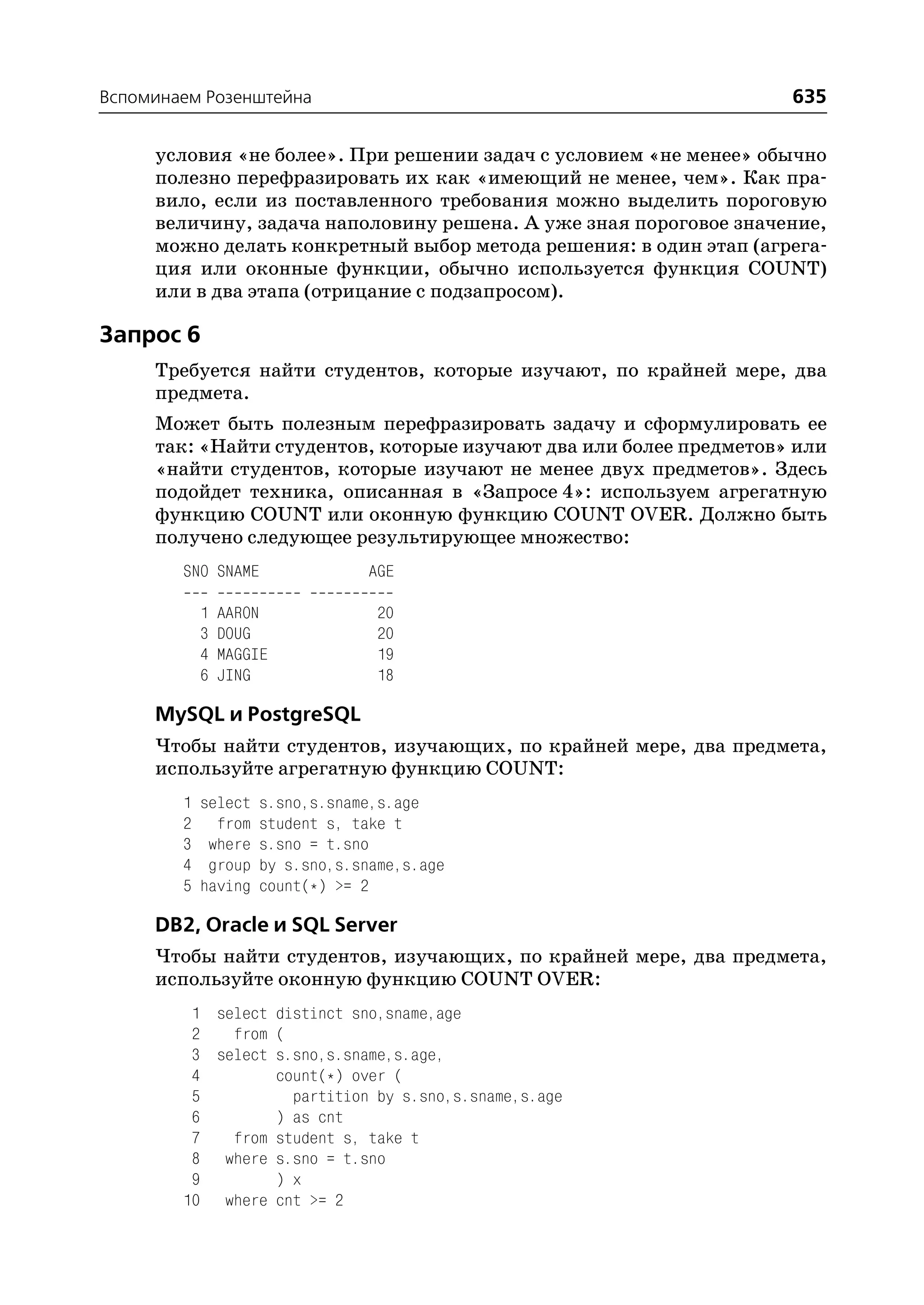 Вспоминаем Розенштейна                                              635

     условия «не более». При решении задач с условием «не менее» обычно
     полезно перефразировать их как «имеющий не менее, чем». Как пра
     вило, если из поставленного требования можно выделить пороговую
     величину, задача наполовину решена. А уже зная пороговое значение,
     можно делать конкретный выбор метода решения: в один этап (агрега
     ция или оконные функции, обычно используется функция COUNT)
     или в два этапа (отрицание с подзапросом).

Запрос 6
     Требуется найти студентов, которые изучают, по крайней мере, два
     предмета.
     Может быть полезным перефразировать задачу и сформулировать ее
     так: «Найти студентов, которые изучают два или более предметов» или
     «найти студентов, которые изучают не менее двух предметов». Здесь
     подойдет техника, описанная в «Запросе 4»: используем агрегатную
     функцию COUNT или оконную функцию COUNT OVER. Должно быть
     получено следующее результирующее множество:
        SNO SNAME                AGE

            1   AARON             20
            3   DOUG              20
            4   MAGGIE            19
            6   JING              18

     MySQL и PostgreSQL
     Чтобы найти студентов, изучающих, по крайней мере, два предмета,
     используйте агрегатную функцию COUNT:
        1   select   s.sno,s.sname,s.age
        2     from   student s, take t
        3    where   s.sno = t.sno
        4    group   by s.sno,s.sname,s.age
        5   having   count(*) >= 2

     DB2, Oracle и SQL Server
     Чтобы найти студентов, изучающих, по крайней мере, два предмета,
     используйте оконную функцию COUNT OVER:
         1 select distinct sno,sname,age
         2   from (
         3 select s.sno,s.sname,s.age,
         4        count(*) over (
         5          partition by s.sno,s.sname,s.age
         6        ) as cnt
         7   from student s, take t
         8 where s.sno = t.sno
         9        ) x
        10 where cnt >= 2
 