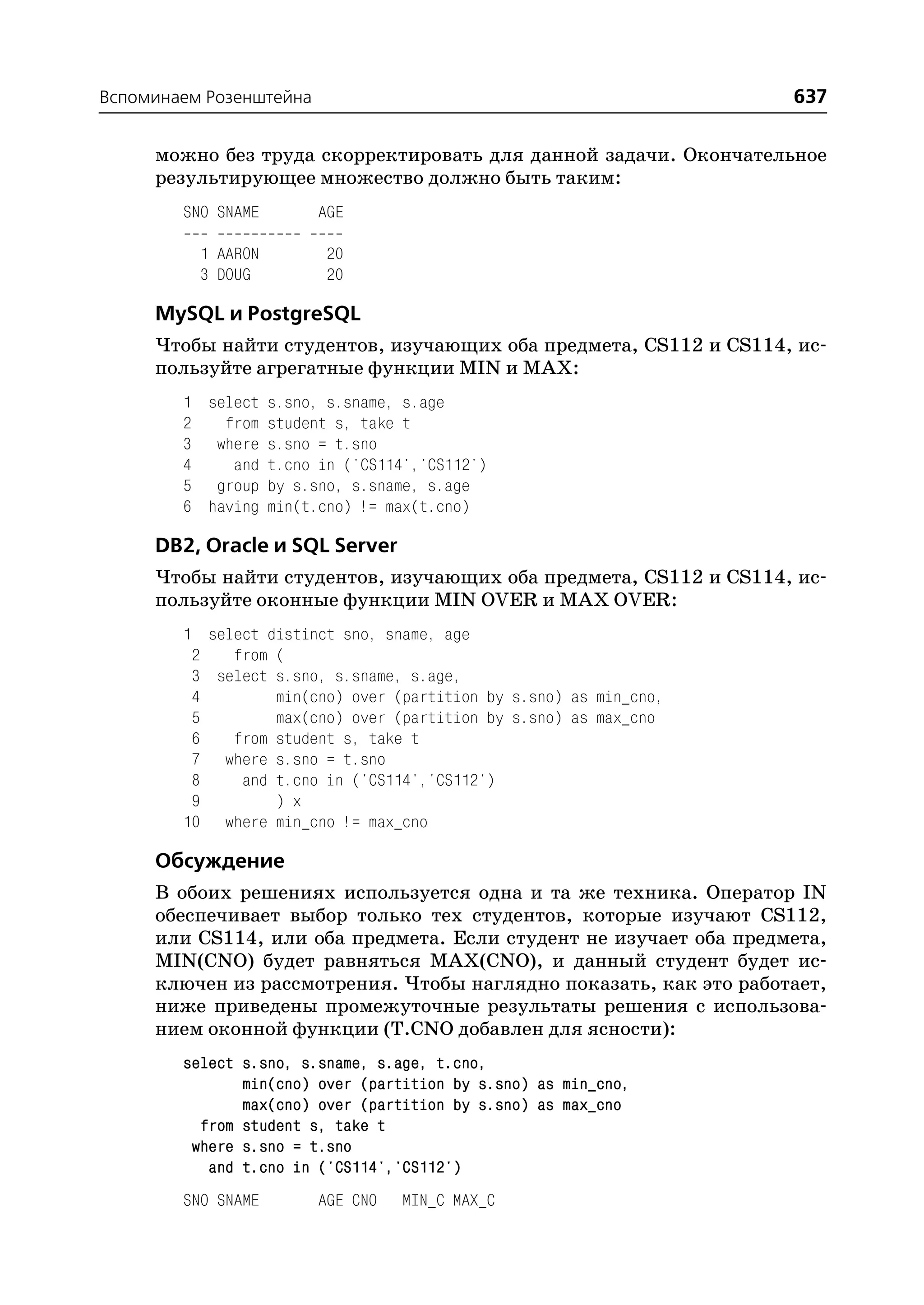 Вспоминаем Розенштейна                                             637

     можно без труда скорректировать для данной задачи. Окончательное
     результирующее множество должно быть таким:
        SNO SNAME        AGE

          1 AARON        20
          3 DOUG         20

     MySQL и PostgreSQL
     Чтобы найти студентов, изучающих оба предмета, CS112 и CS114, ис
     пользуйте агрегатные функции MIN и MAX:
        1 select s.sno, s.sname, s.age
        2   from student s, take t
        3 where s.sno = t.sno
        4    and t.cno in ('CS114','CS112')
        5 group by s.sno, s.sname, s.age
        6 having min(t.cno) != max(t.cno)

     DB2, Oracle и SQL Server
     Чтобы найти студентов, изучающих оба предмета, CS112 и CS114, ис
     пользуйте оконные функции MIN OVER и MAX OVER:
        1 select distinct sno, sname, age
         2   from (
         3 select s.sno, s.sname, s.age,
         4        min(cno) over (partition by s.sno) as min_cno,
         5        max(cno) over (partition by s.sno) as max_cno
         6   from student s, take t
         7 where s.sno = t.sno
         8    and t.cno in ('CS114','CS112')
         9        ) x
        10 where min_cno != max_cno

     Обсуждение
     В обоих решениях используется одна и та же техника. Оператор IN
     обеспечивает выбор только тех студентов, которые изучают CS112,
     или CS114, или оба предмета. Если студент не изучает оба предмета,
     MIN(CNO) будет равняться MAX(CNO), и данный студент будет ис
     ключен из рассмотрения. Чтобы наглядно показать, как это работает,
     ниже приведены промежуточные результаты решения с использова
     нием оконной функции (T.CNO добавлен для ясности):
        select s.sno, s.sname, s.age, t.cno,
               min(cno) over (partition by s.sno) as min_cno,
               max(cno) over (partition by s.sno) as max_cno
          from student s, take t
         where s.sno = t.sno
           and t.cno in ('CS114','CS112')
        SNO SNAME        AGE CNO   MIN_C MAX_C
 