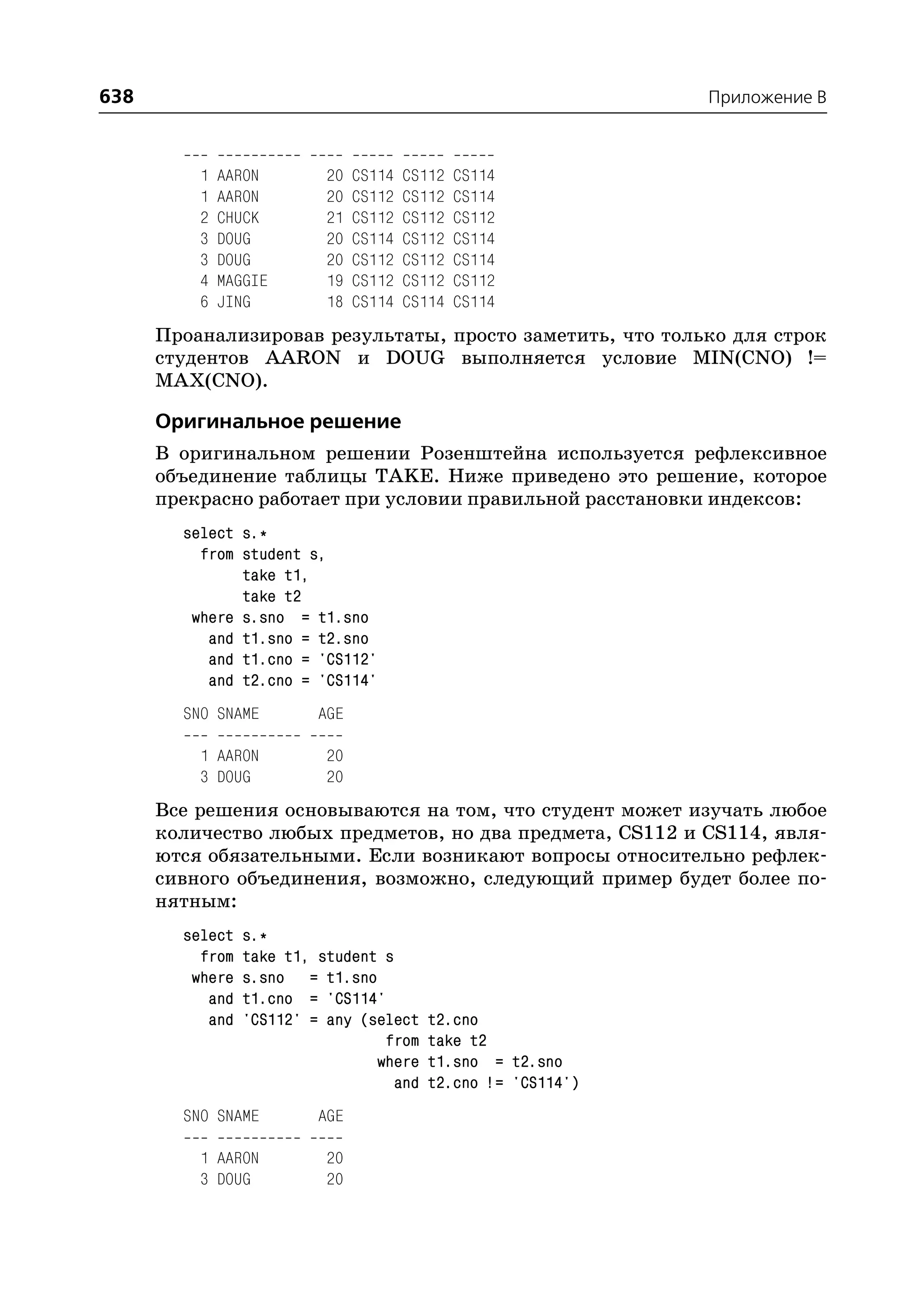 638                                                            Приложение B



          1   AARON        20   CS114   CS112   CS114
          1   AARON        20   CS112   CS112   CS114
          2   CHUCK        21   CS112   CS112   CS112
          3   DOUG         20   CS114   CS112   CS114
          3   DOUG         20   CS112   CS112   CS114
          4   MAGGIE       19   CS112   CS112   CS112
          6   JING         18   CS114   CS114   CS114
      Проанализировав результаты, просто заметить, что только для строк
      студентов AARON и DOUG выполняется условие MIN(CNO) !=
      MAX(CNO).

      Оригинальное решение
      В оригинальном решении Розенштейна используется рефлексивное
      объединение таблицы TAKE. Ниже приведено это решение, которое
      прекрасно работает при условии правильной расстановки индексов:
        select s.*
          from student s,
               take t1,
               take t2
         where s.sno = t1.sno
           and t1.sno = t2.sno
           and t1.cno = 'CS112'
           and t2.cno = 'CS114'
        SNO SNAME         AGE

          1 AARON          20
          3 DOUG           20
      Все решения основываются на том, что студент может изучать любое
      количество любых предметов, но два предмета, CS112 и CS114, явля
      ются обязательными. Если возникают вопросы относительно рефлек
      сивного объединения, возможно, следующий пример будет более по
      нятным:
        select   s.*
          from   take t1, student s
         where   s.sno = t1.sno
           and   t1.cno = 'CS114'
           and   'CS112' = any (select    t2.cno
                                  from    take t2
                                 where    t1.sno = t2.sno
                                    and   t2.cno != 'CS114')
        SNO SNAME         AGE

          1 AARON          20
          3 DOUG           20
 