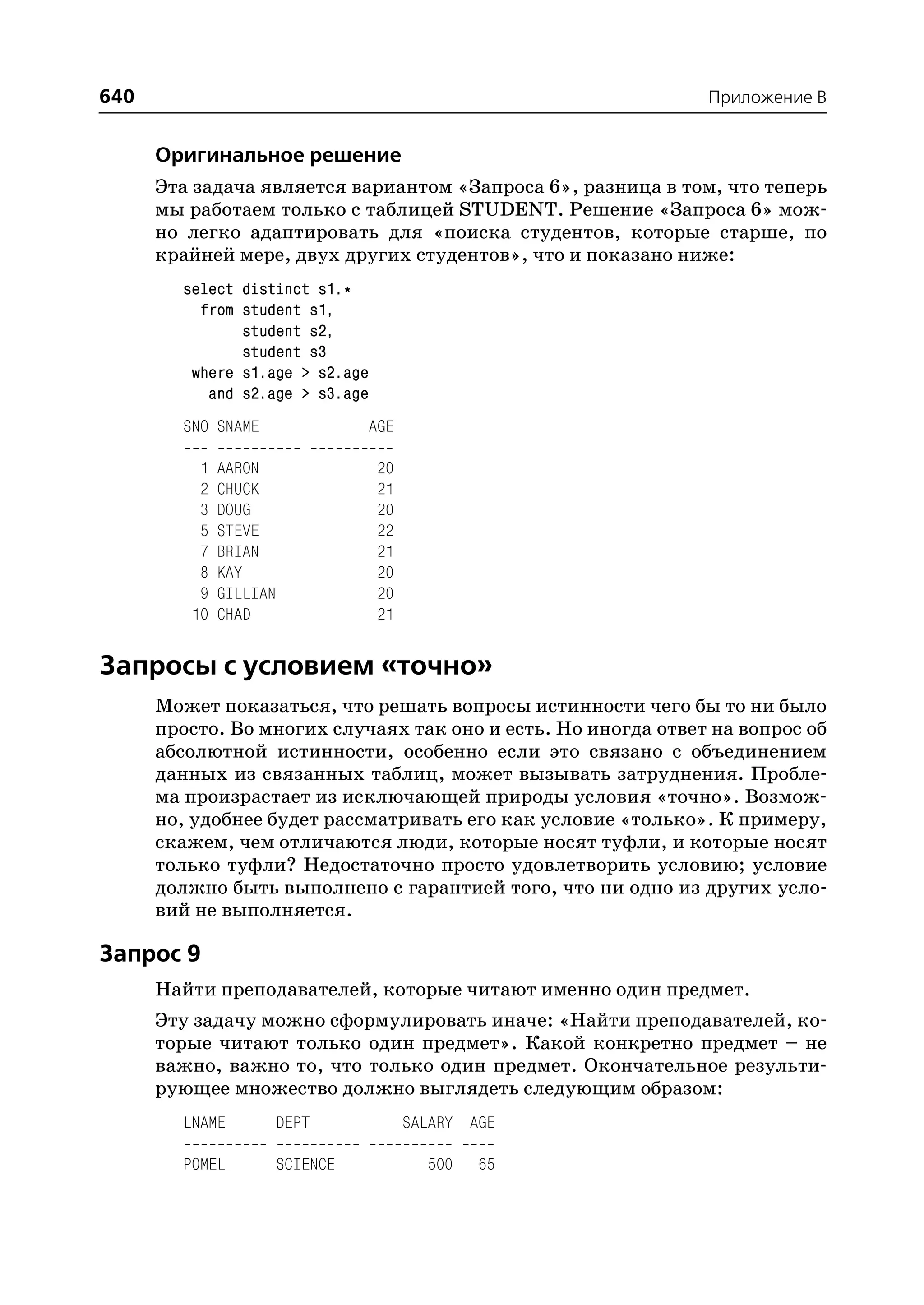 640                                                            Приложение B


      Оригинальное решение
      Эта задача является вариантом «Запроса 6», разница в том, что теперь
      мы работаем только с таблицей STUDENT. Решение «Запроса 6» мож
      но легко адаптировать для «поиска студентов, которые старше, по
      крайней мере, двух других студентов», что и показано ниже:
        select distinct s1.*
          from student s1,
               student s2,
               student s3
         where s1.age > s2.age
           and s2.age > s3.age
        SNO SNAME                 AGE

          1   AARON                20
          2   CHUCK                21
          3   DOUG                 20
          5   STEVE                22
          7   BRIAN                21
          8   KAY                  20
          9   GILLIAN              20
         10   CHAD                 21


Запросы с условием «точно»
      Может показаться, что решать вопросы истинности чего бы то ни было
      просто. Во многих случаях так оно и есть. Но иногда ответ на вопрос об
      абсолютной истинности, особенно если это связано с объединением
      данных из связанных таблиц, может вызывать затруднения. Пробле
      ма произрастает из исключающей природы условия «точно». Возмож
      но, удобнее будет рассматривать его как условие «только». К примеру,
      скажем, чем отличаются люди, которые носят туфли, и которые носят
      только туфли? Недостаточно просто удовлетворить условию; условие
      должно быть выполнено с гарантией того, что ни одно из других усло
      вий не выполняется.

Запрос 9
      Найти преподавателей, которые читают именно один предмет.
      Эту задачу можно сформулировать иначе: «Найти преподавателей, ко
      торые читают только один предмет». Какой конкретно предмет – не
      важно, важно то, что только один предмет. Окончательное результи
      рующее множество должно выглядеть следующим образом:
        LNAME           DEPT            SALARY AGE

        POMEL           SCIENCE           500   65
 