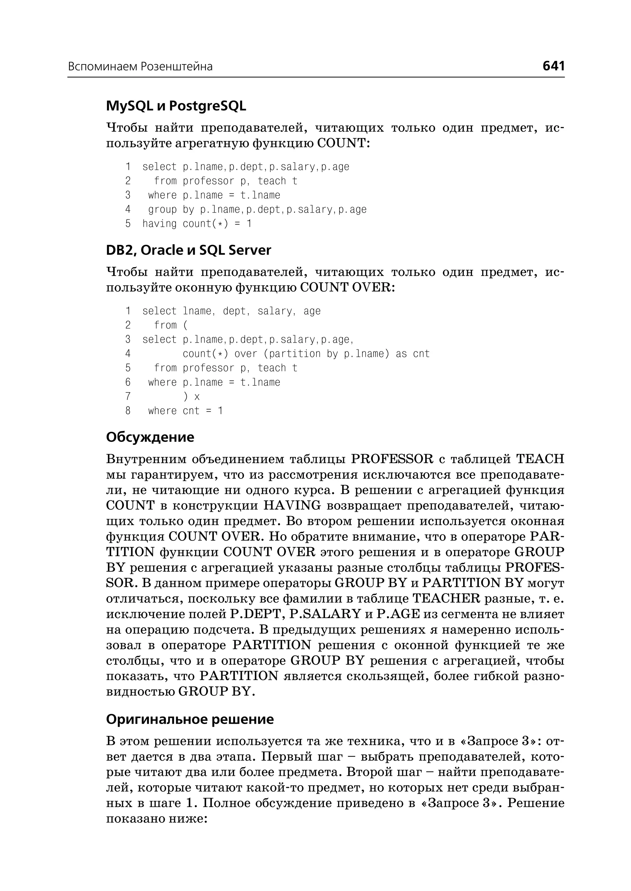 Вспоминаем Розенштейна                                             641

     MySQL и PostgreSQL
     Чтобы найти преподавателей, читающих только один предмет, ис
     пользуйте агрегатную функцию COUNT:
        1 select p.lname,p.dept,p.salary,p.age
        2   from professor p, teach t
        3 where p.lname = t.lname
        4 group by p.lname,p.dept,p.salary,p.age
        5 having count(*) = 1

     DB2, Oracle и SQL Server
     Чтобы найти преподавателей, читающих только один предмет, ис
     пользуйте оконную функцию COUNT OVER:
        1 select lname, dept, salary, age
        2   from (
        3 select p.lname,p.dept,p.salary,p.age,
        4        count(*) over (partition by p.lname) as cnt
        5   from professor p, teach t
        6 where p.lname = t.lname
        7        ) x
        8 where cnt = 1

     Обсуждение
     Внутренним объединением таблицы PROFESSOR с таблицей TEACH
     мы гарантируем, что из рассмотрения исключаются все преподавате
     ли, не читающие ни одного курса. В решении с агрегацией функция
     COUNT в конструкции HAVING возвращает преподавателей, читаю
     щих только один предмет. Во втором решении используется оконная
     функция COUNT OVER. Но обратите внимание, что в операторе PAR
     TITION функции COUNT OVER этого решения и в операторе GROUP
     BY решения с агрегацией указаны разные столбцы таблицы PROFES
     SOR. В данном примере операторы GROUP BY и PARTITION BY могут
     отличаться, поскольку все фамилии в таблице TEACHER разные, т. е.
     исключение полей P.DEPT, P.SALARY и P.AGE из сегмента не влияет
     на операцию подсчета. В предыдущих решениях я намеренно исполь
     зовал в операторе PARTITION решения с оконной функцией те же
     столбцы, что и в операторе GROUP BY решения с агрегацией, чтобы
     показать, что PARTITION является скользящей, более гибкой разно
     видностью GROUP BY.

     Оригинальное решение
     В этом решении используется та же техника, что и в «Запросе 3»: от
     вет дается в два этапа. Первый шаг – выбрать преподавателей, кото
     рые читают два или более предмета. Второй шаг – найти преподавате
     лей, которые читают какой то предмет, но которых нет среди выбран
     ных в шаге 1. Полное обсуждение приведено в «Запросе 3». Решение
     показано ниже:
 