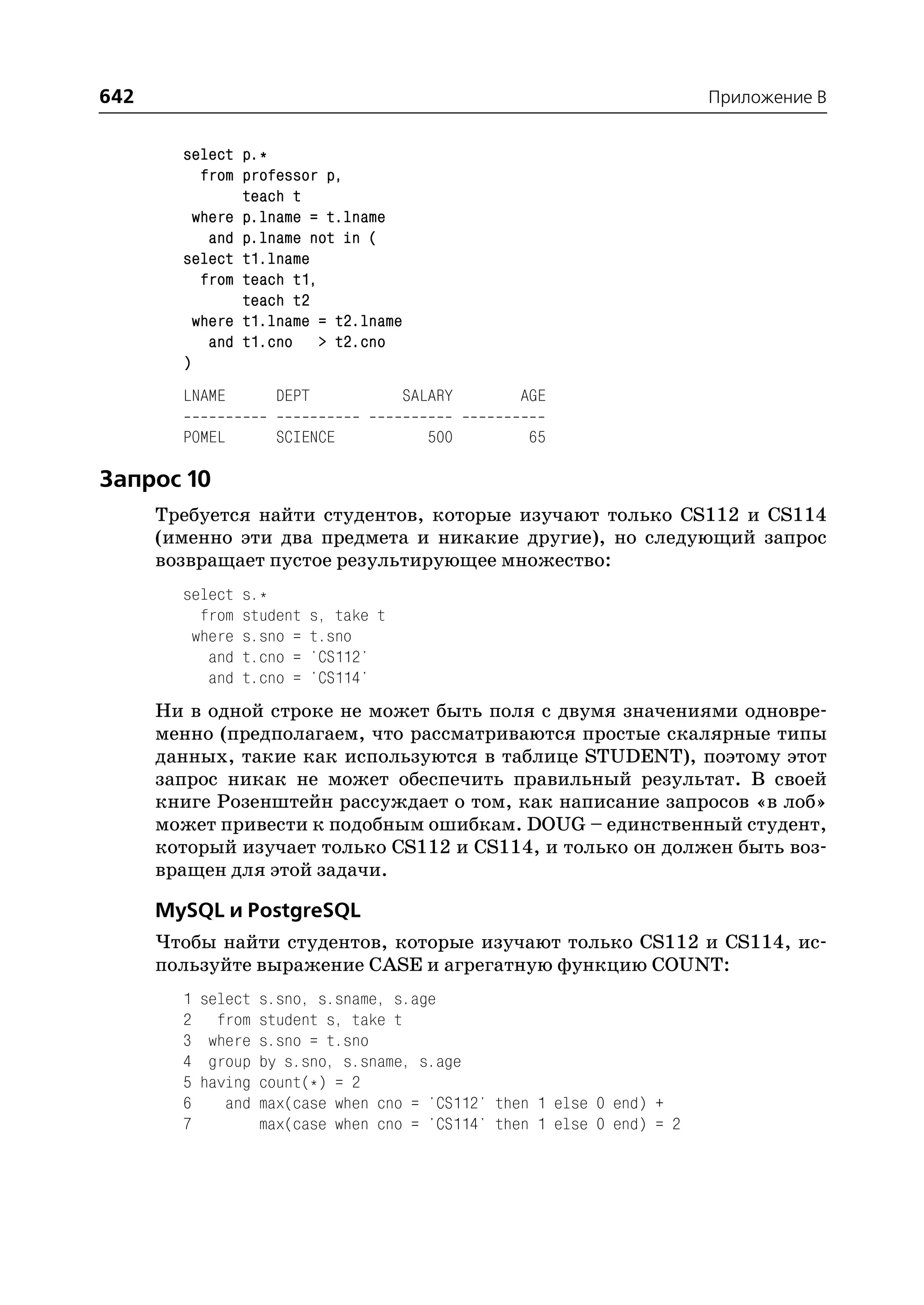 642                                                                       Приложение B


        select p.*
           from professor p,
                teach t
          where p.lname = t.lname
            and p.lname not in (
        select t1.lname
           from teach t1,
                teach t2
          where t1.lname = t2.lname
            and t1.cno > t2.cno
        )
        LNAME         DEPT             SALARY       AGE

        POMEL         SCIENCE             500       65

Запрос 10
      Требуется найти студентов, которые изучают только CS112 и CS114
      (именно эти два предмета и никакие другие), но следующий запрос
      возвращает пустое результирующее множество:
        select   s.*
          from   student   s, take t
         where   s.sno =   t.sno
           and   t.cno =   'CS112'
           and   t.cno =   'CS114'
      Ни в одной строке не может быть поля с двумя значениями одновре
      менно (предполагаем, что рассматриваются простые скалярные типы
      данных, такие как используются в таблице STUDENT), поэтому этот
      запрос никак не может обеспечить правильный результат. В своей
      книге Розенштейн рассуждает о том, как написание запросов «в лоб»
      может привести к подобным ошибкам. DOUG – единственный студент,
      который изучает только CS112 и CS114, и только он должен быть воз
      вращен для этой задачи.

      MySQL и PostgreSQL
      Чтобы найти студентов, которые изучают только CS112 и CS114, ис
      пользуйте выражение CASE и агрегатную функцию COUNT:
        1   select   s.sno, s.sname, s.age
        2     from   student s, take t
        3    where   s.sno = t.sno
        4    group   by s.sno, s.sname, s.age
        5   having   count(*) = 2
        6      and   max(case when cno = 'CS112' then 1 else 0 end) +
        7            max(case when cno = 'CS114' then 1 else 0 end) = 2
 