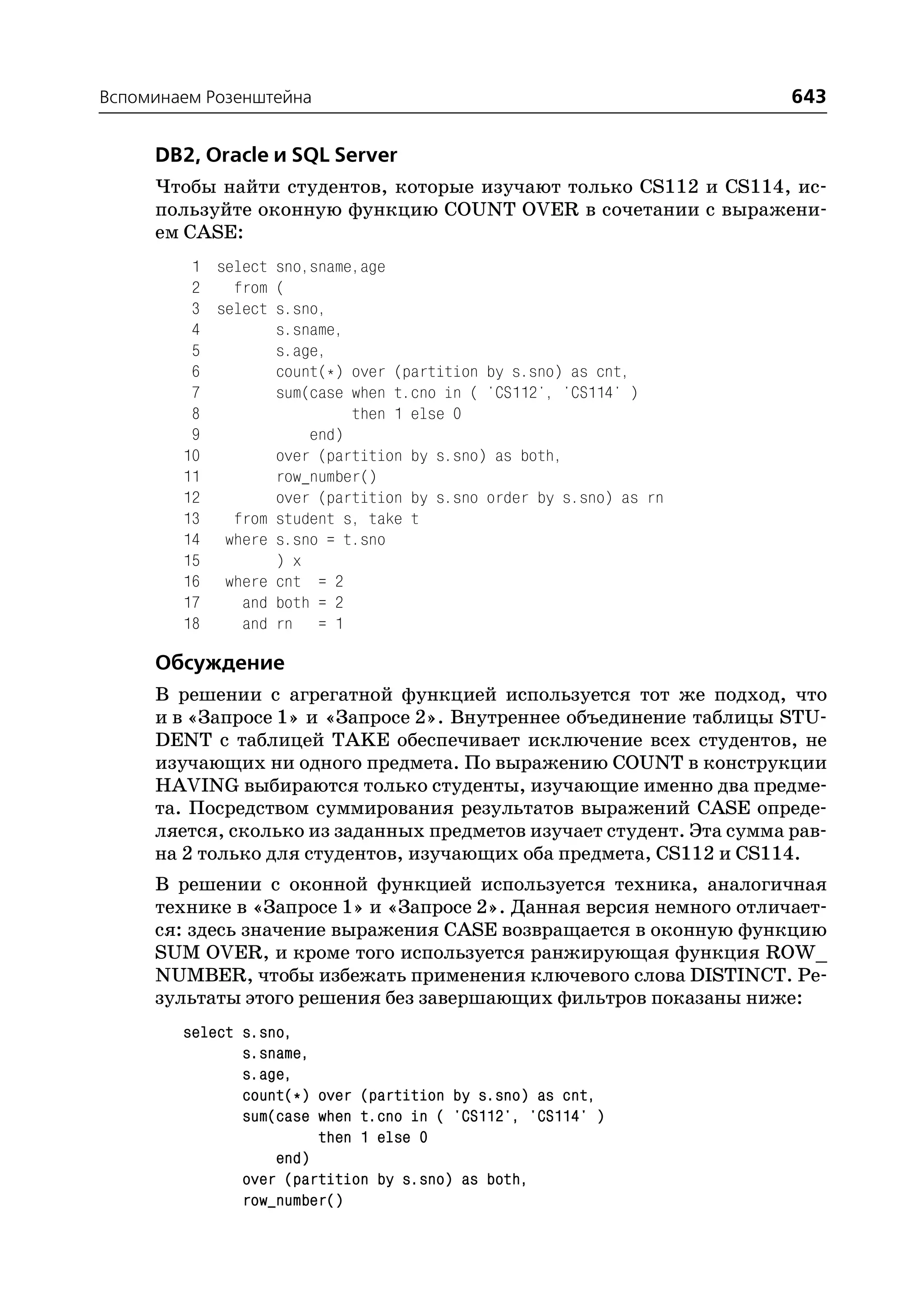 Вспоминаем Розенштейна                                               643

     DB2, Oracle и SQL Server
     Чтобы найти студентов, которые изучают только CS112 и CS114, ис
     пользуйте оконную функцию COUNT OVER в сочетании с выражени
     ем CASE:
         1 select sno,sname,age
         2   from (
         3 select s.sno,
         4        s.sname,
         5        s.age,
         6        count(*) over (partition by s.sno) as cnt,
         7        sum(case when t.cno in ( 'CS112', 'CS114' )
         8                 then 1 else 0
         9            end)
        10        over (partition by s.sno) as both,
        11        row_number()
        12        over (partition by s.sno order by s.sno) as rn
        13   from student s, take t
        14 where s.sno = t.sno
        15        ) x
        16 where cnt = 2
        17    and both = 2
        18    and rn = 1

     Обсуждение
     В решении с агрегатной функцией используется тот же подход, что
     и в «Запросе 1» и «Запросе 2». Внутреннее объединение таблицы STU
     DENT с таблицей TAKE обеспечивает исключение всех студентов, не
     изучающих ни одного предмета. По выражению COUNT в конструкции
     HAVING выбираются только студенты, изучающие именно два предме
     та. Посредством суммирования результатов выражений CASE опреде
     ляется, сколько из заданных предметов изучает студент. Эта сумма рав
     на 2 только для студентов, изучающих оба предмета, CS112 и CS114.
     В решении с оконной функцией используется техника, аналогичная
     технике в «Запросе 1» и «Запросе 2». Данная версия немного отличает
     ся: здесь значение выражения CASE возвращается в оконную функцию
     SUM OVER, и кроме того используется ранжирующая функция ROW_
     NUMBER, чтобы избежать применения ключевого слова DISTINCT. Ре
     зультаты этого решения без завершающих фильтров показаны ниже:
        select s.sno,
               s.sname,
               s.age,
               count(*) over (partition by s.sno) as cnt,
               sum(case when t.cno in ( 'CS112', 'CS114' )
                        then 1 else 0
                   end)
               over (partition by s.sno) as both,
               row_number()
 