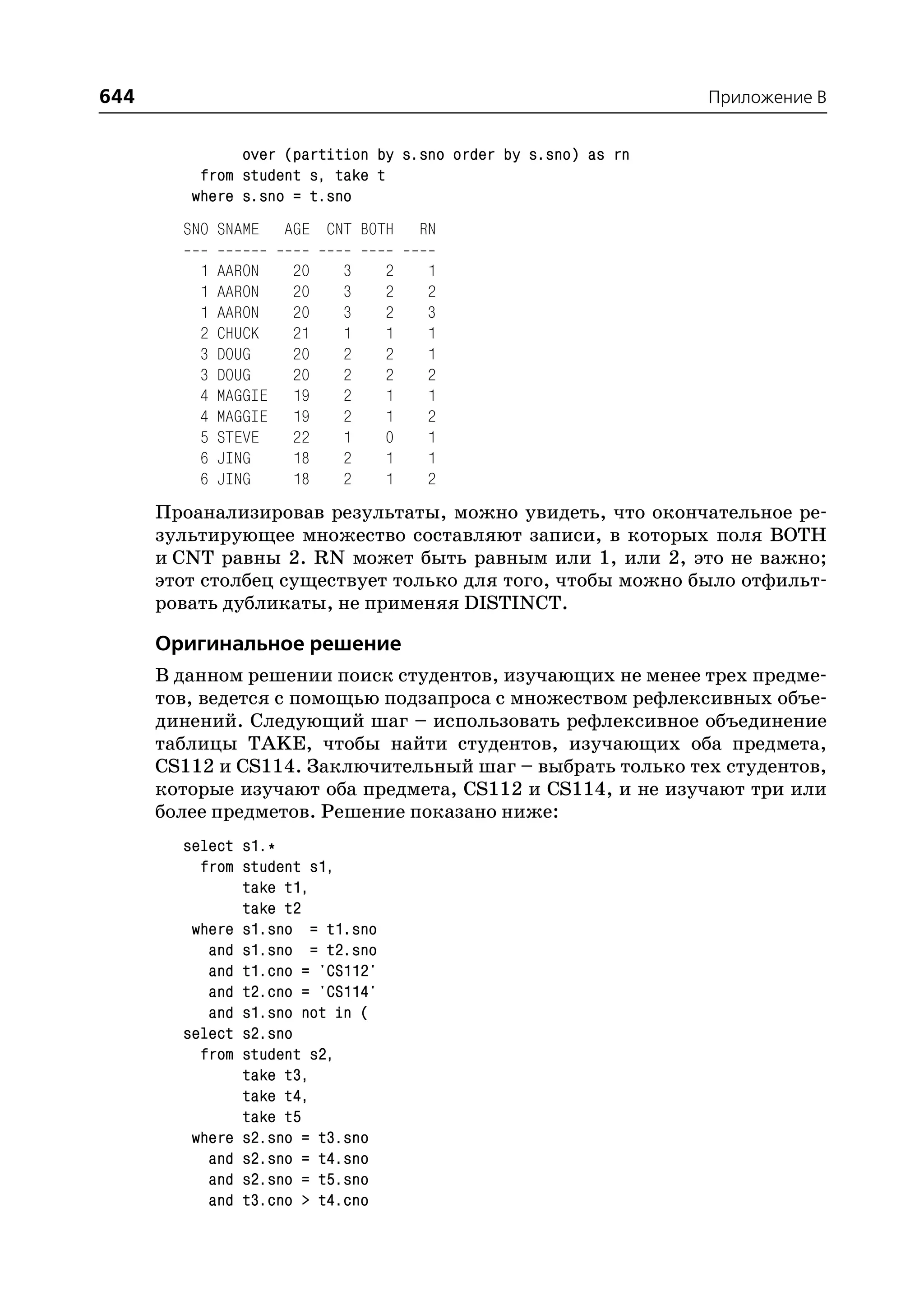 644                                                             Приложение B


               over (partition by s.sno order by s.sno) as rn
          from student s, take t
         where s.sno = t.sno
        SNO SNAME      AGE CNT BOTH   RN

          1   AARON    20    3    2   1
          1   AARON    20    3    2   2
          1   AARON    20    3    2   3
          2   CHUCK    21    1    1   1
          3   DOUG     20    2    2   1
          3   DOUG     20    2    2   2
          4   MAGGIE   19    2    1   1
          4   MAGGIE   19    2    1   2
          5   STEVE    22    1    0   1
          6   JING     18    2    1   1
          6   JING     18    2    1   2
      Проанализировав результаты, можно увидеть, что окончательное ре
      зультирующее множество составляют записи, в которых поля BOTH
      и CNT равны 2. RN может быть равным или 1, или 2, это не важно;
      этот столбец существует только для того, чтобы можно было отфильт
      ровать дубликаты, не применяя DISTINCT.

      Оригинальное решение
      В данном решении поиск студентов, изучающих не менее трех предме
      тов, ведется с помощью подзапроса с множеством рефлексивных объе
      динений. Следующий шаг – использовать рефлексивное объединение
      таблицы TAKE, чтобы найти студентов, изучающих оба предмета,
      CS112 и CS114. Заключительный шаг – выбрать только тех студентов,
      которые изучают оба предмета, CS112 и CS114, и не изучают три или
      более предметов. Решение показано ниже:
        select s1.*
          from student s1,
               take t1,
               take t2
         where s1.sno = t1.sno
           and s1.sno = t2.sno
           and t1.cno = 'CS112'
           and t2.cno = 'CS114'
           and s1.sno not in (
        select s2.sno
          from student s2,
               take t3,
               take t4,
               take t5
         where s2.sno = t3.sno
           and s2.sno = t4.sno
           and s2.sno = t5.sno
           and t3.cno > t4.cno
 