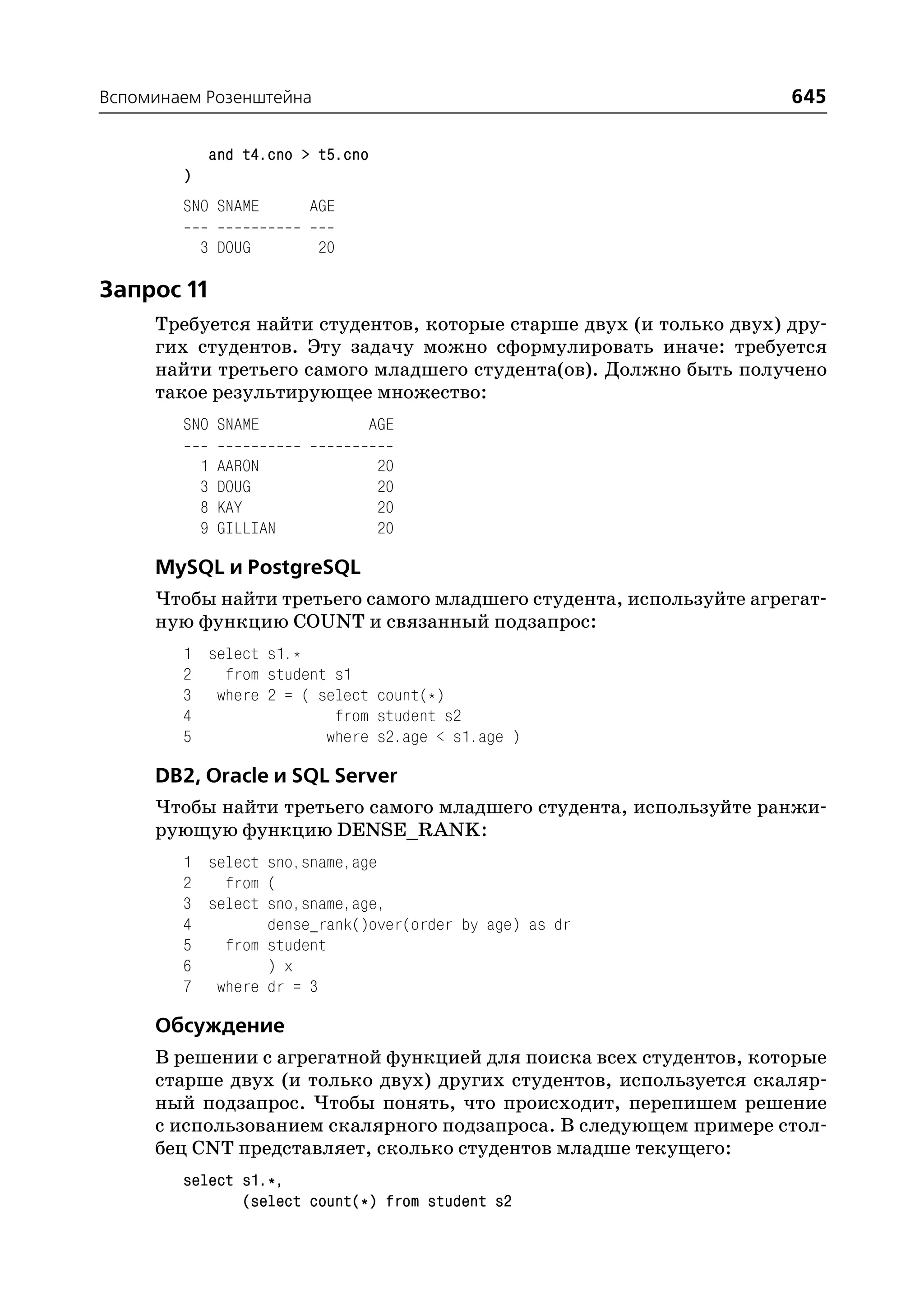 Вспоминаем Розенштейна                                              645

            and t4.cno > t5.cno
        )
        SNO SNAME         AGE

            3 DOUG         20

Запрос 11
     Требуется найти студентов, которые старше двух (и только двух) дру
     гих студентов. Эту задачу можно сформулировать иначе: требуется
     найти третьего самого младшего студента(ов). Должно быть получено
     такое результирующее множество:
        SNO SNAME               AGE

            1   AARON             20
            3   DOUG              20
            8   KAY               20
            9   GILLIAN           20

     MySQL и PostgreSQL
     Чтобы найти третьего самого младшего студента, используйте агрегат
     ную функцию COUNT и связанный подзапрос:
        1 select s1.*
        2   from student s1
        3 where 2 = ( select count(*)
        4                from student s2
        5               where s2.age < s1.age )

     DB2, Oracle и SQL Server
     Чтобы найти третьего самого младшего студента, используйте ранжи
     рующую функцию DENSE_RANK:
        1 select sno,sname,age
        2   from (
        3 select sno,sname,age,
        4        dense_rank()over(order by age) as dr
        5   from student
        6        ) x
        7 where dr = 3

     Обсуждение
     В решении с агрегатной функцией для поиска всех студентов, которые
     старше двух (и только двух) других студентов, используется скаляр
     ный подзапрос. Чтобы понять, что происходит, перепишем решение
     с использованием скалярного подзапроса. В следующем примере стол
     бец CNT представляет, сколько студентов младше текущего:
        select s1.*,
               (select count(*) from student s2
 
