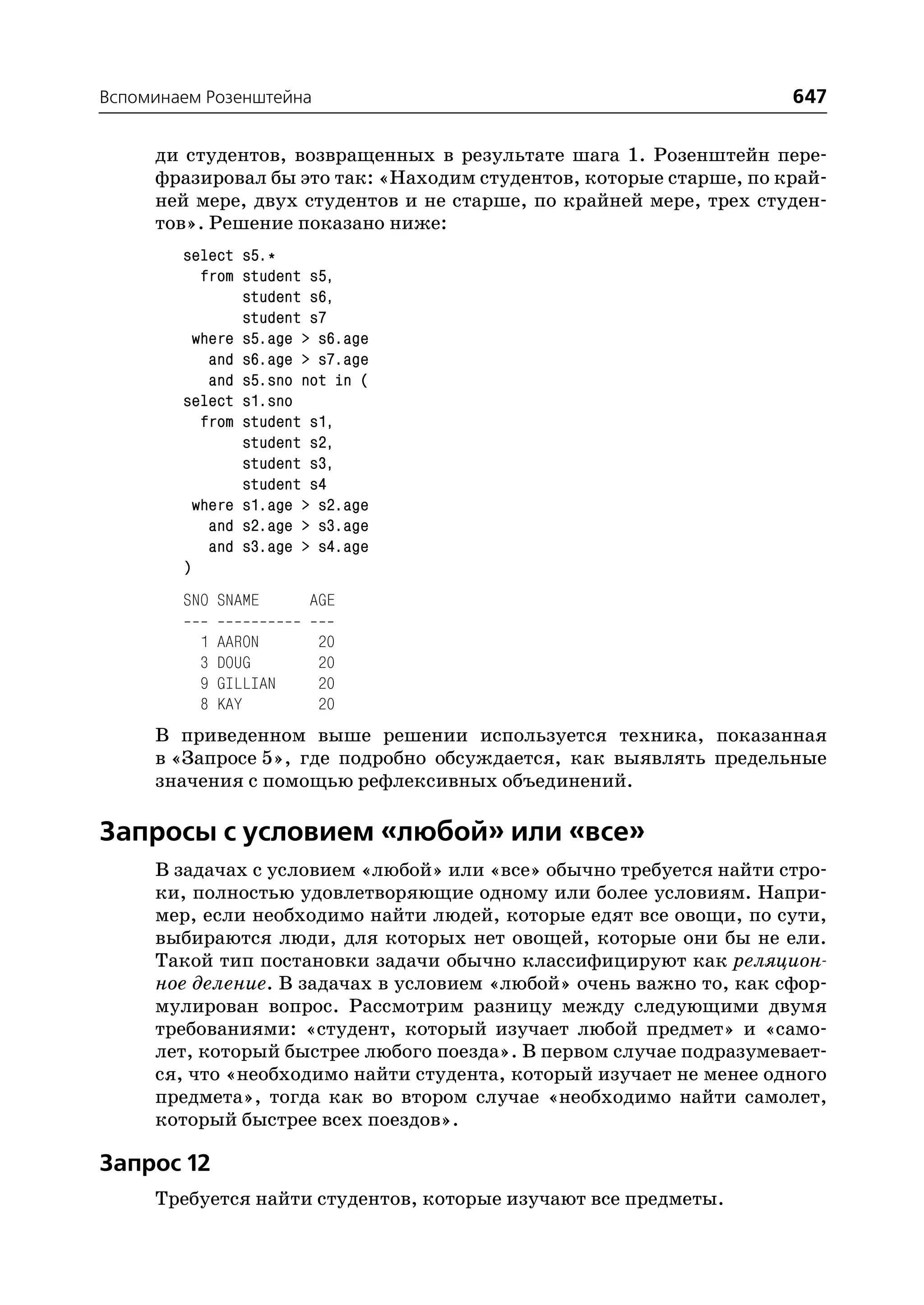 Вспоминаем Розенштейна                                              647

     ди студентов, возвращенных в результате шага 1. Розенштейн пере
     фразировал бы это так: «Находим студентов, которые старше, по край
     ней мере, двух студентов и не старше, по крайней мере, трех студен
     тов». Решение показано ниже:
        select s5.*
           from student s5,
                student s6,
                student s7
          where s5.age > s6.age
            and s6.age > s7.age
            and s5.sno not in (
        select s1.sno
           from student s1,
                student s2,
                student s3,
                student s4
          where s1.age > s2.age
            and s2.age > s3.age
            and s3.age > s4.age
        )
        SNO SNAME       AGE

          1   AARON      20
          3   DOUG       20
          9   GILLIAN    20
          8   KAY        20
     В приведенном выше решении используется техника, показанная
     в «Запросе 5», где подробно обсуждается, как выявлять предельные
     значения с помощью рефлексивных объединений.

Запросы с условием «любой» или «все»
     В задачах с условием «любой» или «все» обычно требуется найти стро
     ки, полностью удовлетворяющие одному или более условиям. Напри
     мер, если необходимо найти людей, которые едят все овощи, по сути,
     выбираются люди, для которых нет овощей, которые они бы не ели.
     Такой тип постановки задачи обычно классифицируют как реляцион
     ное деление. В задачах в условием «любой» очень важно то, как сфор
     мулирован вопрос. Рассмотрим разницу между следующими двумя
     требованиями: «студент, который изучает любой предмет» и «само
     лет, который быстрее любого поезда». В первом случае подразумевает
     ся, что «необходимо найти студента, который изучает не менее одного
     предмета», тогда как во втором случае «необходимо найти самолет,
     который быстрее всех поездов».

Запрос 12
     Требуется найти студентов, которые изучают все предметы.
 
