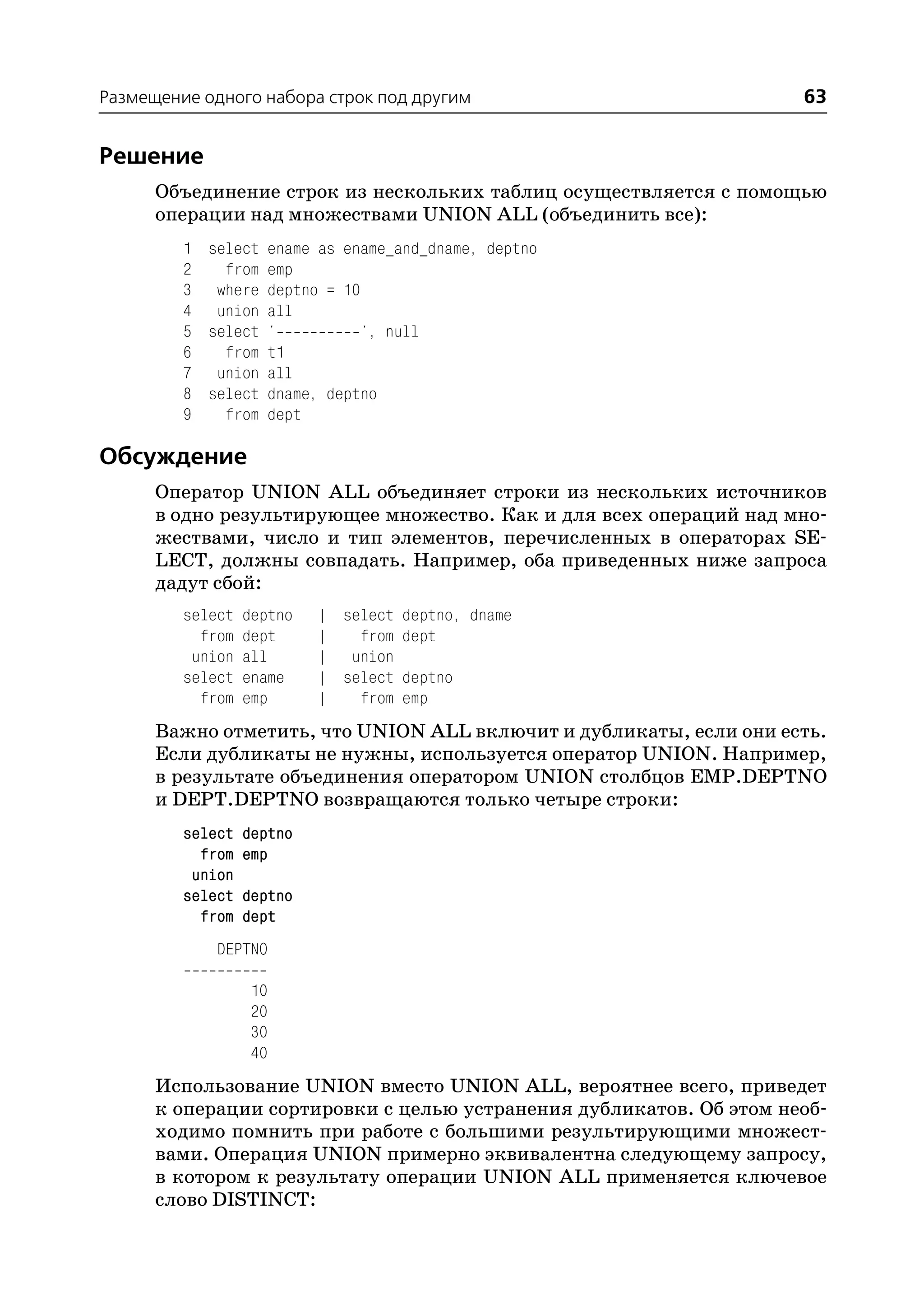 Размещение одного набора строк под другим                           63


Решение
      Объединение строк из нескольких таблиц осуществляется с помощью
      операции над множествами UNION ALL (объединить все):
         1 select ename as ename_and_dname, deptno
         2   from emp
         3 where deptno = 10
         4 union all
         5 select '          ', null
         6   from t1
         7 union all
         8 select dname, deptno
         9   from dept

Обсуждение
      Оператор UNION ALL объединяет строки из нескольких источников
      в одно результирующее множество. Как и для всех операций над мно
      жествами, число и тип элементов, перечисленных в операторах SE
      LECT, должны совпадать. Например, оба приведенных ниже запроса
      дадут сбой:
         select   deptno   | select deptno, dname
           from   dept     |   from dept
          union   all      | union
         select   ename    | select deptno
           from   emp      |   from emp
      Важно отметить, что UNION ALL включит и дубликаты, если они есть.
      Если дубликаты не нужны, используется оператор UNION. Например,
      в результате объединения оператором UNION столбцов EMP.DEPTNO
      и DEPT.DEPTNO возвращаются только четыре строки:
         select   deptno
           from   emp
          union
         select   deptno
           from   dept
             DEPTNO

                  10
                  20
                  30
                  40
      Использование UNION вместо UNION ALL, вероятнее всего, приведет
      к операции сортировки с целью устранения дубликатов. Об этом необ
      ходимо помнить при работе с большими результирующими множест
      вами. Операция UNION примерно эквивалентна следующему запросу,
      в котором к результату операции UNION ALL применяется ключевое
      слово DISTINCT:
 