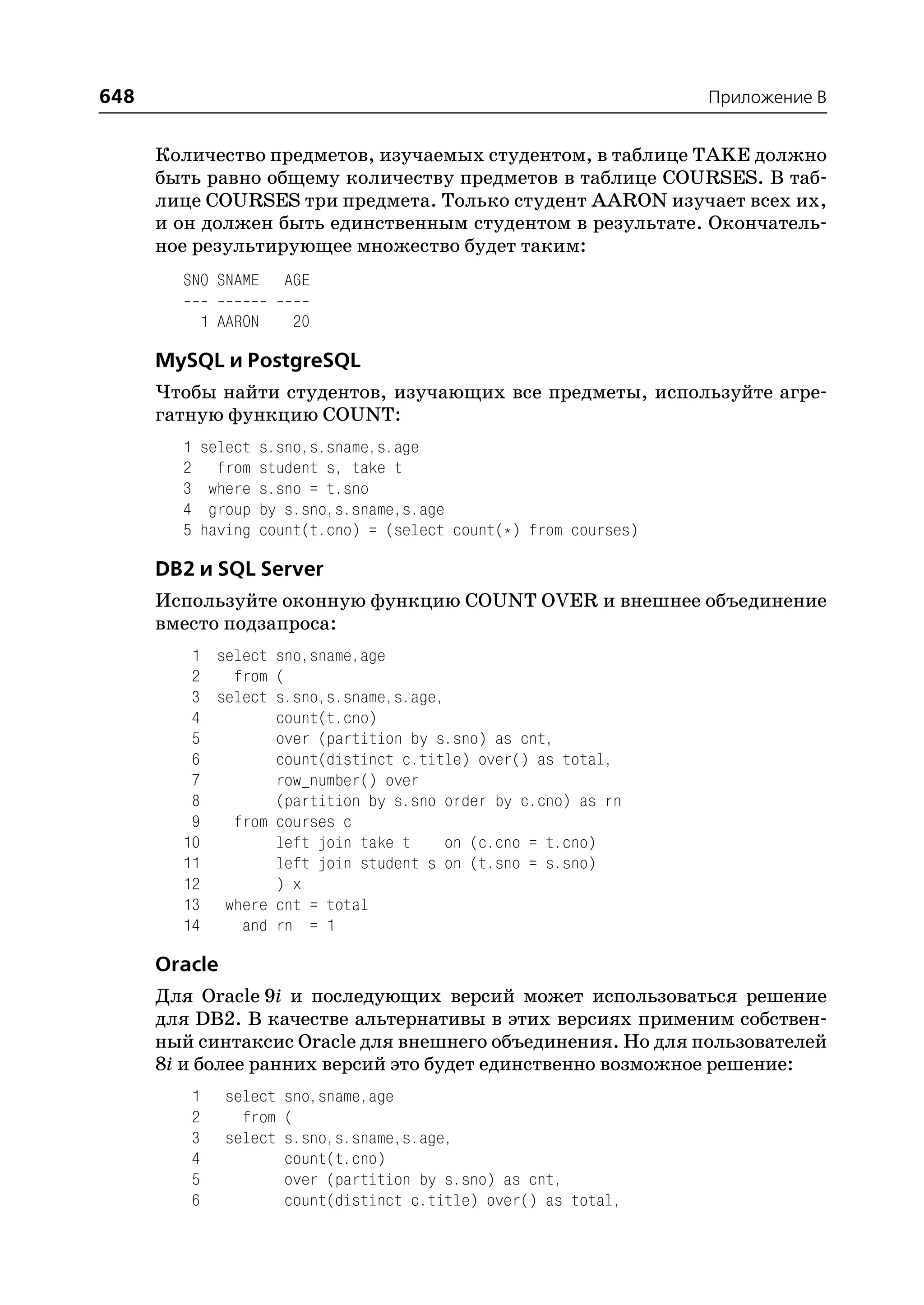 648                                                                       Приложение B


      Количество предметов, изучаемых студентом, в таблице TAKE должно
      быть равно общему количеству предметов в таблице COURSES. В таб
      лице COURSES три предмета. Только студент AARON изучает всех их,
      и он должен быть единственным студентом в результате. Окончатель
      ное результирующее множество будет таким:
        SNO SNAME           AGE

                1 AARON      20

      MySQL и PostgreSQL
      Чтобы найти студентов, изучающих все предметы, используйте агре
      гатную функцию COUNT:
        1       select    s.sno,s.sname,s.age
        2         from    student s, take t
        3        where    s.sno = t.sno
        4        group    by s.sno,s.sname,s.age
        5       having    count(t.cno) = (select count(*) from courses)

      DB2 и SQL Server
      Используйте оконную функцию COUNT OVER и внешнее объединение
      вместо подзапроса:
         1 select sno,sname,age
         2   from (
         3 select s.sno,s.sname,s.age,
         4        count(t.cno)
         5        over (partition by s.sno) as cnt,
         6        count(distinct c.title) over() as total,
         7        row_number() over
         8        (partition by s.sno order by c.cno) as rn
         9   from courses c
        10        left join take t    on (c.cno = t.cno)
        11        left join student s on (t.sno = s.sno)
        12        ) x
        13 where cnt = total
        14    and rn = 1

      Oracle
      Для Oracle 9i и последующих версий может использоваться решение
      для DB2. В качестве альтернативы в этих версиях применим собствен
      ный синтаксис Oracle для внешнего объединения. Но для пользователей
      8i и более ранних версий это будет единственно возможное решение:
            1     select sno,sname,age
            2       from (
            3     select s.sno,s.sname,s.age,
            4            count(t.cno)
            5            over (partition by s.sno) as cnt,
            6            count(distinct c.title) over() as total,
 
