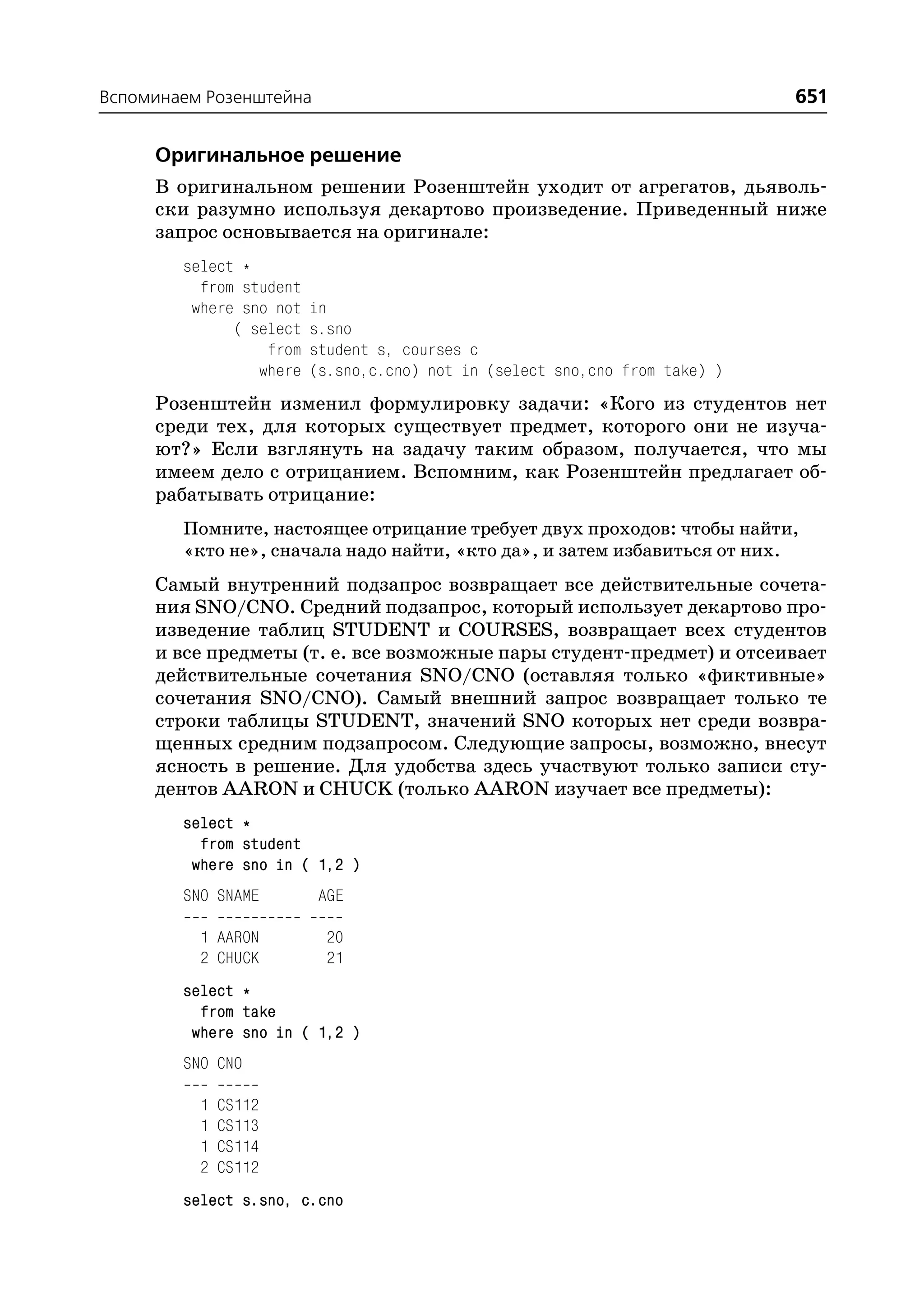 Вспоминаем Розенштейна                                                       651

     Оригинальное решение
     В оригинальном решении Розенштейн уходит от агрегатов, дьяволь
     ски разумно используя декартово произведение. Приведенный ниже
     запрос основывается на оригинале:
        select *
          from student
         where sno not   in
              ( select   s.sno
                  from   student s, courses c
                 where   (s.sno,c.cno) not in (select sno,cno from take) )
     Розенштейн изменил формулировку задачи: «Кого из студентов нет
     среди тех, для которых существует предмет, которого они не изуча
     ют?» Если взглянуть на задачу таким образом, получается, что мы
     имеем дело с отрицанием. Вспомним, как Розенштейн предлагает об
     рабатывать отрицание:
        Помните, настоящее отрицание требует двух проходов: чтобы найти,
        «кто не», сначала надо найти, «кто да», и затем избавиться от них.
     Самый внутренний подзапрос возвращает все действительные сочета
     ния SNO/CNO. Средний подзапрос, который использует декартово про
     изведение таблиц STUDENT и COURSES, возвращает всех студентов
     и все предметы (т. е. все возможные пары студент предмет) и отсеивает
     действительные сочетания SNO/CNO (оставляя только «фиктивные»
     сочетания SNO/CNO). Самый внешний запрос возвращает только те
     строки таблицы STUDENT, значений SNO которых нет среди возвра
     щенных средним подзапросом. Следующие запросы, возможно, внесут
     ясность в решение. Для удобства здесь участвуют только записи сту
     дентов AARON и CHUCK (только AARON изучает все предметы):
        select *
          from student
         where sno in ( 1,2 )
        SNO SNAME         AGE

          1 AARON         20
          2 CHUCK         21
        select *
          from take
         where sno in ( 1,2 )
        SNO CNO

          1   CS112
          1   CS113
          1   CS114
          2   CS112
        select s.sno, c.cno
 