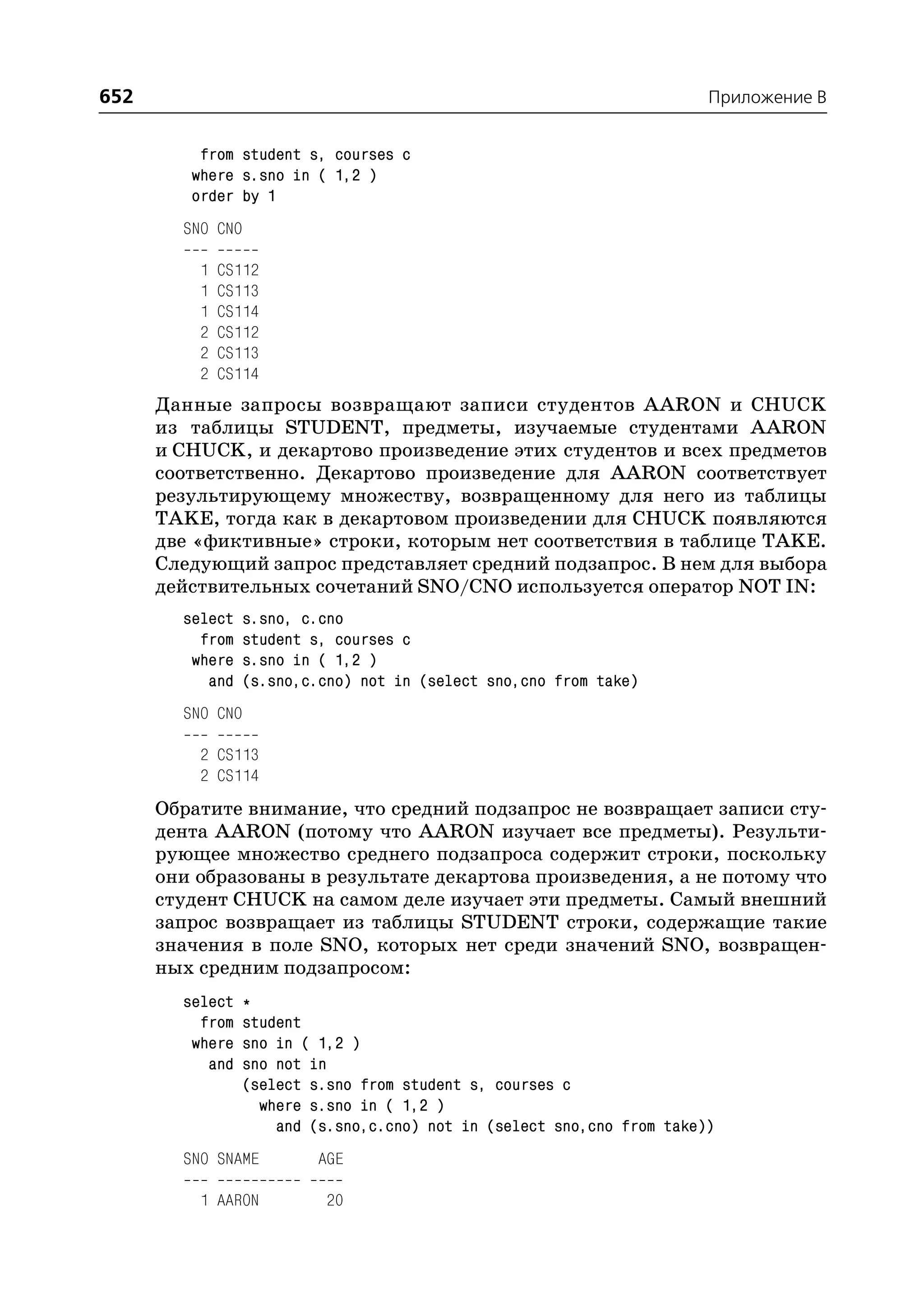 652                                                                      Приложение B


          from student s, courses c
         where s.sno in ( 1,2 )
         order by 1
        SNO CNO

          1   CS112
          1   CS113
          1   CS114
          2   CS112
          2   CS113
          2   CS114
      Данные запросы возвращают записи студентов AARON и CHUCK
      из таблицы STUDENT, предметы, изучаемые студентами AARON
      и CHUCK, и декартово произведение этих студентов и всех предметов
      соответственно. Декартово произведение для AARON соответствует
      результирующему множеству, возвращенному для него из таблицы
      TAKE, тогда как в декартовом произведении для CHUCK появляются
      две «фиктивные» строки, которым нет соответствия в таблице TAKE.
      Следующий запрос представляет средний подзапрос. В нем для выбора
      действительных сочетаний SNO/CNO используется оператор NOT IN:
        select    s.sno, c.cno
          from    student s, courses c
         where    s.sno in ( 1,2 )
           and    (s.sno,c.cno) not in (select sno,cno from take)
        SNO CNO

          2 CS113
          2 CS114
      Обратите внимание, что средний подзапрос не возвращает записи сту
      дента AARON (потому что AARON изучает все предметы). Результи
      рующее множество среднего подзапроса содержит строки, поскольку
      они образованы в результате декартова произведения, а не потому что
      студент CHUCK на самом деле изучает эти предметы. Самый внешний
      запрос возвращает из таблицы STUDENT строки, содержащие такие
      значения в поле SNO, которых нет среди значений SNO, возвращен
      ных средним подзапросом:
        select    *
          from    student
         where    sno in ( 1,2 )
           and    sno not in
                  (select s.sno from student s, courses c
                    where s.sno in ( 1,2 )
                      and (s.sno,c.cno) not in (select sno,cno from take))
        SNO SNAME         AGE

          1 AARON          20
 