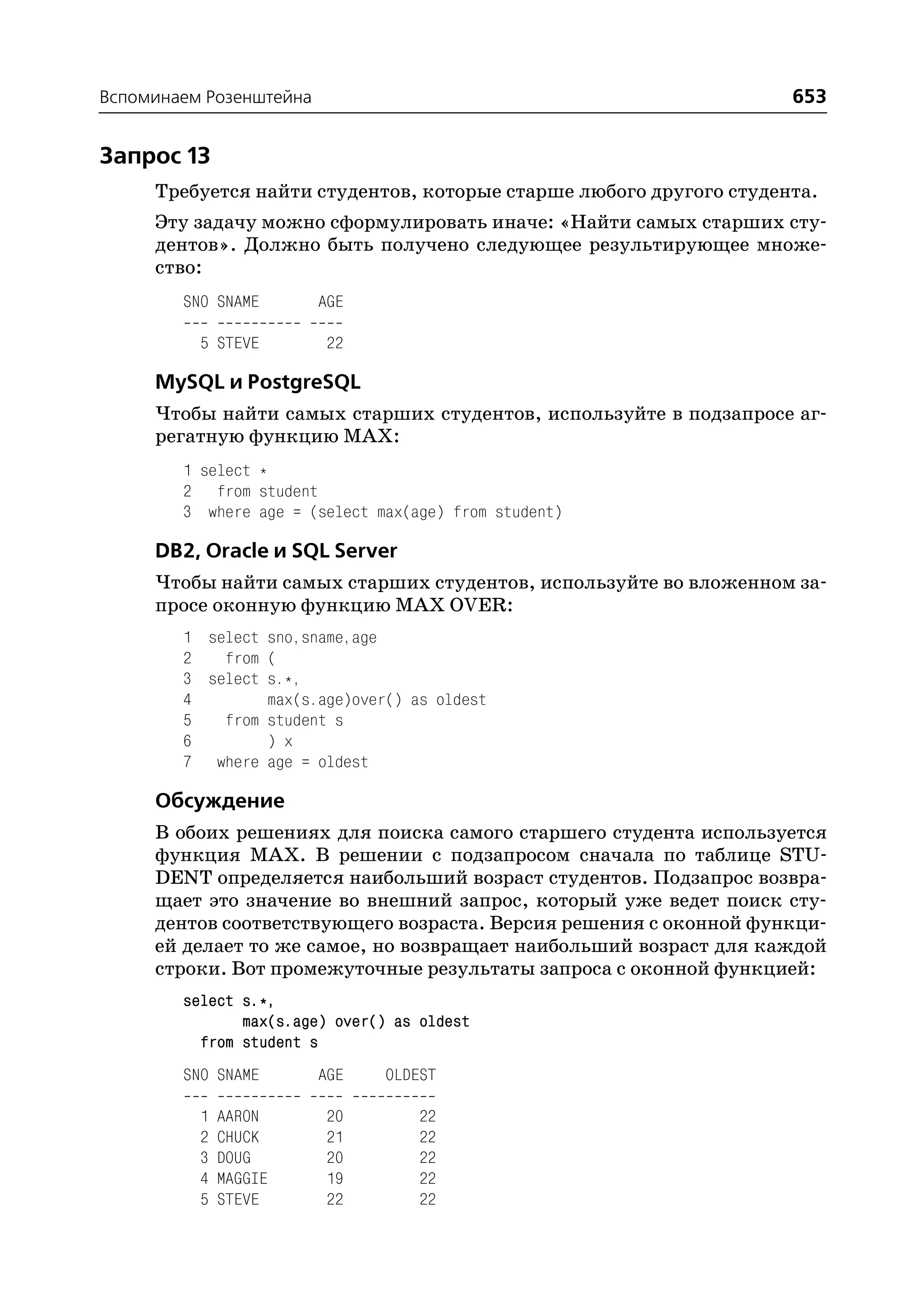 Вспоминаем Розенштейна                                              653


Запрос 13
     Требуется найти студентов, которые старше любого другого студента.
     Эту задачу можно сформулировать иначе: «Найти самых старших сту
     дентов». Должно быть получено следующее результирующее множе
     ство:
        SNO SNAME        AGE

          5 STEVE        22

     MySQL и PostgreSQL
     Чтобы найти самых старших студентов, используйте в подзапросе аг
     регатную функцию MAX:
        1 select *
        2 from student
        3 where age = (select max(age) from student)

     DB2, Oracle и SQL Server
     Чтобы найти самых старших студентов, используйте во вложенном за
     просе оконную функцию MAX OVER:
        1 select sno,sname,age
        2   from (
        3 select s.*,
        4        max(s.age)over() as oldest
        5   from student s
        6        ) x
        7 where age = oldest

     Обсуждение
     В обоих решениях для поиска самого старшего студента используется
     функция MAX. В решении с подзапросом сначала по таблице STU
     DENT определяется наибольший возраст студентов. Подзапрос возвра
     щает это значение во внешний запрос, который уже ведет поиск сту
     дентов соответствующего возраста. Версия решения с оконной функци
     ей делает то же самое, но возвращает наибольший возраст для каждой
     строки. Вот промежуточные результаты запроса с оконной функцией:
        select s.*,
               max(s.age) over() as oldest
          from student s
        SNO SNAME        AGE   OLDEST

          1   AARON      20         22
          2   CHUCK      21         22
          3   DOUG       20         22
          4   MAGGIE     19         22
          5   STEVE      22         22
 