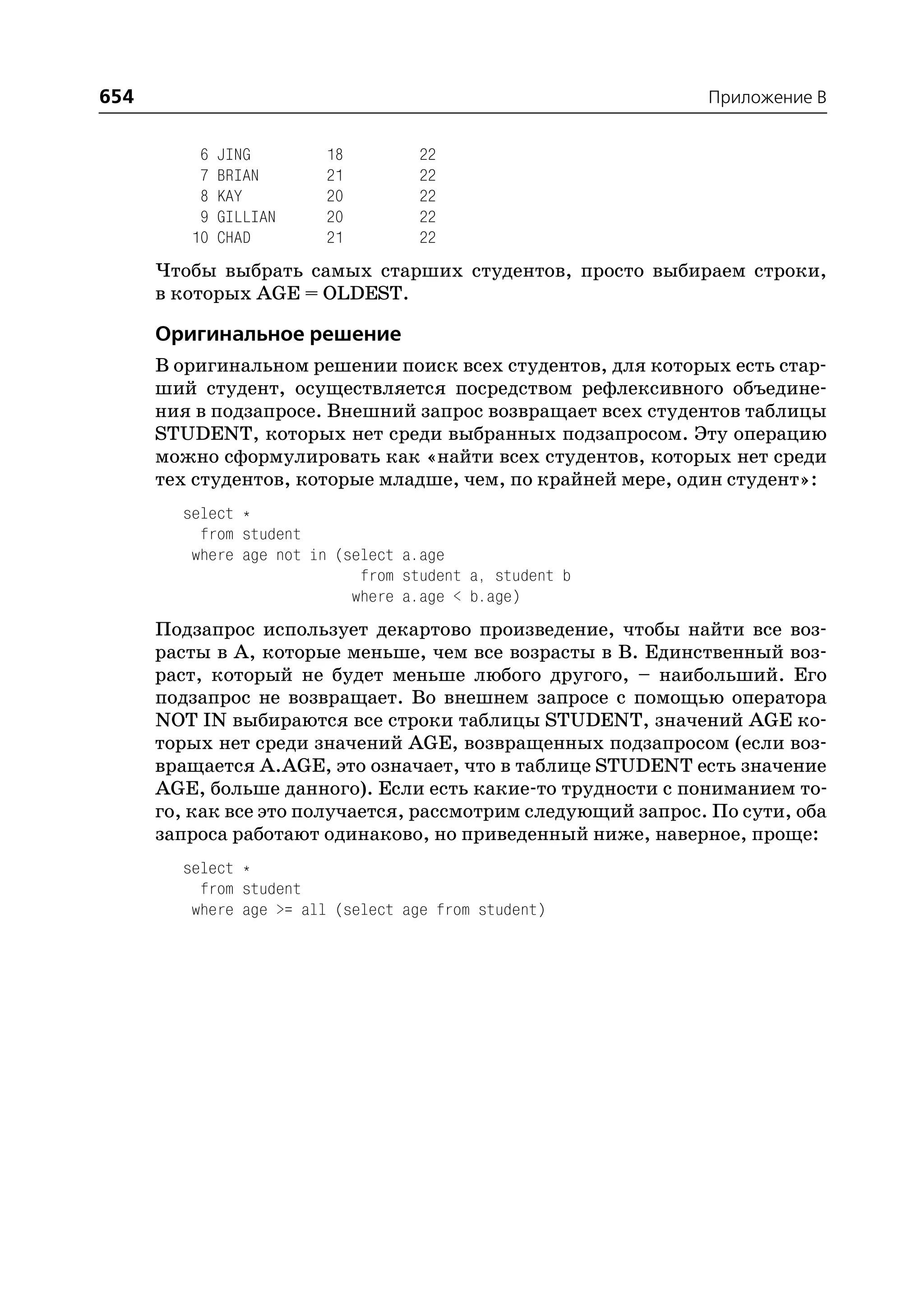 654                                                           Приложение B


          6   JING       18         22
          7   BRIAN      21         22
          8   KAY        20         22
          9   GILLIAN    20         22
         10   CHAD       21         22
      Чтобы выбрать самых старших студентов, просто выбираем строки,
      в которых AGE = OLDEST.

      Оригинальное решение
      В оригинальном решении поиск всех студентов, для которых есть стар
      ший студент, осуществляется посредством рефлексивного объедине
      ния в подзапросе. Внешний запрос возвращает всех студентов таблицы
      STUDENT, которых нет среди выбранных подзапросом. Эту операцию
      можно сформулировать как «найти всех студентов, которых нет среди
      тех студентов, которые младше, чем, по крайней мере, один студент»:
        select *
          from student
         where age not in (select a.age
                             from student a, student b
                            where a.age < b.age)
      Подзапрос использует декартово произведение, чтобы найти все воз
      расты в А, которые меньше, чем все возрасты в В. Единственный воз
      раст, который не будет меньше любого другого, – наибольший. Его
      подзапрос не возвращает. Во внешнем запросе с помощью оператора
      NOT IN выбираются все строки таблицы STUDENT, значений AGE ко
      торых нет среди значений AGE, возвращенных подзапросом (если воз
      вращается A.AGE, это означает, что в таблице STUDENT есть значение
      AGE, больше данного). Если есть какие то трудности с пониманием то
      го, как все это получается, рассмотрим следующий запрос. По сути, оба
      запроса работают одинаково, но приведенный ниже, наверное, проще:
        select *
          from student
         where age >= all (select age from student)
 