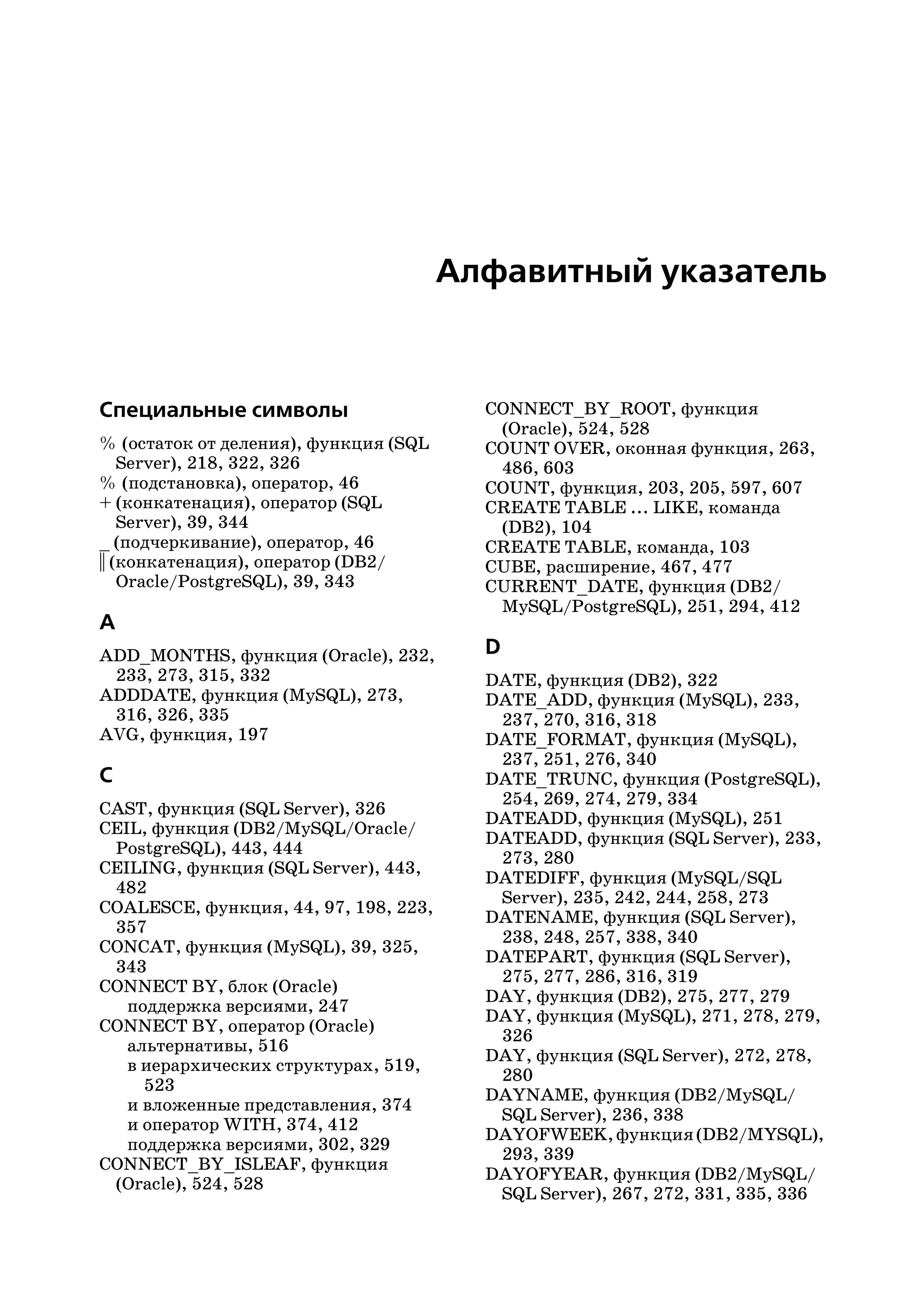 Алфавитный указатель



Специальные символы                      CONNECT_BY_ROOT, функция
                                          (Oracle), 524, 528
% (остаток от деления), функция (SQL     COUNT OVER, оконная функция, 263,
    Server), 218, 322, 326                486, 603
% (подстановка), оператор, 46            COUNT, функция, 203, 205, 597, 607
+ (конкатенация), оператор (SQL          CREATE TABLE ... LIKE, команда
    Server), 39, 344                      (DB2), 104
_ (подчеркивание), оператор, 46          CREATE TABLE, команда, 103
|| (конкатенация), оператор (DB2/        CUBE, расширение, 467, 477
    Oracle/PostgreSQL), 39, 343          CURRENT_DATE, функция (DB2/
                                          MySQL/PostgreSQL), 251, 294, 412
A
ADD_MONTHS, функция (Oracle), 232,       D
 233, 273, 315, 332                      DATE, функция (DB2), 322
ADDDATE, функция (MySQL), 273,           DATE_ADD, функция (MySQL), 233,
 316, 326, 335                            237, 270, 316, 318
AVG, функция, 197                        DATE_FORMAT, функция (MySQL),
                                          237, 251, 276, 340
C                                        DATE_TRUNC, функция (PostgreSQL),
                                          254, 269, 274, 279, 334
CAST, функция (SQL Server), 326
                                         DATEADD, функция (MySQL), 251
CEIL, функция (DB2/MySQL/Oracle/
                                         DATEADD, функция (SQL Server), 233,
 PostgreSQL), 443, 444
                                          273, 280
CEILING, функция (SQL Server), 443,
                                         DATEDIFF, функция (MySQL/SQL
 482
                                          Server), 235, 242, 244, 258, 273
COALESCE, функция, 44, 97, 198, 223,
                                         DATENAME, функция (SQL Server),
 357
                                          238, 248, 257, 338, 340
CONCAT, функция (MySQL), 39, 325,
                                         DATEPART, функция (SQL Server),
 343
                                          275, 277, 286, 316, 319
CONNECT BY, блок (Oracle)
                                         DAY, функция (DB2), 275, 277, 279
   поддержка версиями, 247
                                         DAY, функция (MySQL), 271, 278, 279,
CONNECT BY, оператор (Oracle)
                                          326
   альтернативы, 516
                                         DAY, функция (SQL Server), 272, 278,
   в иерархических структурах, 519,
                                          280
     523
                                         DAYNAME, функция (DB2/MySQL/
   и вложенные представления, 374
                                          SQL Server), 236, 338
   и оператор WITH, 374, 412
                                         DAYOFWEEK, функция (DB2/MYSQL),
   поддержка версиями, 302, 329
                                          293, 339
CONNECT_BY_ISLEAF, функция
                                         DAYOFYEAR, функция (DB2/MySQL/
 (Oracle), 524, 528
                                          SQL Server), 267, 272, 331, 335, 336
 
