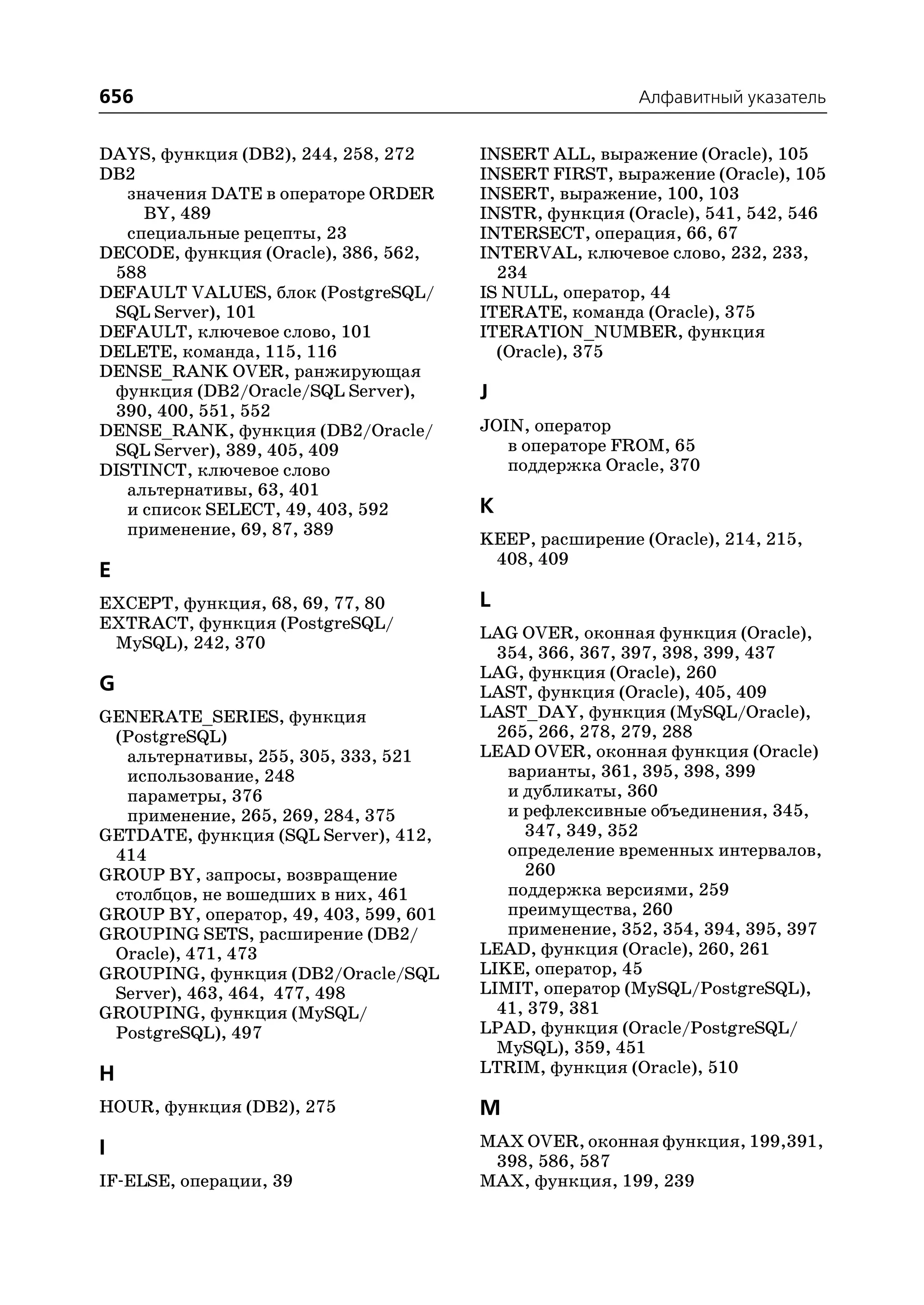 656                                                      Алфавитный указатель


DAYS, функция (DB2), 244, 258, 272      INSERT ALL, выражение (Oracle), 105
DB2                                     INSERT FIRST, выражение (Oracle), 105
   значения DATE в операторе ORDER      INSERT, выражение, 100, 103
     BY, 489                            INSTR, функция (Oracle), 541, 542, 546
   специальные рецепты, 23              INTERSECT, операция, 66, 67
DECODE, функция (Oracle), 386, 562,     INTERVAL, ключевое слово, 232, 233,
 588                                      234
DEFAULT VALUES, блок (PostgreSQL/       IS NULL, оператор, 44
 SQL Server), 101                       ITERATE, команда (Oracle), 375
DEFAULT, ключевое слово, 101            ITERATION_NUMBER, функция
DELETE, команда, 115, 116                 (Oracle), 375
DENSE_RANK OVER, ранжирующая
 функция (DB2/Oracle/SQL Server),       J
 390, 400, 551, 552
DENSE_RANK, функция (DB2/Oracle/        JOIN, оператор
 SQL Server), 389, 405, 409                в операторе FROM, 65
DISTINCT, ключевое слово                   поддержка Oracle, 370
   альтернативы, 63, 401
   и список SELECT, 49, 403, 592        K
   применение, 69, 87, 389
                                        KEEP, расширение (Oracle), 214, 215,
                                         408, 409
E
EXCEPT, функция, 68, 69, 77, 80         L
EXTRACT, функция (PostgreSQL/
                                        LAG OVER, оконная функция (Oracle),
 MySQL), 242, 370
                                          354, 366, 367, 397, 398, 399, 437
                                        LAG, функция (Oracle), 260
G                                       LAST, функция (Oracle), 405, 409
GENERATE_SERIES, функция                LAST_DAY, функция (MySQL/Oracle),
 (PostgreSQL)                             265, 266, 278, 279, 288
  альтернативы, 255, 305, 333, 521      LEAD OVER, оконная функция (Oracle)
  использование, 248                       варианты, 361, 395, 398, 399
  параметры, 376                           и дубликаты, 360
  применение, 265, 269, 284, 375           и рефлексивные объединения, 345,
GETDATE, функция (SQL Server), 412,          347, 349, 352
 414                                       определение временных интервалов,
GROUP BY, запросы, возвращение               260
 столбцов, не вошедших в них, 461          поддержка версиями, 259
GROUP BY, оператор, 49, 403, 599, 601      преимущества, 260
GROUPING SETS, расширение (DB2/            применение, 352, 354, 394, 395, 397
 Oracle), 471, 473                      LEAD, функция (Oracle), 260, 261
GROUPING, функция (DB2/Oracle/SQL       LIKE, оператор, 45
 Server), 463, 464, 477, 498            LIMIT, оператор (MySQL/PostgreSQL),
GROUPING, функция (MySQL/                 41, 379, 381
 PostgreSQL), 497                       LPAD, функция (Oracle/PostgreSQL/
                                          MySQL), 359, 451
H                                       LTRIM, функция (Oracle), 510

HOUR, функция (DB2), 275                M
I                                       MAX OVER, оконная функция, 199,391,
                                         398, 586, 587
IF ELSE, операции, 39                   MAX, функция, 199, 239
 