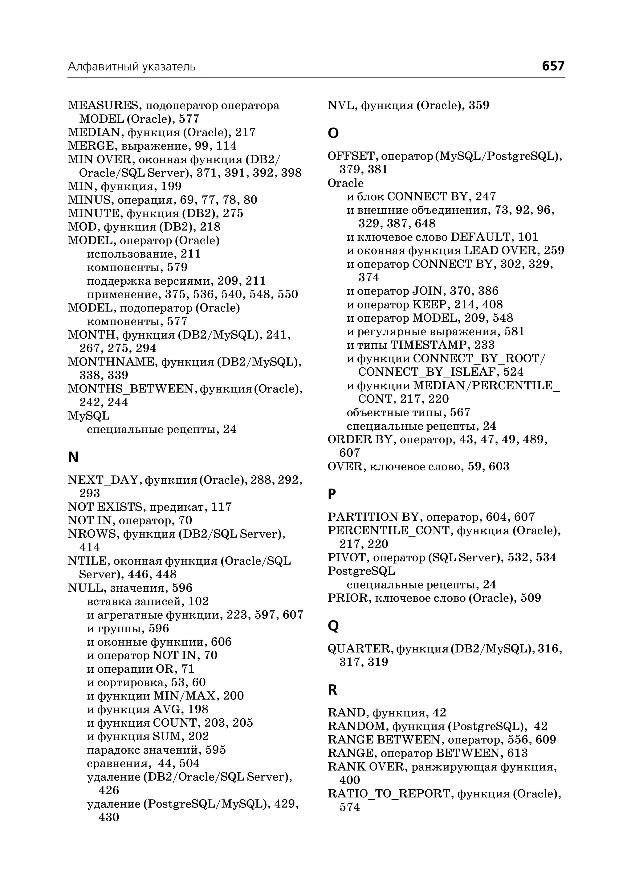 Алфавитный указатель                                                        657

MEASURES, подоператор оператора           NVL, функция (Oracle), 359
 MODEL (Oracle), 577
MEDIAN, функция (Oracle), 217             O
MERGE, выражение, 99, 114
MIN OVER, оконная функция (DB2/           OFFSET, оператор (MySQL/PostgreSQL),
 Oracle/SQL Server), 371, 391, 392, 398     379, 381
MIN, функция, 199                         Oracle
MINUS, операция, 69, 77, 78, 80              и блок CONNECT BY, 247
MINUTE, функция (DB2), 275                   и внешние объединения, 73, 92, 96,
MOD, функция (DB2), 218                        329, 387, 648
MODEL, оператор (Oracle)                     и ключевое слово DEFAULT, 101
  использование, 211                         и оконная функция LEAD OVER, 259
  компоненты, 579                            и оператор CONNECT BY, 302, 329,
  поддержка версиями, 209, 211                 374
  применение, 375, 536, 540, 548, 550        и оператор JOIN, 370, 386
MODEL, подоператор (Oracle)                  и оператор KEEP, 214, 408
  компоненты, 577                            и оператор MODEL, 209, 548
MONTH, функция (DB2/MySQL), 241,             и регулярные выражения, 581
 267, 275, 294                               и типы TIMESTAMP, 233
MONTHNAME, функция (DB2/MySQL),              и функции CONNECT_BY_ROOT/
 338, 339                                      CONNECT_BY_ISLEAF, 524
MONTHS_BETWEEN, функция (Oracle),            и функции MEDIAN/PERCENTILE_
 242, 244                                      CONT, 217, 220
MySQL                                        объектные типы, 567
  специальные рецепты, 24                    специальные рецепты, 24
                                          ORDER BY, оператор, 43, 47, 49, 489,
N                                           607
                                          OVER, ключевое слово, 59, 603
NEXT_DAY, функция (Oracle), 288, 292,
 293                                      P
NOT EXISTS, предикат, 117
NOT IN, оператор, 70                      PARTITION BY, оператор, 604, 607
NROWS, функция (DB2/SQL Server),          PERCENTILE_CONT, функция (Oracle),
 414                                        217, 220
NTILE, оконная функция (Oracle/SQL        PIVOT, оператор (SQL Server), 532, 534
 Server), 446, 448                        PostgreSQL
NULL, значения, 596                          специальные рецепты, 24
  вставка записей, 102                    PRIOR, ключевое слово (Oracle), 509
  и агрегатные функции, 223, 597, 607
  и группы, 596                           Q
  и оконные функции, 606
                                          QUARTER, функция (DB2/MySQL), 316,
  и оператор NOT IN, 70
                                           317, 319
  и операции OR, 71
  и сортировка, 53, 60
  и функции MIN/MAX, 200                  R
  и функция AVG, 198                      RAND, функция, 42
  и функция COUNT, 203, 205               RANDOM, функция (PostgreSQL), 42
  и функция SUM, 202                      RANGE BETWEEN, оператор, 556, 609
  парадокс значений, 595                  RANGE, оператор BETWEEN, 613
  сравнения, 44, 504                      RANK OVER, ранжирующая функция,
  удаление (DB2/Oracle/SQL Server),        400
    426                                   RATIO_TO_REPORT, функция (Oracle),
  удаление (PostgreSQL/MySQL), 429,        574
    430
 