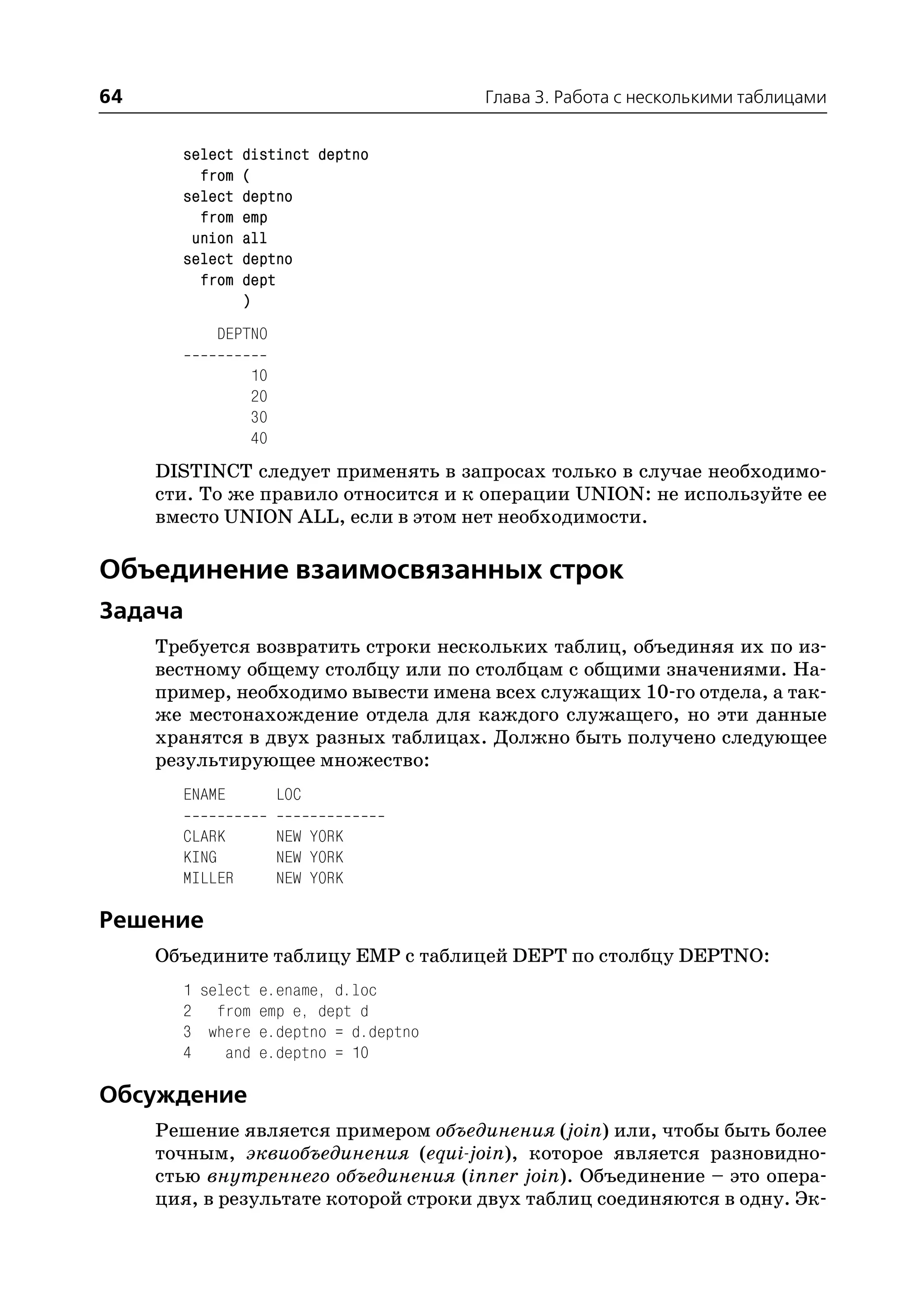 64                                   Глава 3. Работа с несколькими таблицами


       select   distinct deptno
         from   (
       select   deptno
         from   emp
        union   all
       select   deptno
         from   dept
                )
           DEPTNO

                10
                20
                30
                40
     DISTINCT следует применять в запросах только в случае необходимо
     сти. То же правило относится и к операции UNION: не используйте ее
     вместо UNION ALL, если в этом нет необходимости.

Объединение взаимосвязанных строк
Задача
     Требуется возвратить строки нескольких таблиц, объединяя их по из
     вестному общему столбцу или по столбцам с общими значениями. На
     пример, необходимо вывести имена всех служащих 10 го отдела, а так
     же местонахождение отдела для каждого служащего, но эти данные
     хранятся в двух разных таблицах. Должно быть получено следующее
     результирующее множество:
       ENAME         LOC

       CLARK         NEW YORK
       KING          NEW YORK
       MILLER        NEW YORK

Решение
     Объедините таблицу EMP с таблицей DEPT по столбцу DEPTNO:
       1 select e.ename, d.loc
       2 from emp e, dept d
       3 where e.deptno = d.deptno
       4    and e.deptno = 10

Обсуждение
     Решение является примером объединения (join) или, чтобы быть более
     точным, эквиобъединения (equi join), которое является разновидно
     стью внутреннего объединения (inner join). Объединение – это опера
     ция, в результате которой строки двух таблиц соединяются в одну. Эк
 