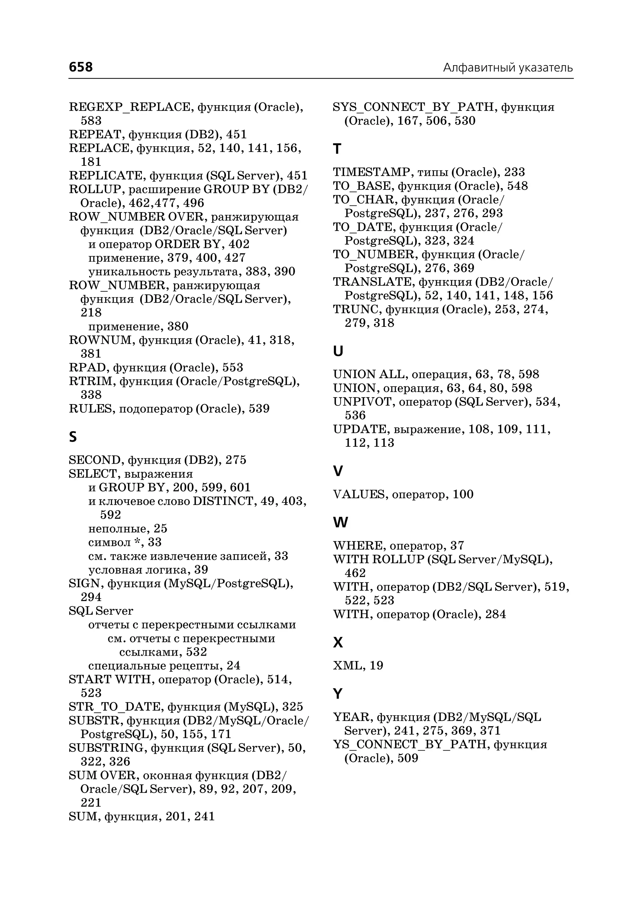 658                                                         Алфавитный указатель


REGEXP_REPLACE, функция (Oracle),         SYS_CONNECT_BY_PATH, функция
 583                                       (Oracle), 167, 506, 530
REPEAT, функция (DB2), 451
REPLACE, функция, 52, 140, 141, 156,      T
 181
REPLICATE, функция (SQL Server), 451      TIMESTAMP, типы (Oracle), 233
ROLLUP, расширение GROUP BY (DB2/         TO_BASE, функция (Oracle), 548
 Oracle), 462,477, 496                    TO_CHAR, функция (Oracle/
ROW_NUMBER OVER, ранжирующая                PostgreSQL), 237, 276, 293
 функция (DB2/Oracle/SQL Server)          TO_DATE, функция (Oracle/
  и оператор ORDER BY, 402                  PostgreSQL), 323, 324
  применение, 379, 400, 427               TO_NUMBER, функция (Oracle/
  уникальность результата, 383, 390         PostgreSQL), 276, 369
ROW_NUMBER, ранжирующая                   TRANSLATE, функция (DB2/Oracle/
 функция (DB2/Oracle/SQL Server),           PostgreSQL), 52, 140, 141, 148, 156
 218                                      TRUNC, функция (Oracle), 253, 274,
  применение, 380                           279, 318
ROWNUM, функция (Oracle), 41, 318,
 381                                      U
RPAD, функция (Oracle), 553
                                          UNION ALL, операция, 63, 78, 598
RTRIM, функция (Oracle/PostgreSQL),
                                          UNION, операция, 63, 64, 80, 598
 338
                                          UNPIVOT, оператор (SQL Server), 534,
RULES, подоператор (Oracle), 539
                                           536
                                          UPDATE, выражение, 108, 109, 111,
S                                          112, 113
SECOND, функция (DB2), 275
SELECT, выражения                         V
   и GROUP BY, 200, 599, 601
                                          VALUES, оператор, 100
   и ключевое слово DISTINCT, 49, 403,
     592
   неполные, 25                           W
   символ *, 33                           WHERE, оператор, 37
   см. также извлечение записей, 33       WITH ROLLUP (SQL Server/MySQL),
   условная логика, 39                     462
SIGN, функция (MySQL/PostgreSQL),         WITH, оператор (DB2/SQL Server), 519,
  294                                      522, 523
SQL Server                                WITH, оператор (Oracle), 284
   отчеты с перекрестными ссылками
       см. отчеты с перекрестными         X
         ссылками, 532
   специальные рецепты, 24                XML, 19
START WITH, оператор (Oracle), 514,
  523                                     Y
STR_TO_DATE, функция (MySQL), 325
SUBSTR, функция (DB2/MySQL/Oracle/        YEAR, функция (DB2/MySQL/SQL
  PostgreSQL), 50, 155, 171                Server), 241, 275, 369, 371
SUBSTRING, функция (SQL Server), 50,      YS_CONNECT_BY_PATH, функция
  322, 326                                 (Oracle), 509
SUM OVER, оконная функция (DB2/
  Oracle/SQL Server), 89, 92, 207, 209,
  221
SUM, функция, 201, 241
 