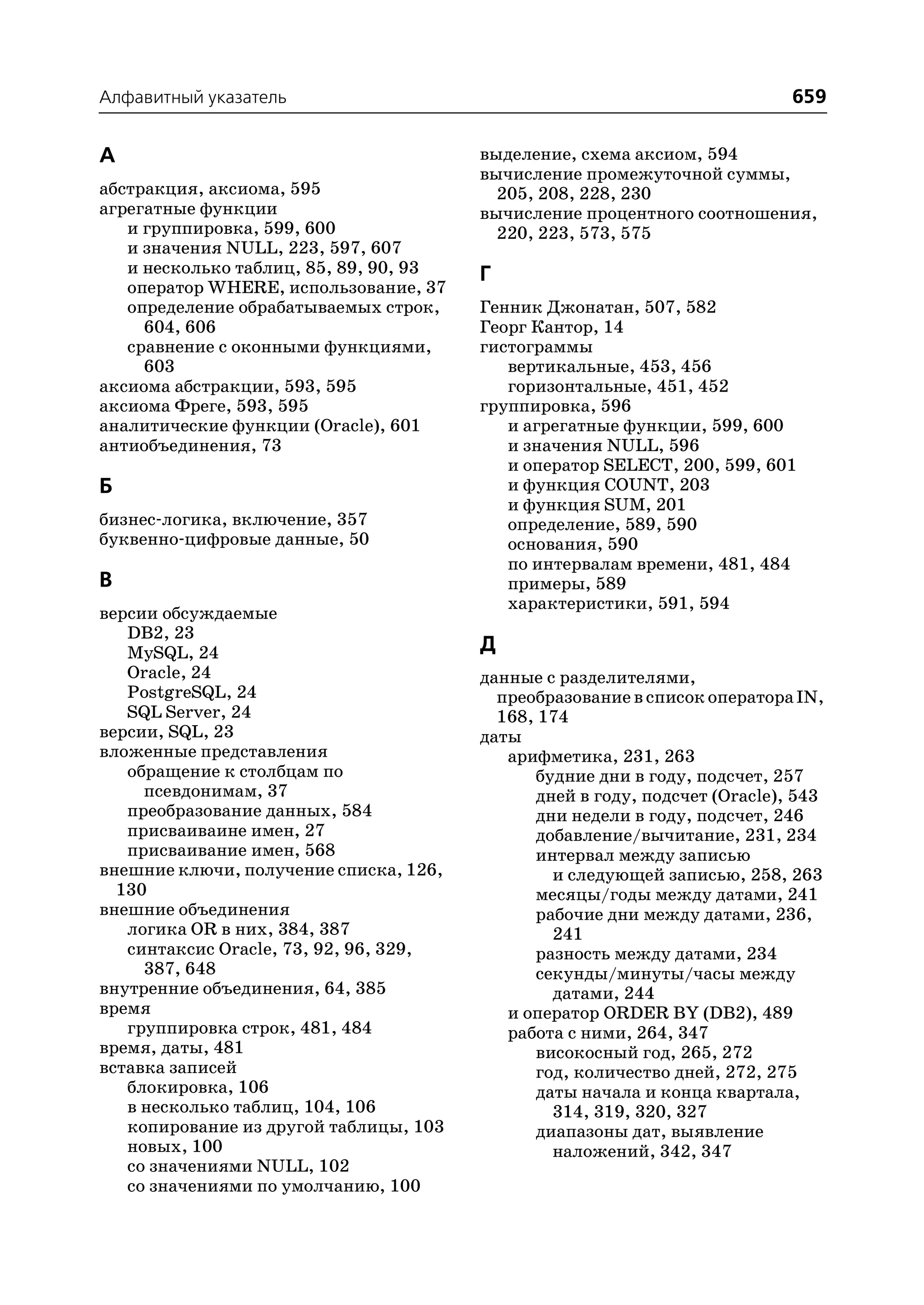 Алфавитный указатель                                                        659


А                                       выделение, схема аксиом, 594
                                        вычисление промежуточной суммы,
абстракция, аксиома, 595                  205, 208, 228, 230
агрегатные функции                      вычисление процентного соотношения,
   и группировка, 599, 600                220, 223, 573, 575
   и значения NULL, 223, 597, 607
   и несколько таблиц, 85, 89, 90, 93   Г
   оператор WHERE, использование, 37
   определение обрабатываемых строк,    Генник Джонатан, 507, 582
     604, 606                           Георг Кантор, 14
   сравнение с оконными функциями,      гистограммы
     603                                   вертикальные, 453, 456
аксиома абстракции, 593, 595               горизонтальные, 451, 452
аксиома Фреге, 593, 595                 группировка, 596
аналитические функции (Oracle), 601        и агрегатные функции, 599, 600
антиобъединения, 73                        и значения NULL, 596
                                           и оператор SELECT, 200, 599, 601
Б                                          и функция COUNT, 203
                                           и функция SUM, 201
бизнес логика, включение, 357              определение, 589, 590
буквенно цифровые данные, 50               основания, 590
                                           по интервалам времени, 481, 484
В                                          примеры, 589
                                           характеристики, 591, 594
версии обсуждаемые
   DB2, 23
   MySQL, 24                            Д
   Oracle, 24                           данные с разделителями,
   PostgreSQL, 24                         преобразование в список оператора IN,
   SQL Server, 24                         168, 174
версии, SQL, 23                         даты
вложенные представления                    арифметика, 231, 263
   обращение к столбцам по                    будние дни в году, подсчет, 257
     псевдонимам, 37                          дней в году, подсчет (Oracle), 543
   преобразование данных, 584                 дни недели в году, подсчет, 246
   присваиваине имен, 27                      добавление/вычитание, 231, 234
   присваивание имен, 568                     интервал между записью
внешние ключи, получение списка, 126,           и следующей записью, 258, 263
  130                                         месяцы/годы между датами, 241
внешние объединения                           рабочие дни между датами, 236,
   логика OR в них, 384, 387                    241
   синтаксис Oracle, 73, 92, 96, 329,         разность между датами, 234
     387, 648                                 секунды/минуты/часы между
внутренние объединения, 64, 385                 датами, 244
время                                      и оператор ORDER BY (DB2), 489
   группировка строк, 481, 484             работа с ними, 264, 347
время, даты, 481                              високосный год, 265, 272
вставка записей                               год, количество дней, 272, 275
   блокировка, 106                            даты начала и конца квартала,
   в несколько таблиц, 104, 106                 314, 319, 320, 327
   копирование из другой таблицы, 103         диапазоны дат, выявление
   новых, 100                                   наложений, 342, 347
   со значениями NULL, 102
   со значениями по умолчанию, 100
 