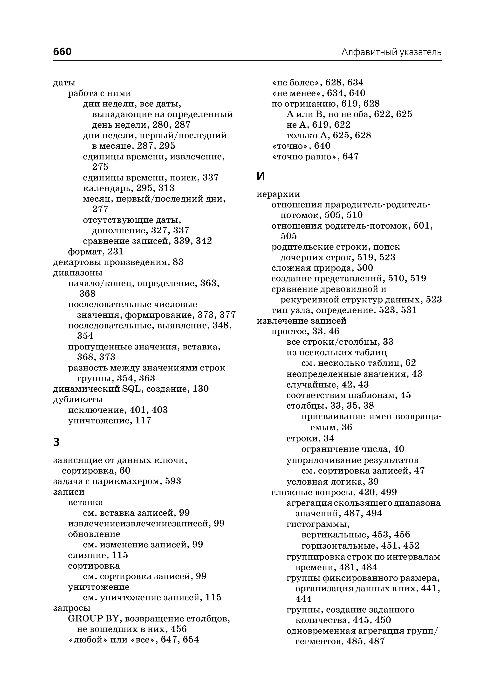 660                                                        Алфавитный указатель


даты                                        «не более», 628, 634
   работа с ними                            «не менее», 634, 640
       дни недели, все даты,                по отрицанию, 619, 628
         выпадающие на определенный            А или В, но не оба, 622, 625
         день недели, 280, 287                 не А, 619, 622
       дни недели, первый/последний            только А, 625, 628
         в месяце, 287, 295                 «точно», 640
       единицы времени, извлечение,         «точно равно», 647
         275
       единицы времени, поиск, 337      И
       календарь, 295, 313
       месяц, первый/последний дни,     иерархии
         277                               отношения прародитель родитель
                                             потомок, 505, 510
       отсутствующие даты,
         дополнение, 327, 337              отношения родитель потомок, 501,
       сравнение записей, 339, 342           505
                                           родительские строки, поиск
   формат, 231
декартовы произведения, 83                   дочерних строк, 519, 523
диапазоны                                  сложная природа, 500
                                           создание представлений, 510, 519
   начало/конец, определение, 363,
      368                                  сравнение древовидной и
   последовательные числовые                 рекурсивной структур данных, 523
                                           тип узла, определение, 523, 531
     значения, формирование, 373, 377
   последовательные, выявление, 348,    извлечение записей
     354                                   простое, 33, 46
                                              все строки/столбцы, 33
   пропущенные значения, вставка,
     368, 373                                 из нескольких таблиц
   разность между значениями строк               см. несколько таблиц, 62
     группы, 354, 363                         неопределенные значения, 43
динамический SQL, создание, 130               случайные, 42, 43
дубликаты                                     соответствия шаблонам, 45
   исключение, 401, 403                       столбцы, 33, 35, 38
   уничтожение, 117                              присваивание имен возвраща
                                                    емым, 36
З                                             строки, 34
                                                 ограничение числа, 40
зависящие от данных ключи,                    упорядочивание результатов
  сортировка, 60                                 см. сортировка записей, 47
задача с парикмахером, 593                    условная логика, 39
записи                                     сложные вопросы, 420, 499
   вставка                                    агрегация скользящего диапазона
      см. вставка записей, 99                   значений, 487, 494
   извлечениеизвлечениезаписей, 99            гистограммы,
   обновление                                    вертикальные, 453, 456
      см. изменение записей, 99                  горизонтальные, 451, 452
   слияние, 115                               группировка строк по интервалам
   сортировка                                   времени, 481, 484
      см. сортировка записей, 99              группы фиксированного размера,
   уничтожение                                  организация данных в них, 441,
      см. уничтожение записей, 115              444
запросы                                       группы, создание заданного
   GROUP BY, возвращение столбцов,              количества, 445, 450
     не вошедших в них, 456                   одновременная агрегация групп/
   «любой» или «все», 647, 654                  сегментов, 485, 487
 