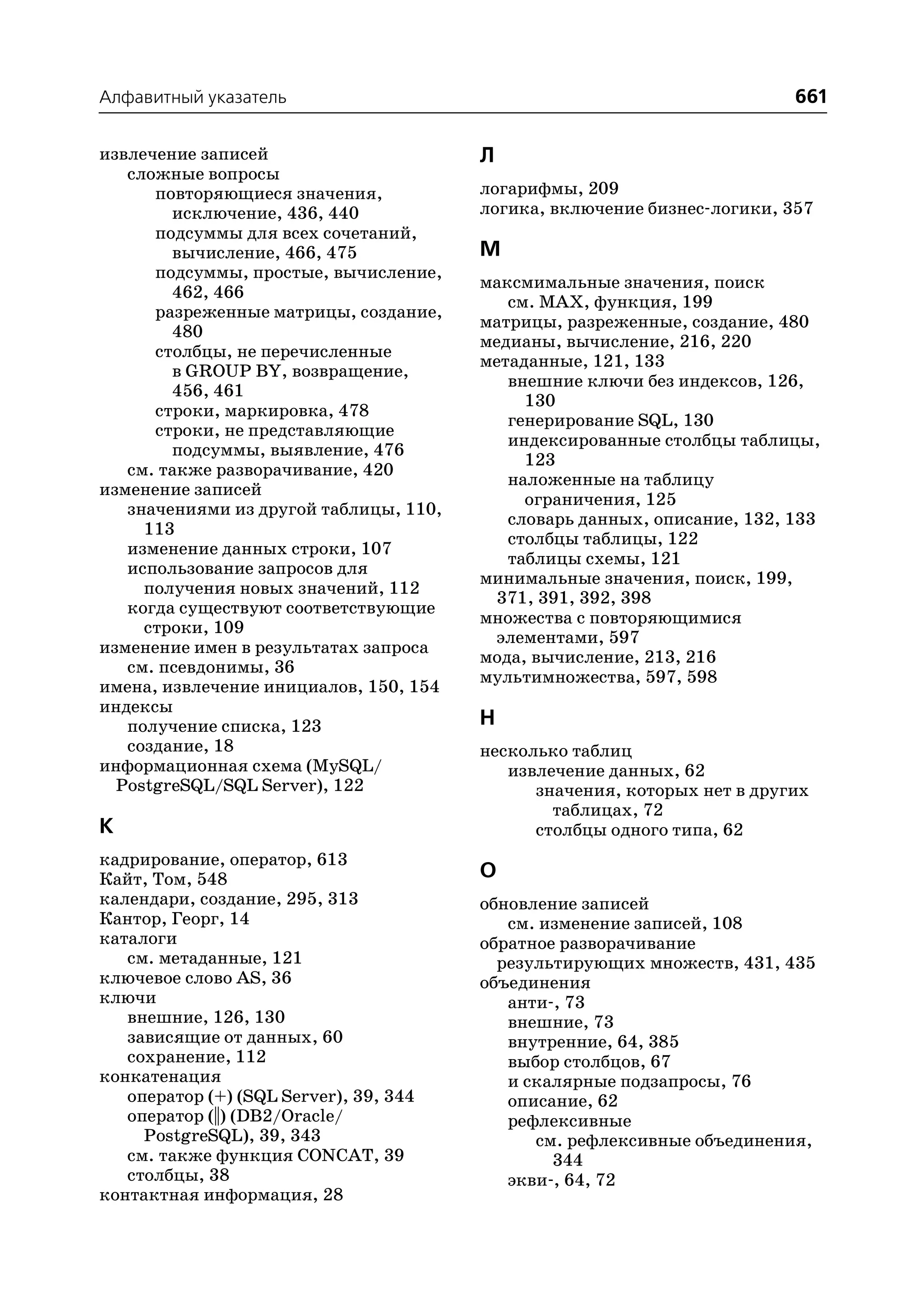 Алфавитный указатель                                                      661

извлечение записей                      Л
   сложные вопросы
      повторяющиеся значения,           логарифмы, 209
        исключение, 436, 440            логика, включение бизнес логики, 357
      подсуммы для всех сочетаний,
        вычисление, 466, 475            М
      подсуммы, простые, вычисление,
                                        максмимальные значения, поиск
        462, 466
                                           см. MAX, функция, 199
      разреженные матрицы, создание,
                                        матрицы, разреженные, создание, 480
        480
                                        медианы, вычисление, 216, 220
      столбцы, не перечисленные
                                        метаданные, 121, 133
        в GROUP BY, возвращение,
                                           внешние ключи без индексов, 126,
        456, 461
                                             130
      строки, маркировка, 478
                                           генерирование SQL, 130
      строки, не представляющие
                                           индексированные столбцы таблицы,
        подсуммы, выявление, 476
                                             123
   см. также разворачивание, 420
                                           наложенные на таблицу
изменение записей
                                             ограничения, 125
   значениями из другой таблицы, 110,
                                           словарь данных, описание, 132, 133
     113
                                           столбцы таблицы, 122
   изменение данных строки, 107
                                           таблицы схемы, 121
   использование запросов для
                                        минимальные значения, поиск, 199,
     получения новых значений, 112
                                         371, 391, 392, 398
   когда существуют соответствующие
                                        множества с повторяющимися
     строки, 109
                                         элементами, 597
изменение имен в результатах запроса
                                        мода, вычисление, 213, 216
   см. псевдонимы, 36
                                        мультимножества, 597, 598
имена, извлечение инициалов, 150, 154
индексы
   получение списка, 123                Н
   создание, 18                         несколько таблиц
информационная схема (MySQL/               извлечение данных, 62
  PostgreSQL/SQL Server), 122                 значения, которых нет в других
                                                таблицах, 72
К                                             столбцы одного типа, 62
кадрирование, оператор, 613
Кайт, Том, 548                          О
календари, создание, 295, 313           обновление записей
Кантор, Георг, 14                          см. изменение записей, 108
каталоги                                обратное разворачивание
   см. метаданные, 121                    результирующих множеств, 431, 435
ключевое слово AS, 36                   объединения
ключи                                      анти , 73
   внешние, 126, 130                       внешние, 73
   зависящие от данных, 60                 внутренние, 64, 385
   сохранение, 112                         выбор столбцов, 67
конкатенация                               и скалярные подзапросы, 76
   оператор (+) (SQL Server), 39, 344      описание, 62
   оператор (||) (DB2/Oracle/              рефлексивные
     PostgreSQL), 39, 343                     см. рефлексивные объединения,
   см. также функция CONCAT, 39                 344
   столбцы, 38                             экви , 64, 72
контактная информация, 28
 
