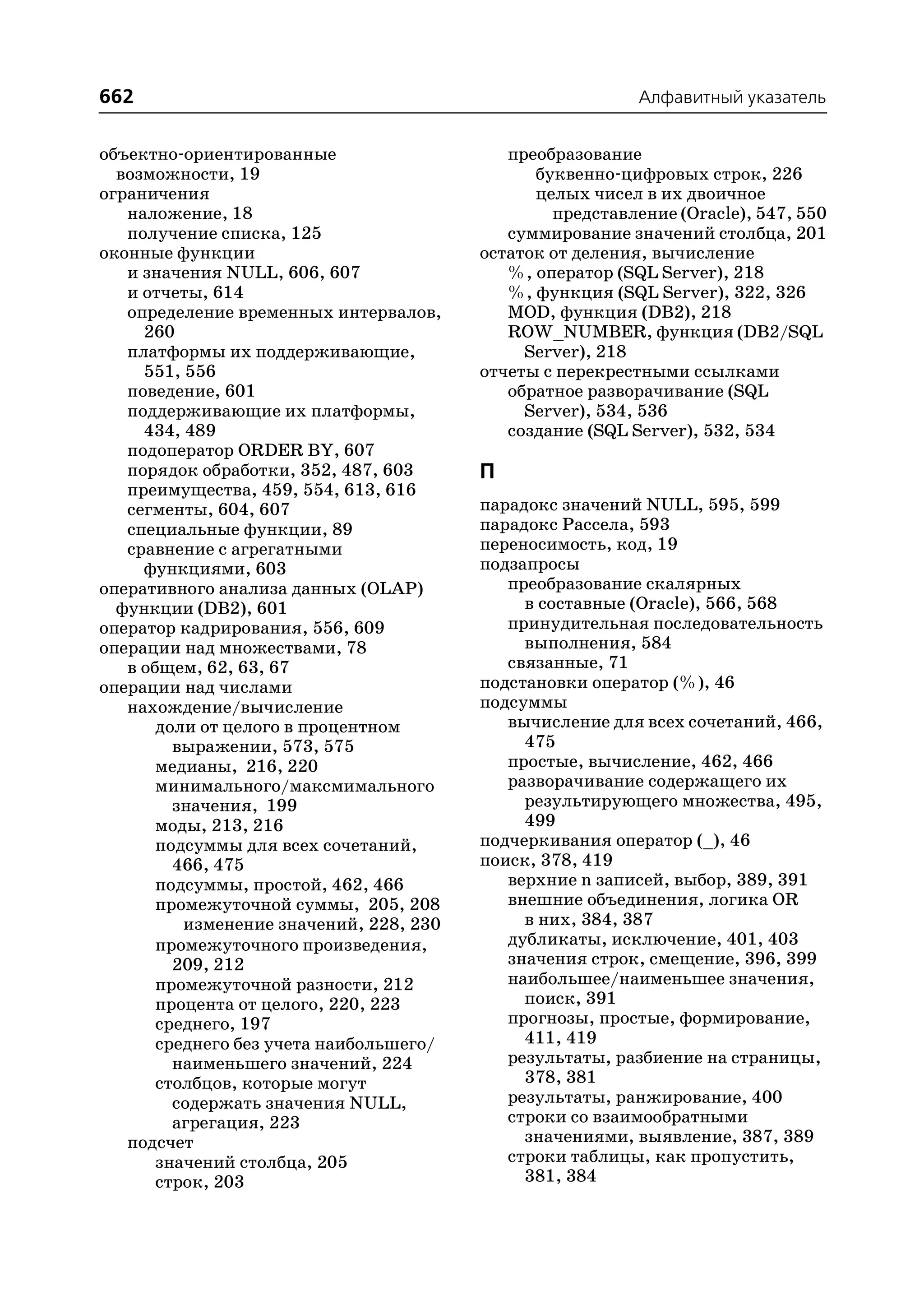 662                                                        Алфавитный указатель


объектно ориентированные                    преобразование
  возможности, 19                              буквенно цифровых строк, 226
ограничения                                    целых чисел в их двоичное
   наложение, 18                                 представление (Oracle), 547, 550
   получение списка, 125                    суммирование значений столбца, 201
оконные функции                          остаток от деления, вычисление
   и значения NULL, 606, 607                %, оператор (SQL Server), 218
   и отчеты, 614                            %, функция (SQL Server), 322, 326
   определение временных интервалов,        MOD, функция (DB2), 218
     260                                    ROW_NUMBER, функция (DB2/SQL
   платформы их поддерживающие,               Server), 218
     551, 556                            отчеты с перекрестными ссылками
   поведение, 601                           обратное разворачивание (SQL
   поддерживающие их платформы,               Server), 534, 536
     434, 489                               создание (SQL Server), 532, 534
   подоператор ORDER BY, 607
   порядок обработки, 352, 487, 603      П
   преимущества, 459, 554, 613, 616
   сегменты, 604, 607                    парадокс значений NULL, 595, 599
   специальные функции, 89               парадокс Рассела, 593
   сравнение с агрегатными               переносимость, код, 19
     функциями, 603                      подзапросы
оперативного анализа данных (OLAP)          преобразование скалярных
  функции (DB2), 601                          в составные (Oracle), 566, 568
оператор кадрирования, 556, 609             принудительная последовательность
операции над множествами, 78                  выполнения, 584
   в общем, 62, 63, 67                      связанные, 71
операции над числами                     подстановки оператор (%), 46
   нахождение/вычисление                 подсуммы
       доли от целого в процентном          вычисление для всех сочетаний, 466,
         выражении, 573, 575                  475
       медианы, 216, 220                    простые, вычисление, 462, 466
       минимального/максмимального          разворачивание содержащего их
         значения, 199                        результирующего множества, 495,
       моды, 213, 216                         499
       подсуммы для всех сочетаний,      подчеркивания оператор (_), 46
         466, 475                        поиск, 378, 419
       подсуммы, простой, 462, 466          верхние n записей, выбор, 389, 391
       промежуточной суммы, 205, 208        внешние объединения, логика OR
          изменение значений, 228, 230        в них, 384, 387
       промежуточного произведения,         дубликаты, исключение, 401, 403
         209, 212                           значения строк, смещение, 396, 399
       промежуточной разности, 212          наибольшее/наименьшее значения,
       процента от целого, 220, 223           поиск, 391
       среднего, 197                        прогнозы, простые, формирование,
       среднего без учета наибольшего/        411, 419
         наименьшего значений, 224          результаты, разбиение на страницы,
       столбцов, которые могут                378, 381
         содержать значения NULL,           результаты, ранжирование, 400
         агрегация, 223                     строки со взаимообратными
   подсчет                                    значениями, выявление, 387, 389
       значений столбца, 205                строки таблицы, как пропустить,
       строк, 203                             381, 384
 