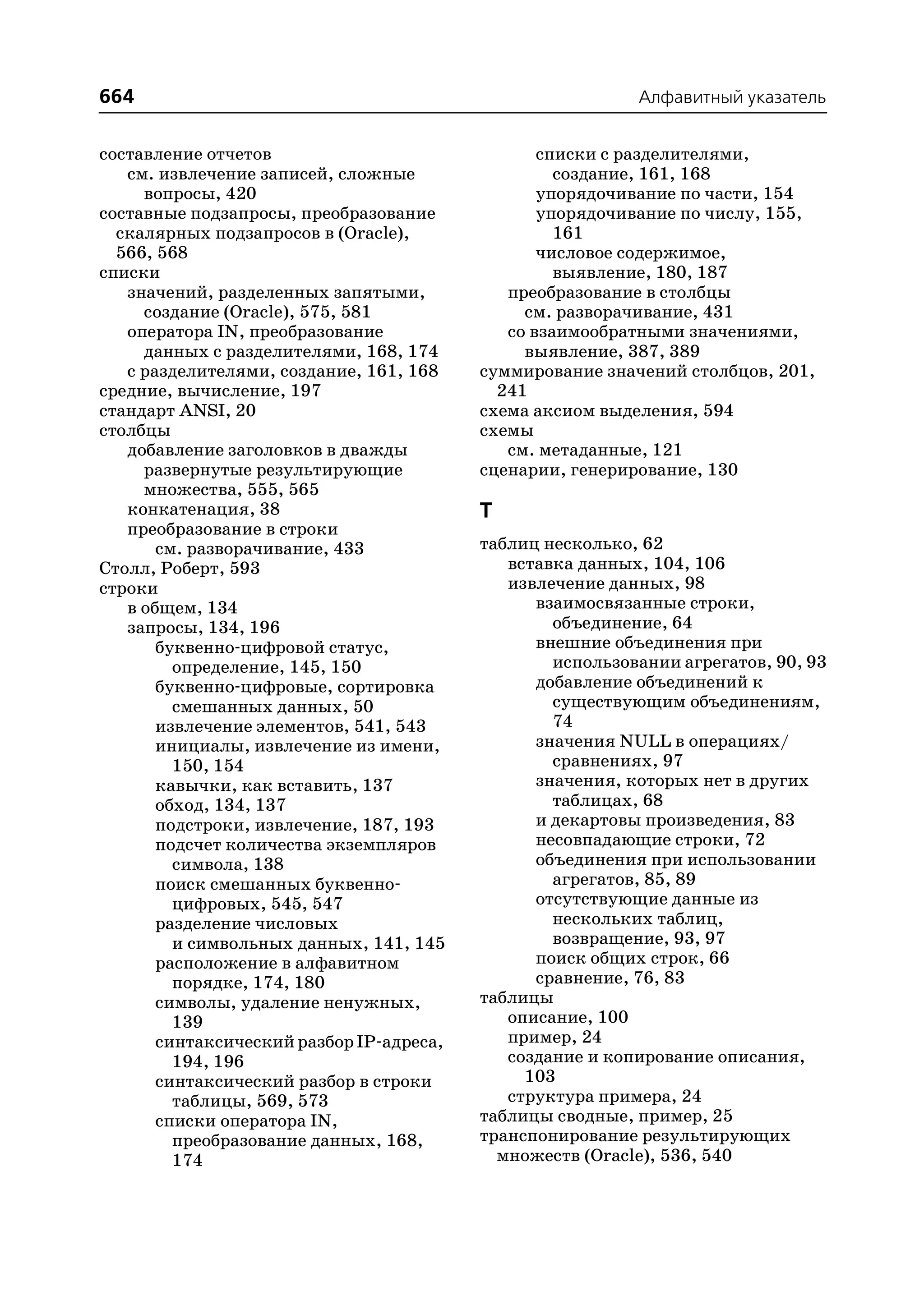 664                                                        Алфавитный указатель


составление отчетов                              списки с разделителями,
   см. извлечение записей, сложные                 создание, 161, 168
     вопросы, 420                                упорядочивание по части, 154
составные подзапросы, преобразование             упорядочивание по числу, 155,
  скалярных подзапросов в (Oracle),                161
  566, 568                                       числовое содержимое,
списки                                             выявление, 180, 187
   значений, разделенных запятыми,           преобразование в столбцы
     создание (Oracle), 575, 581               см. разворачивание, 431
   оператора IN, преобразование              со взаимообратными значениями,
     данных с разделителями, 168, 174          выявление, 387, 389
   с разделителями, создание, 161, 168    суммирование значений столбцов, 201,
средние, вычисление, 197                    241
стандарт ANSI, 20                         схема аксиом выделения, 594
столбцы                                   схемы
   добавление заголовков в дважды            см. метаданные, 121
     развернутые результирующие           сценарии, генерирование, 130
     множества, 555, 565
   конкатенация, 38                       Т
   преобразование в строки
       см. разворачивание, 433            таблиц несколько, 62
Столл, Роберт, 593                           вставка данных, 104, 106
строки                                       извлечение данных, 98
   в общем, 134                                 взаимосвязанные строки,
   запросы, 134, 196                              объединение, 64
       буквенно цифровой статус,                внешние объединения при
         определение, 145, 150                    использовании агрегатов, 90, 93
       буквенно цифровые, сортировка            добавление объединений к
         смешанных данных, 50                     существующим объединениям,
       извлечение элементов, 541, 543             74
       инициалы, извлечение из имени,           значения NULL в операциях/
         150, 154                                 сравнениях, 97
       кавычки, как вставить, 137               значения, которых нет в других
       обход, 134, 137                            таблицах, 68
       подстроки, извлечение, 187, 193          и декартовы произведения, 83
       подсчет количества экземпляров           несовпадающие строки, 72
         символа, 138                           объединения при использовании
       поиск смешанных буквенно                   агрегатов, 85, 89
         цифровых, 545, 547                     отсутствующие данные из
       разделение числовых                        нескольких таблиц,
         и символьных данных, 141, 145            возвращение, 93, 97
       расположение в алфавитном                поиск общих строк, 66
         порядке, 174, 180                      сравнение, 76, 83
       символы, удаление ненужных,        таблицы
         139                                 описание, 100
       синтаксический разбор IP адреса,      пример, 24
         194, 196                            создание и копирование описания,
       синтаксический разбор в строки          103
         таблицы, 569, 573                   структура примера, 24
       списки оператора IN,               таблицы сводные, пример, 25
         преобразование данных, 168,      транспонирование результирующих
         174                                множеств (Oracle), 536, 540
 