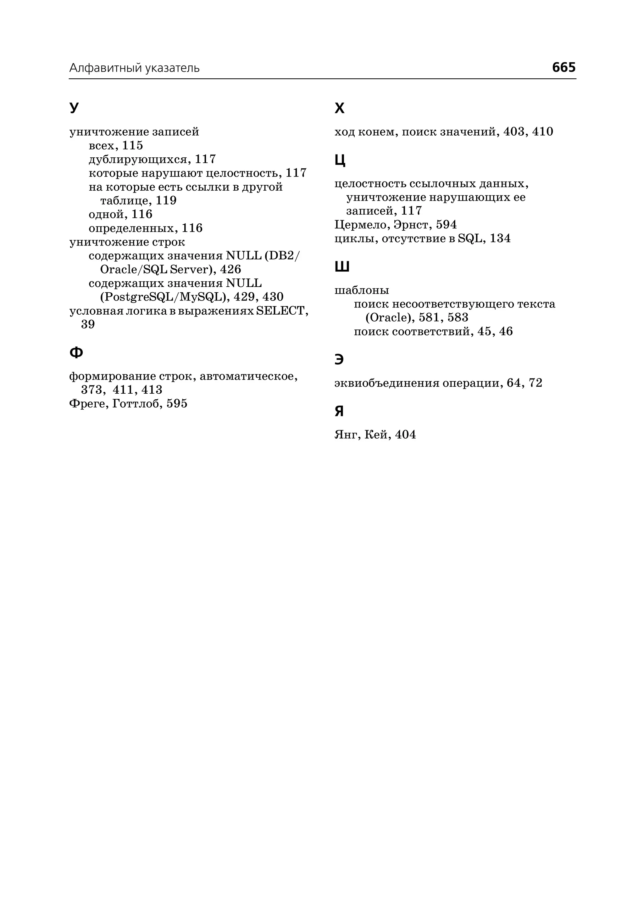 Алфавитный указатель                                                      665


У                                      Х
уничтожение записей                    ход конем, поиск значений, 403, 410
   всех, 115
   дублирующихся, 117                  Ц
   которые нарушают целостность, 117
   на которые есть ссылки в другой     целостность ссылочных данных,
     таблице, 119                        уничтожение нарушающих ее
   одной, 116                            записей, 117
   определенных, 116                   Цермело, Эрнст, 594
уничтожение строк                      циклы, отсутствие в SQL, 134
   содержащих значения NULL (DB2/
     Oracle/SQL Server), 426           Ш
   содержащих значения NULL
                                       шаблоны
     (PostgreSQL/MySQL), 429, 430
                                         поиск несоответствующего текста
условная логика в выражениях SELECT,
                                           (Oracle), 581, 583
  39
                                         поиск соответствий, 45, 46
Ф                                      Э
формирование строк, автоматическое,
                                       эквиобъединения операции, 64, 72
 373, 411, 413
Фреге, Готтлоб, 595
                                       Я
                                       Янг, Кей, 404
 