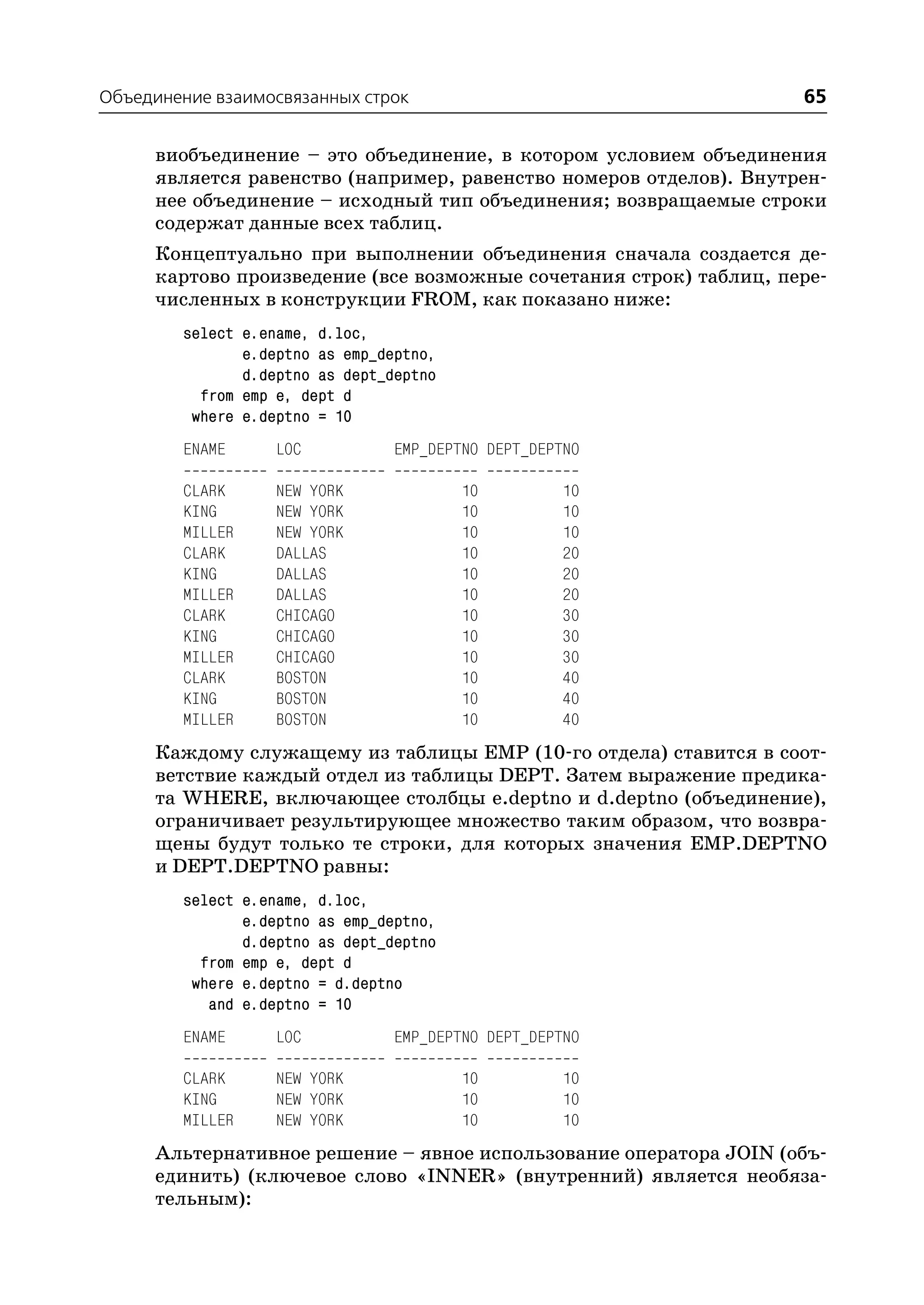 Объединение взаимосвязанных строк                                   65

     виобъединение – это объединение, в котором условием объединения
     является равенство (например, равенство номеров отделов). Внутрен
     нее объединение – исходный тип объединения; возвращаемые строки
     содержат данные всех таблиц.
     Концептуально при выполнении объединения сначала создается де
     картово произведение (все возможные сочетания строк) таблиц, пере
     численных в конструкции FROM, как показано ниже:
        select e.ename, d.loc,
               e.deptno as emp_deptno,
               d.deptno as dept_deptno
          from emp e, dept d
         where e.deptno = 10
        ENAME      LOC           EMP_DEPTNO DEPT_DEPTNO

        CLARK      NEW YORK              10         10
        KING       NEW YORK              10         10
        MILLER     NEW YORK              10         10
        CLARK      DALLAS                10         20
        KING       DALLAS                10         20
        MILLER     DALLAS                10         20
        CLARK      CHICAGO               10         30
        KING       CHICAGO               10         30
        MILLER     CHICAGO               10         30
        CLARK      BOSTON                10         40
        KING       BOSTON                10         40
        MILLER     BOSTON                10         40
     Каждому служащему из таблицы EMP (10 го отдела) ставится в соот
     ветствие каждый отдел из таблицы DEPT. Затем выражение предика
     та WHERE, включающее столбцы e.deptno и d.deptno (объединение),
     ограничивает результирующее множество таким образом, что возвра
     щены будут только те строки, для которых значения EMP.DEPTNO
     и DEPT.DEPTNO равны:
        select e.ename, d.loc,
               e.deptno as emp_deptno,
               d.deptno as dept_deptno
          from emp e, dept d
         where e.deptno = d.deptno
           and e.deptno = 10
        ENAME      LOC           EMP_DEPTNO DEPT_DEPTNO

        CLARK      NEW YORK              10         10
        KING       NEW YORK              10         10
        MILLER     NEW YORK              10         10
     Альтернативное решение – явное использование оператора JOIN (объ
     единить) (ключевое слово «INNER» (внутренний) является необяза
     тельным):
 