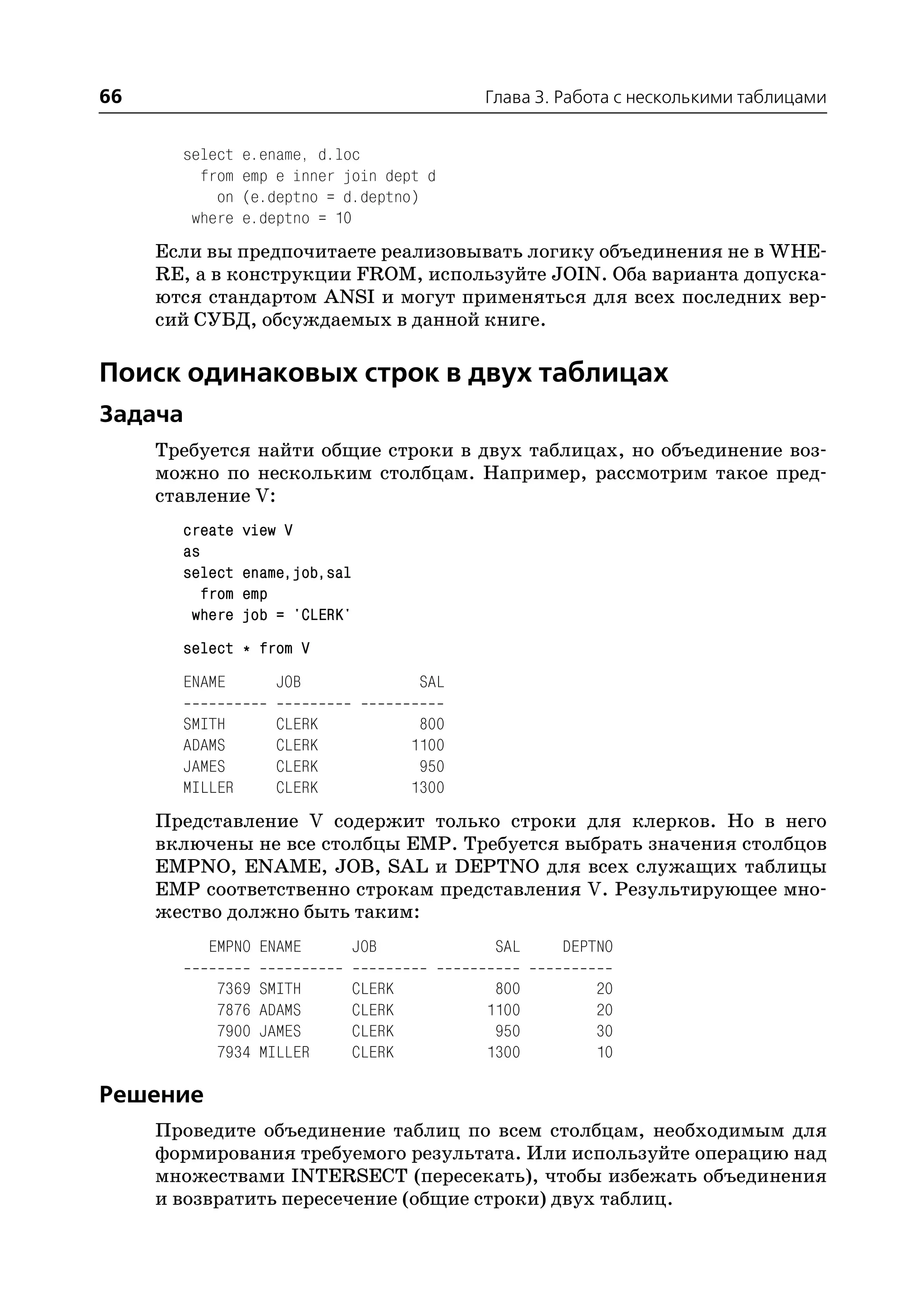 66                                              Глава 3. Работа с несколькими таблицами


       select    e.ename, d.loc
         from    emp e inner join dept d
           on    (e.deptno = d.deptno)
        where    e.deptno = 10
     Если вы предпочитаете реализовывать логику объединения не в WHE
     RE, а в конструкции FROM, используйте JOIN. Оба варианта допуска
     ются стандартом ANSI и могут применяться для всех последних вер
     сий СУБД, обсуждаемых в данной книге.

Поиск одинаковых строк в двух таблицах
Задача
     Требуется найти общие строки в двух таблицах, но объединение воз
     можно по нескольким столбцам. Например, рассмотрим такое пред
     ставление V:
       create    view V
       as
       select    ename,job,sal
          from   emp
        where    job = 'CLERK'
       select * from V
       ENAME         JOB                  SAL

       SMITH         CLERK                800
       ADAMS         CLERK               1100
       JAMES         CLERK                950
       MILLER        CLERK               1300
     Представление V содержит только строки для клерков. Но в него
     включены не все столбцы EMP. Требуется выбрать значения столбцов
     EMPNO, ENAME, JOB, SAL и DEPTNO для всех служащих таблицы
     EMP соответственно строкам представления V. Результирующее мно
     жество должно быть таким:
          EMPNO ENAME            JOB             SAL    DEPTNO

           7369    SMITH         CLERK           800        20
           7876    ADAMS         CLERK          1100        20
           7900    JAMES         CLERK           950        30
           7934    MILLER        CLERK          1300        10

Решение
     Проведите объединение таблиц по всем столбцам, необходимым для
     формирования требуемого результата. Или используйте операцию над
     множествами INTERSECT (пересекать), чтобы избежать объединения
     и возвратить пересечение (общие строки) двух таблиц.
 