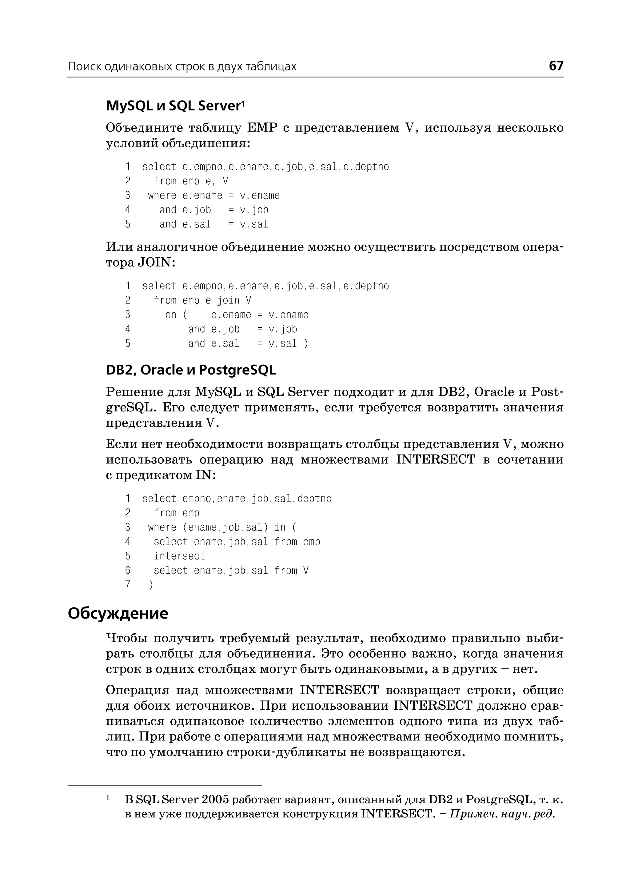 Поиск одинаковых строк в двух таблицах                                          67

      MySQL и SQL Server1
      Объедините таблицу EMP с представлением V, используя несколько
      условий объединения:
          1 select e.empno,e.ename,e.job,e.sal,e.deptno
          2   from emp e, V
          3 where e.ename = v.ename
          4    and e.job = v.job
          5    and e.sal = v.sal
      Или аналогичное объединение можно осуществить посредством опера
      тора JOIN:
          1 select e.empno,e.ename,e.job,e.sal,e.deptno
          2   from emp e join V
          3     on (     e.ename = v.ename
          4          and e.job = v.job
          5          and e.sal = v.sal )

      DB2, Oracle и PostgreSQL
      Решение для MySQL и SQL Server подходит и для DB2, Oracle и Post
      greSQL. Его следует применять, если требуется возвратить значения
      представления V.
      Если нет необходимости возвращать столбцы представления V, можно
      использовать операцию над множествами INTERSECT в сочетании
      с предикатом IN:
          1 select empno,ename,job,sal,deptno
          2   from emp
          3 where (ename,job,sal) in (
          4   select ename,job,sal from emp
          5   intersect
          6   select ename,job,sal from V
          7 )

Обсуждение
      Чтобы получить требуемый результат, необходимо правильно выби
      рать столбцы для объединения. Это особенно важно, когда значения
      строк в одних столбцах могут быть одинаковыми, а в других – нет.
      Операция над множествами INTERSECT возвращает строки, общие
      для обоих источников. При использовании INTERSECT должно срав
      ниваться одинаковое количество элементов одного типа из двух таб
      лиц. При работе с операциями над множествами необходимо помнить,
      что по умолчанию строки дубликаты не возвращаются.


      1   В SQL Server 2005 работает вариант, описанный для DB2 и PostgreSQL, т. к.
          в нем уже поддерживается конструкция INTERSECT. – Примеч. науч. ред.
 