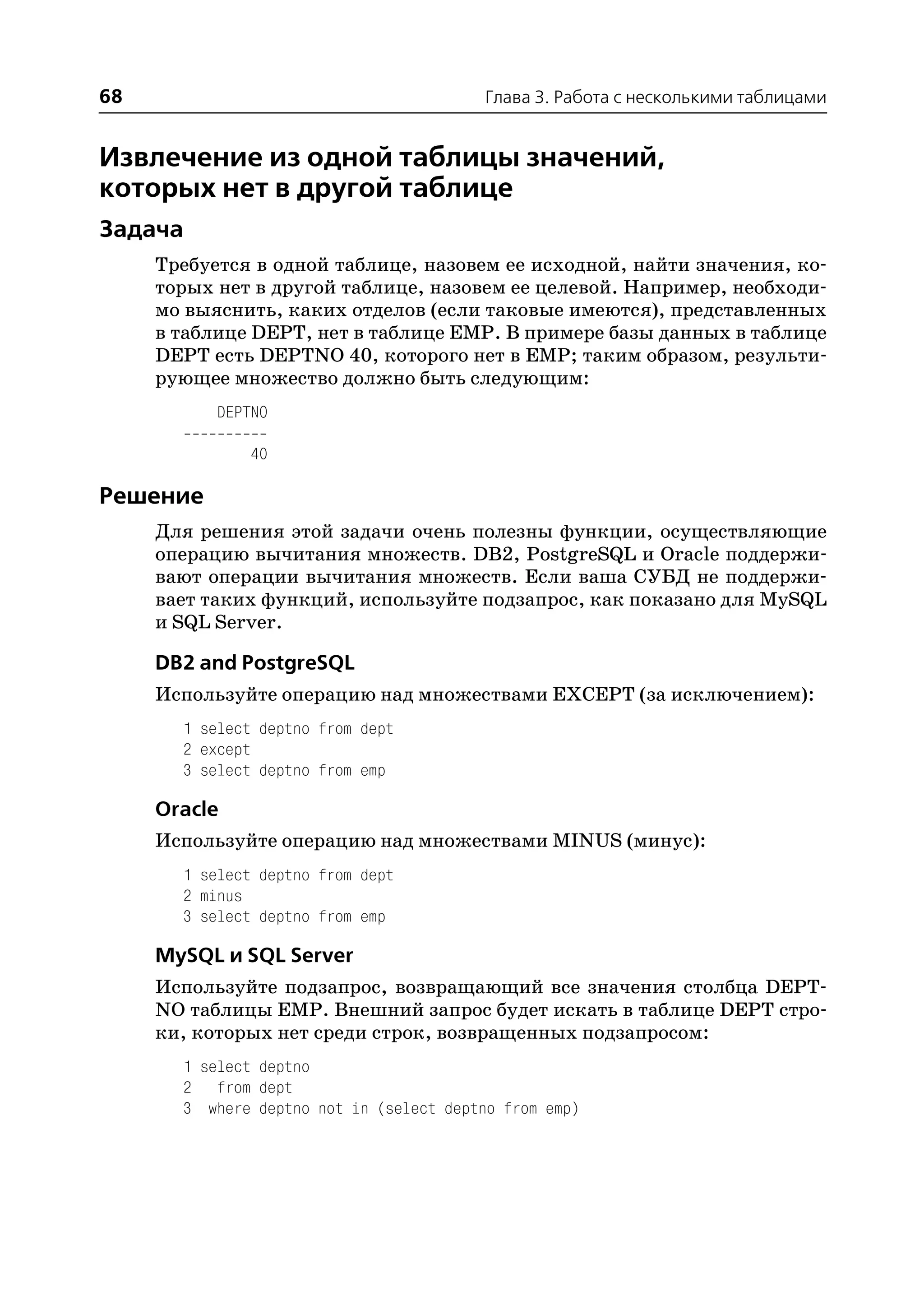68                                        Глава 3. Работа с несколькими таблицами


Извлечение из одной таблицы значений,
которых нет в другой таблице
Задача
     Требуется в одной таблице, назовем ее исходной, найти значения, ко
     торых нет в другой таблице, назовем ее целевой. Например, необходи
     мо выяснить, каких отделов (если таковые имеются), представленных
     в таблице DEPT, нет в таблице EMP. В примере базы данных в таблице
     DEPT есть DEPTNO 40, которого нет в EMP; таким образом, результи
     рующее множество должно быть следующим:
           DEPTNO

               40

Решение
     Для решения этой задачи очень полезны функции, осуществляющие
     операцию вычитания множеств. DB2, PostgreSQL и Oracle поддержи
     вают операции вычитания множеств. Если ваша СУБД не поддержи
     вает таких функций, используйте подзапрос, как показано для MySQL
     и SQL Server.

     DB2 and PostgreSQL
     Используйте операцию над множествами EXCEPT (за исключением):
       1 select deptno from dept
       2 except
       3 select deptno from emp

     Oracle
     Используйте операцию над множествами MINUS (минус):
       1 select deptno from dept
       2 minus
       3 select deptno from emp

     MySQL и SQL Server
     Используйте подзапрос, возвращающий все значения столбца DEPT
     NO таблицы EMP. Внешний запрос будет искать в таблице DEPT стро
     ки, которых нет среди строк, возвращенных подзапросом:
       1 select deptno
       2 from dept
       3 where deptno not in (select deptno from emp)
 