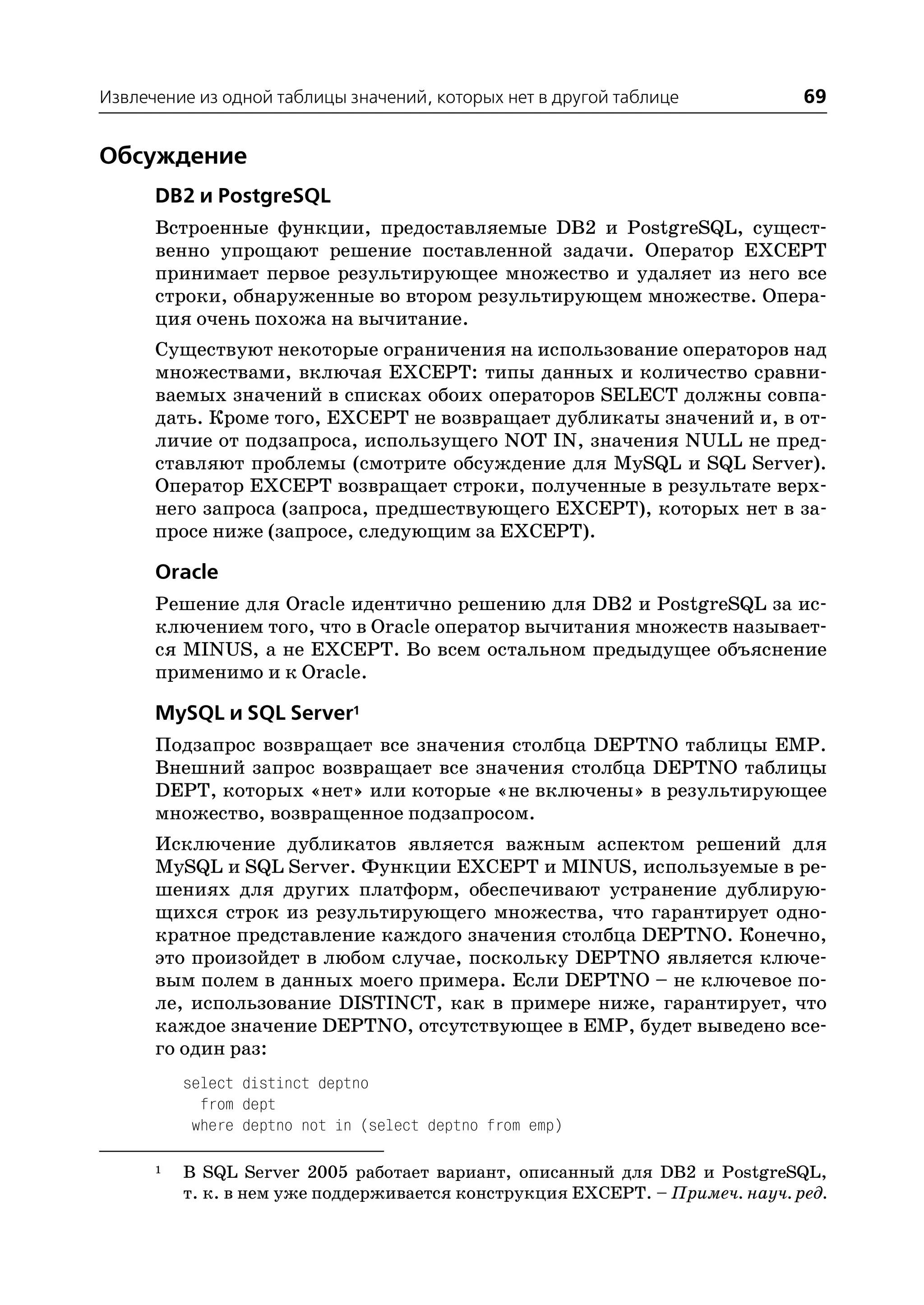 Извлечение из одной таблицы значений, которых нет в другой таблице            69


Обсуждение
      DB2 и PostgreSQL
      Встроенные функции, предоставляемые DB2 и PostgreSQL, сущест
      венно упрощают решение поставленной задачи. Оператор EXCEPT
      принимает первое результирующее множество и удаляет из него все
      строки, обнаруженные во втором результирующем множестве. Опера
      ция очень похожа на вычитание.
      Существуют некоторые ограничения на использование операторов над
      множествами, включая EXCEPT: типы данных и количество сравни
      ваемых значений в списках обоих операторов SELECT должны совпа
      дать. Кроме того, EXCEPT не возвращает дубликаты значений и, в от
      личие от подзапроса, использущего NOT IN, значения NULL не пред
      ставляют проблемы (смотрите обсуждение для MySQL и SQL Server).
      Оператор EXCEPT возвращает строки, полученные в результате верх
      него запроса (запроса, предшествующего EXCEPT), которых нет в за
      просе ниже (запросе, следующим за EXCEPT).

      Oracle
      Решение для Oracle идентично решению для DB2 и PostgreSQL за ис
      ключением того, что в Oracle оператор вычитания множеств называет
      ся MINUS, а не EXCEPT. Во всем остальном предыдущее объяснение
      применимо и к Oracle.

      MySQL и SQL Server1
      Подзапрос возвращает все значения столбца DEPTNO таблицы EMP.
      Внешний запрос возвращает все значения столбца DEPTNO таблицы
      DEPT, которых «нет» или которые «не включены» в результирующее
      множество, возвращенное подзапросом.
      Исключение дубликатов является важным аспектом решений для
      MySQL и SQL Server. Функции EXCEPT и MINUS, используемые в ре
      шениях для других платформ, обеспечивают устранение дублирую
      щихся строк из результирующего множества, что гарантирует одно
      кратное представление каждого значения столбца DEPTNO. Конечно,
      это произойдет в любом случае, поскольку DEPTNO является ключе
      вым полем в данных моего примера. Если DEPTNO – не ключевое по
      ле, использование DISTINCT, как в примере ниже, гарантирует, что
      каждое значение DEPTNO, отсутствующее в EMP, будет выведено все
      го один раз:
          select distinct deptno
            from dept
           where deptno not in (select deptno from emp)

      1   В SQL Server 2005 работает вариант, описанный для DB2 и PostgreSQL,
          т. к. в нем уже поддерживается конструкция EXCEPT. – Примеч. науч. ред.
 