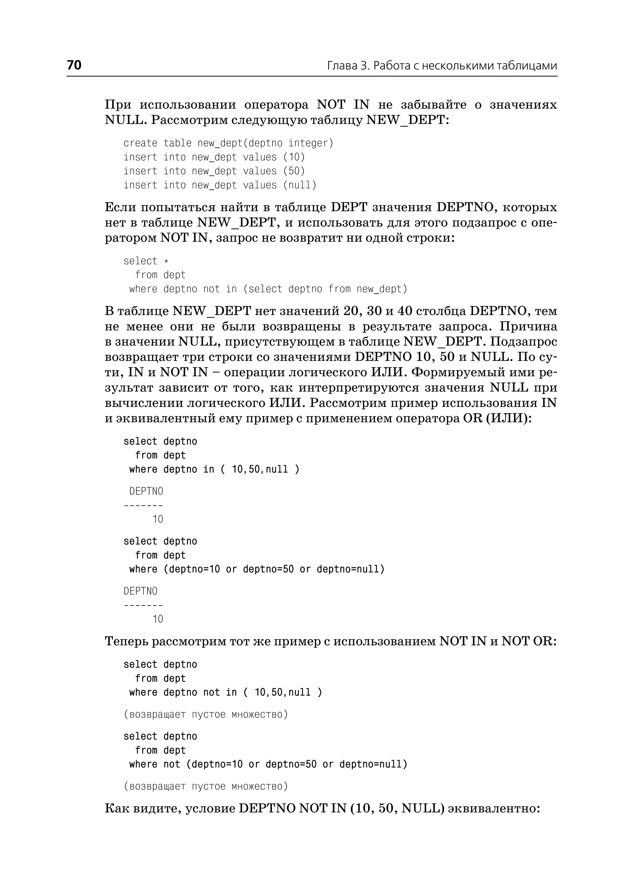 70                                           Глава 3. Работа с несколькими таблицами


     При использовании оператора NOT IN не забывайте о значениях
     NULL. Рассмотрим следующую таблицу NEW_DEPT:
       create    table new_dept(deptno integer)
       insert    into new_dept values (10)
       insert    into new_dept values (50)
       insert    into new_dept values (null)
     Если попытаться найти в таблице DEPT значения DEPTNO, которых
     нет в таблице NEW_DEPT, и использовать для этого подзапрос с опе
     ратором NOT IN, запрос не возвратит ни одной строки:
       select *
         from dept
        where deptno not in (select deptno from new_dept)
     В таблице NEW_DEPT нет значений 20, 30 и 40 столбца DEPTNO, тем
     не менее они не были возвращены в результате запроса. Причина
     в значении NULL, присутствующем в таблице NEW_DEPT. Подзапрос
     возвращает три строки со значениями DEPTNO 10, 50 и NULL. По су
     ти, IN и NOT IN – операции логического ИЛИ. Формируемый ими ре
     зультат зависит от того, как интерпретируются значения NULL при
     вычислении логического ИЛИ. Рассмотрим пример использования IN
     и эквивалентный ему пример с применением оператора OR (ИЛИ):
       select deptno
         from dept
        where deptno in ( 10,50,null )
        DEPTNO

            10
       select deptno
         from dept
        where (deptno=10 or deptno=50 or deptno=null)
       DEPTNO

            10
     Теперь рассмотрим тот же пример с использованием NOT IN и NOT OR:
       select deptno
         from dept
        where deptno not in ( 10,50,null )
       (возвращает пустое множество)
       select deptno
         from dept
        where not (deptno=10 or deptno=50 or deptno=null)
       (возвращает пустое множество)
     Как видите, условие DEPTNO NOT IN (10, 50, NULL) эквивалентно:
 
