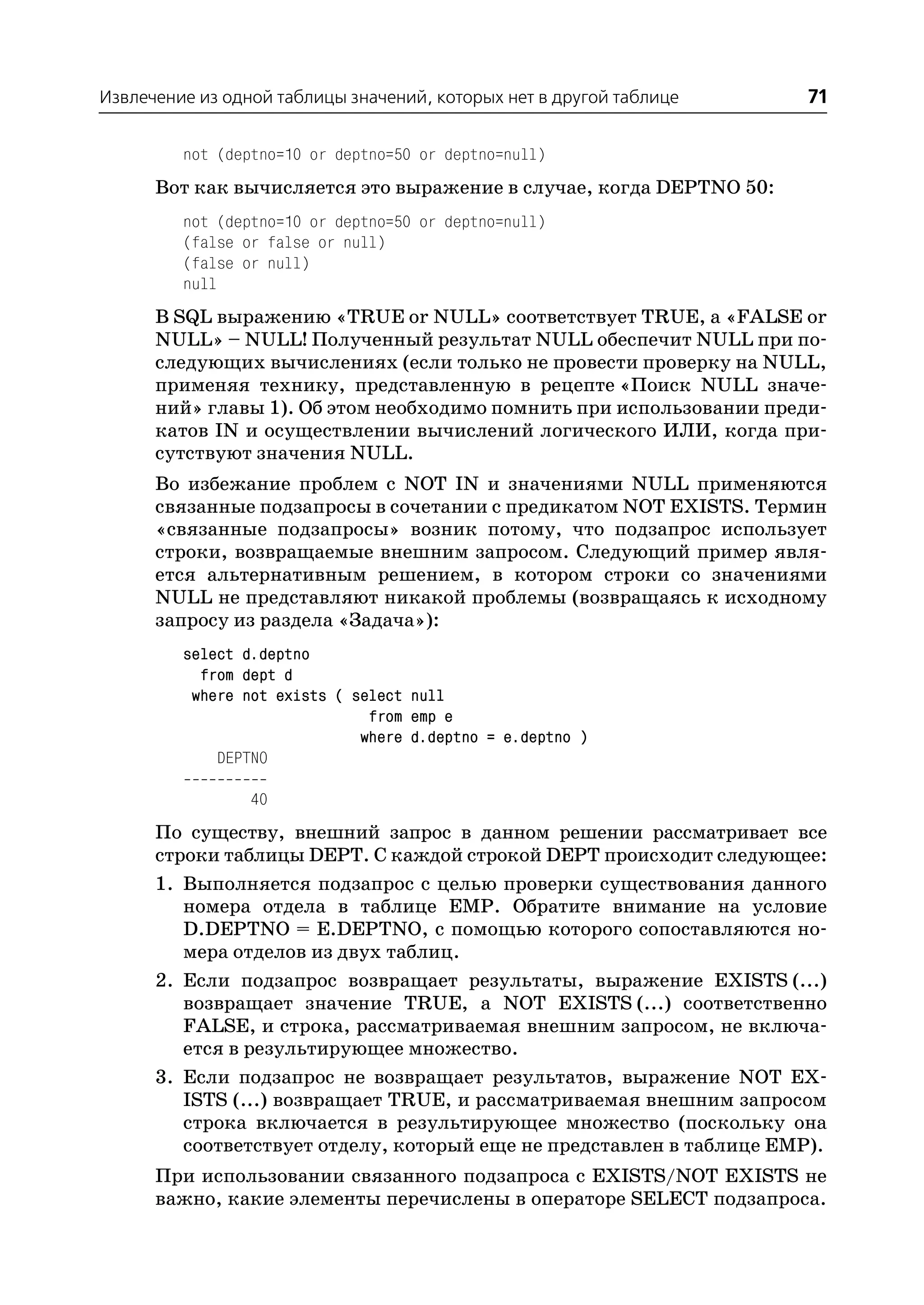 Извлечение из одной таблицы значений, которых нет в другой таблице     71

         not (deptno=10 or deptno=50 or deptno=null)
      Вот как вычисляется это выражение в случае, когда DEPTNO 50:
         not (deptno=10 or deptno=50 or deptno=null)
         (false or false or null)
         (false or null)
         null
      В SQL выражению «TRUE or NULL» соответствует TRUE, а «FALSE or
      NULL» – NULL! Полученный результат NULL обеспечит NULL при по
      следующих вычислениях (если только не провести проверку на NULL,
      применяя технику, представленную в рецепте «Поиск NULL значе
      ний» главы 1). Об этом необходимо помнить при использовании преди
      катов IN и осуществлении вычислений логического ИЛИ, когда при
      сутствуют значения NULL.
      Во избежание проблем с NOT IN и значениями NULL применяются
      связанные подзапросы в сочетании с предикатом NOT EXISTS. Термин
      «связанные подзапросы» возник потому, что подзапрос использует
      строки, возвращаемые внешним запросом. Следующий пример явля
      ется альтернативным решением, в котором строки со значениями
      NULL не представляют никакой проблемы (возвращаясь к исходному
      запросу из раздела «Задача»):
         select d.deptno
           from dept d
          where not exists ( select null
                               from emp e
                              where d.deptno = e.deptno )
             DEPTNO

                 40
      По существу, внешний запрос в данном решении рассматривает все
      строки таблицы DEPT. С каждой строкой DEPT происходит следующее:
      1. Выполняется подзапрос с целью проверки существования данного
         номера отдела в таблице EMP. Обратите внимание на условие
         D.DEPTNO = E.DEPTNO, с помощью которого сопоставляются но
         мера отделов из двух таблиц.
      2. Если подзапрос возвращает результаты, выражение EXISTS (...)
         возвращает значение TRUE, а NOT EXISTS (...) соответственно
         FALSE, и строка, рассматриваемая внешним запросом, не включа
         ется в результирующее множество.
      3. Если подзапрос не возвращает результатов, выражение NOT EX
         ISTS (...) возвращает TRUE, и рассматриваемая внешним запросом
         строка включается в результирующее множество (поскольку она
         соответствует отделу, который еще не представлен в таблице EMP).
      При использовании связанного подзапроса с EXISTS/NOT EXISTS не
      важно, какие элементы перечислены в операторе SELECT подзапроса.
 