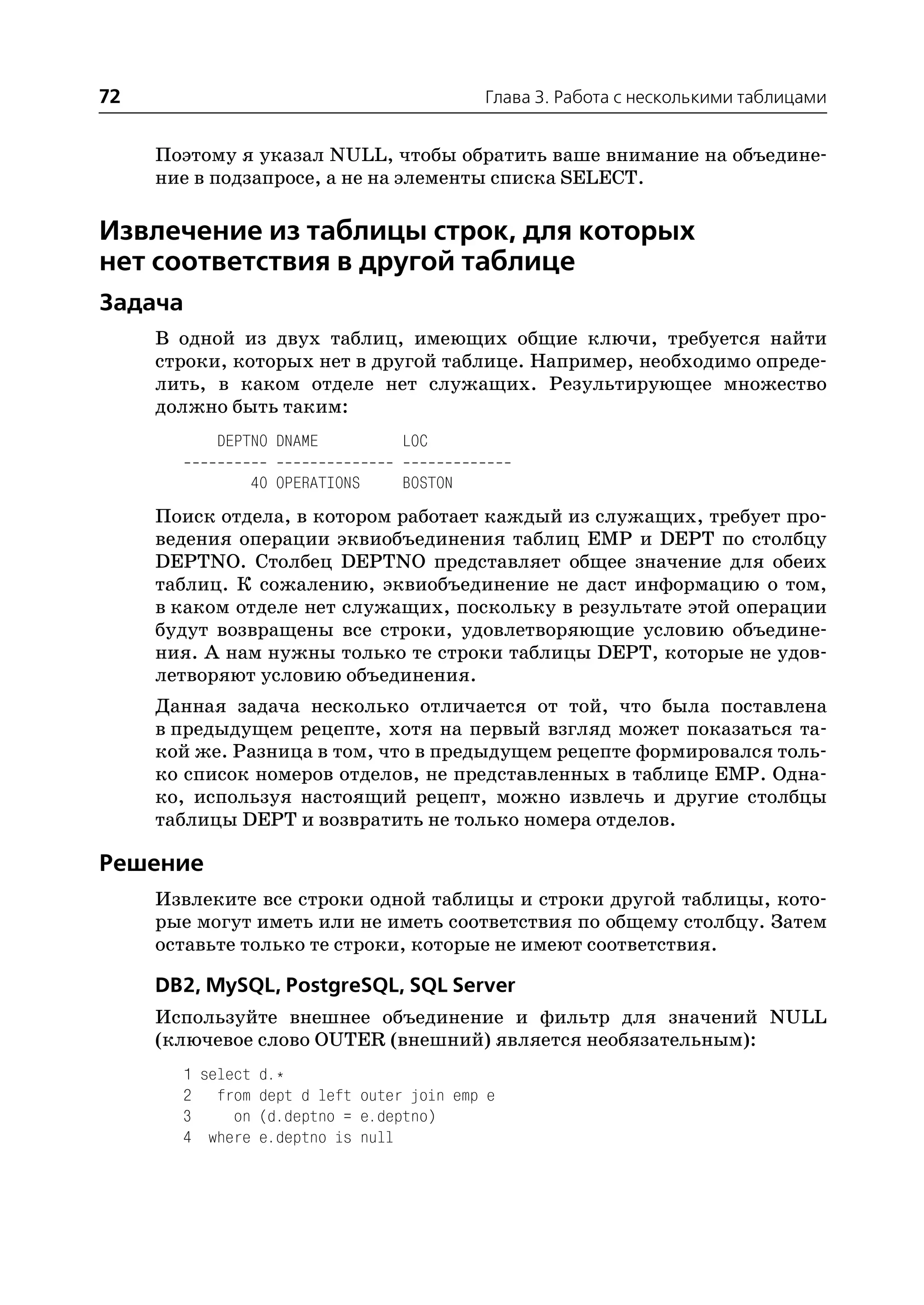 72                                      Глава 3. Работа с несколькими таблицами


     Поэтому я указал NULL, чтобы обратить ваше внимание на объедине
     ние в подзапросе, а не на элементы списка SELECT.

Извлечение из таблицы строк, для которых
нет соответствия в другой таблице
Задача
     В одной из двух таблиц, имеющих общие ключи, требуется найти
     строки, которых нет в другой таблице. Например, необходимо опреде
     лить, в каком отделе нет служащих. Результирующее множество
     должно быть таким:
           DEPTNO DNAME        LOC

              40 OPERATIONS    BOSTON
     Поиск отдела, в котором работает каждый из служащих, требует про
     ведения операции эквиобъединения таблиц EMP и DEPT по столбцу
     DEPTNO. Столбец DEPTNO представляет общее значение для обеих
     таблиц. К сожалению, эквиобъединение не даст информацию о том,
     в каком отделе нет служащих, поскольку в результате этой операции
     будут возвращены все строки, удовлетворяющие условию объедине
     ния. А нам нужны только те строки таблицы DEPT, которые не удов
     летворяют условию объединения.
     Данная задача несколько отличается от той, что была поставлена
     в предыдущем рецепте, хотя на первый взгляд может показаться та
     кой же. Разница в том, что в предыдущем рецепте формировался толь
     ко список номеров отделов, не представленных в таблице EMP. Одна
     ко, используя настоящий рецепт, можно извлечь и другие столбцы
     таблицы DEPT и возвратить не только номера отделов.

Решение
     Извлеките все строки одной таблицы и строки другой таблицы, кото
     рые могут иметь или не иметь соответствия по общему столбцу. Затем
     оставьте только те строки, которые не имеют соответствия.

     DB2, MySQL, PostgreSQL, SQL Server
     Используйте внешнее объединение и фильтр для значений NULL
     (ключевое слово OUTER (внешний) является необязательным):
       1 select d.*
       2 from dept d left outer join emp e
       3     on (d.deptno = e.deptno)
       4 where e.deptno is null
 