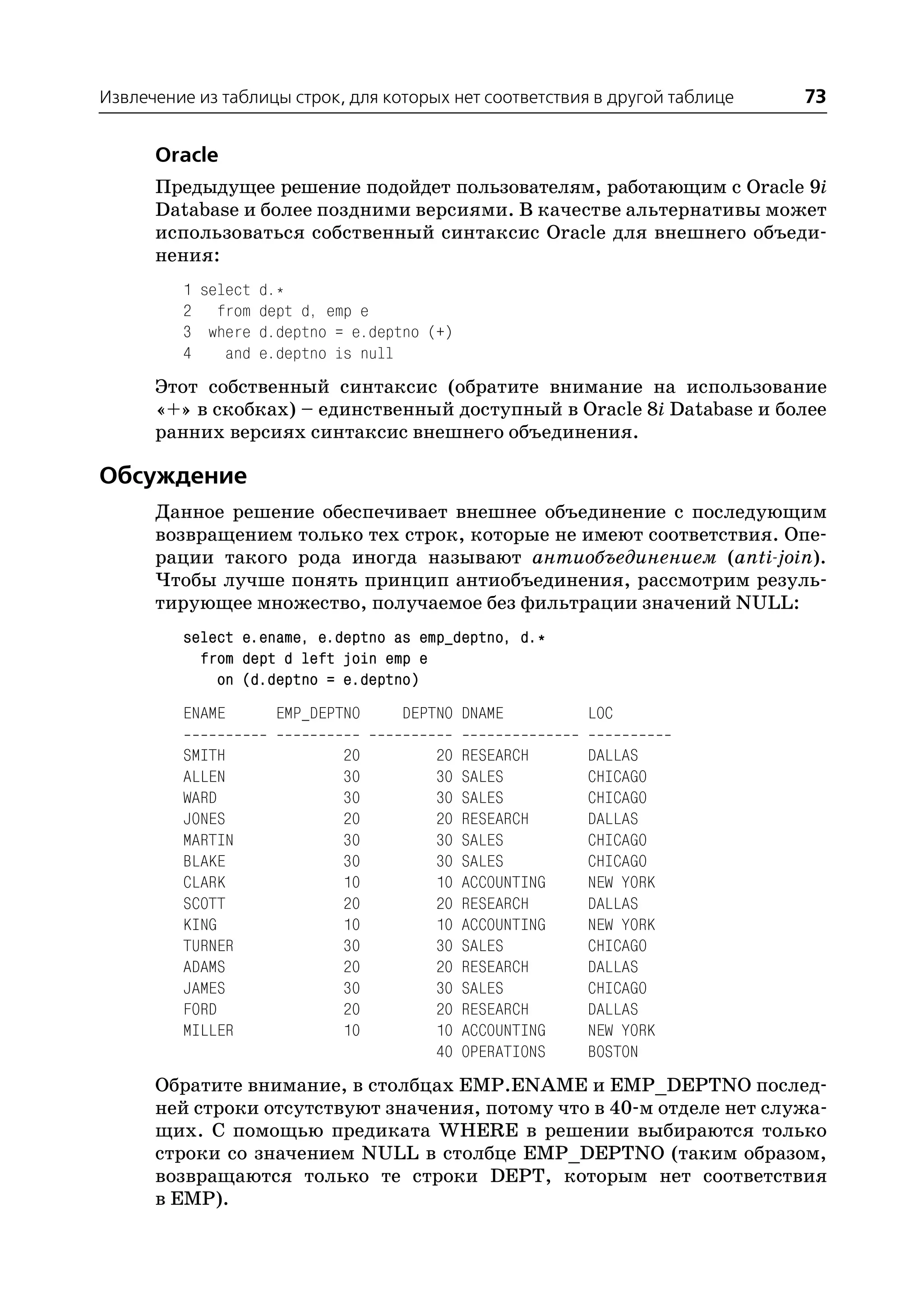Извлечение из таблицы строк, для которых нет соответствия в другой таблице   73

      Oracle
      Предыдущее решение подойдет пользователям, работающим с Oracle 9i
      Database и более поздними версиями. В качестве альтернативы может
      использоваться собственный синтаксис Oracle для внешнего объеди
      нения:
         1 select d.*
         2 from dept d, emp e
         3 where d.deptno = e.deptno (+)
         4    and e.deptno is null
      Этот собственный синтаксис (обратите внимание на использование
      «+» в скобках) – единственный доступный в Oracle 8i Database и более
      ранних версиях синтаксис внешнего объединения.

Обсуждение
      Данное решение обеспечивает внешнее объединение с последующим
      возвращением только тех строк, которые не имеют соответствия. Опе
      рации такого рода иногда называют антиобъединением (anti join).
      Чтобы лучше понять принцип антиобъединения, рассмотрим резуль
      тирующее множество, получаемое без фильтрации значений NULL:
         select e.ename, e.deptno as emp_deptno, d.*
           from dept d left join emp e
             on (d.deptno = e.deptno)
         ENAME      EMP_DEPTNO     DEPTNO DNAME          LOC

         SMITH              20         20   RESEARCH     DALLAS
         ALLEN              30         30   SALES        CHICAGO
         WARD               30         30   SALES        CHICAGO
         JONES              20         20   RESEARCH     DALLAS
         MARTIN             30         30   SALES        CHICAGO
         BLAKE              30         30   SALES        CHICAGO
         CLARK              10         10   ACCOUNTING   NEW YORK
         SCOTT              20         20   RESEARCH     DALLAS
         KING               10         10   ACCOUNTING   NEW YORK
         TURNER             30         30   SALES        CHICAGO
         ADAMS              20         20   RESEARCH     DALLAS
         JAMES              30         30   SALES        CHICAGO
         FORD               20         20   RESEARCH     DALLAS
         MILLER             10         10   ACCOUNTING   NEW YORK
                                       40   OPERATIONS   BOSTON
      Обратите внимание, в столбцах EMP.ENAME и EMP_DEPTNO послед
      ней строки отсутствуют значения, потому что в 40 м отделе нет служа
      щих. С помощью предиката WHERE в решении выбираются только
      строки со значением NULL в столбце EMP_DEPTNO (таким образом,
      возвращаются только те строки DEPT, которым нет соответствия
      в EMP).
 